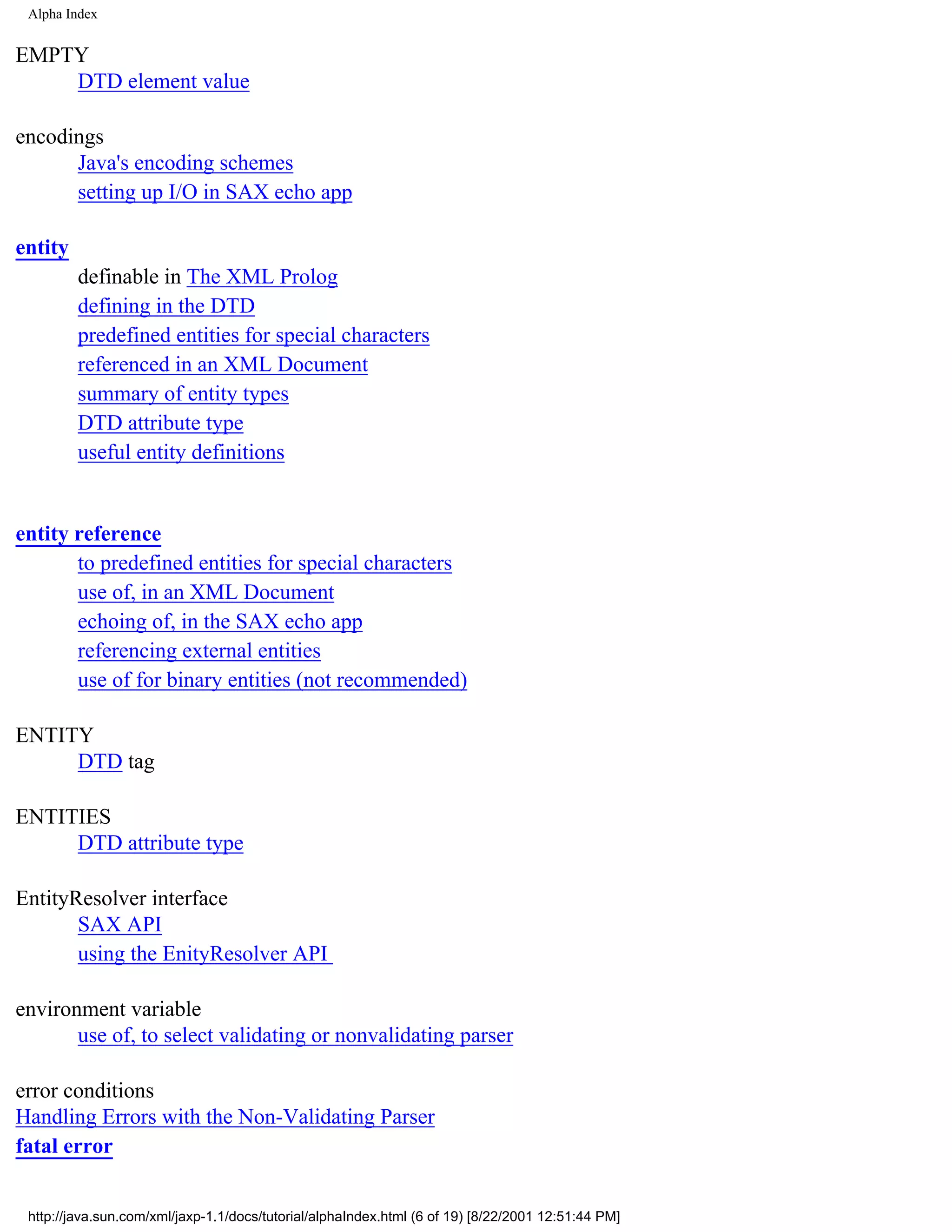 Alpha Index


EMPTY
    DTD element value

encodings
      Java's encoding schemes
      setting up I/O in SAX echo app

entity
         definable in The XML Prolog
         defining in the DTD
         predefined entities for special characters
         referenced in an XML Document
         summary of entity types
         DTD attribute type
         useful entity definitions


entity reference
       to predefined entities for special characters
       use of, in an XML Document
       echoing of, in the SAX echo app
       referencing external entities
       use of for binary entities (not recommended)

ENTITY
     DTD tag

ENTITIES
     DTD attribute type

EntityResolver interface
       SAX API
       using the EnityResolver API

environment variable
       use of, to select validating or nonvalidating parser

error conditions
Handling Errors with the Non-Validating Parser
fatal error


 http://java.sun.com/xml/jaxp-1.1/docs/tutorial/alphaIndex.html (6 of 19) [8/22/2001 12:51:44 PM]
 