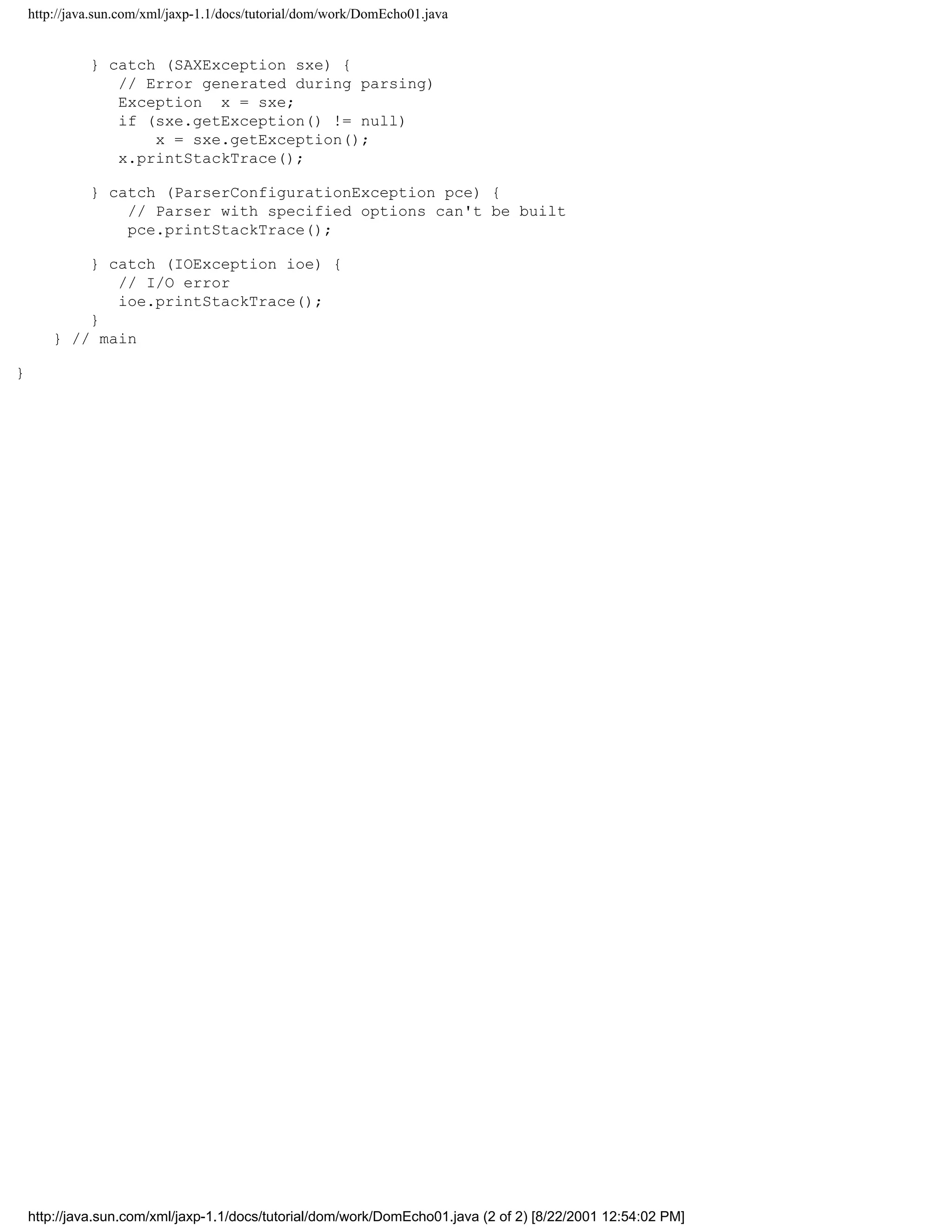 http://java.sun.com/xml/jaxp-1.1/docs/tutorial/dom/work/DomEcho01.java


              } catch (SAXException sxe) {
                 // Error generated during parsing)
                 Exception x = sxe;
                 if (sxe.getException() != null)
                     x = sxe.getException();
                 x.printStackTrace();

              } catch (ParserConfigurationException pce) {
                  // Parser with specified options can't be built
                  pce.printStackTrace();

            } catch (IOException ioe) {
               // I/O error
               ioe.printStackTrace();
            }
        } // main

}




    http://java.sun.com/xml/jaxp-1.1/docs/tutorial/dom/work/DomEcho01.java (2 of 2) [8/22/2001 12:54:02 PM]
 