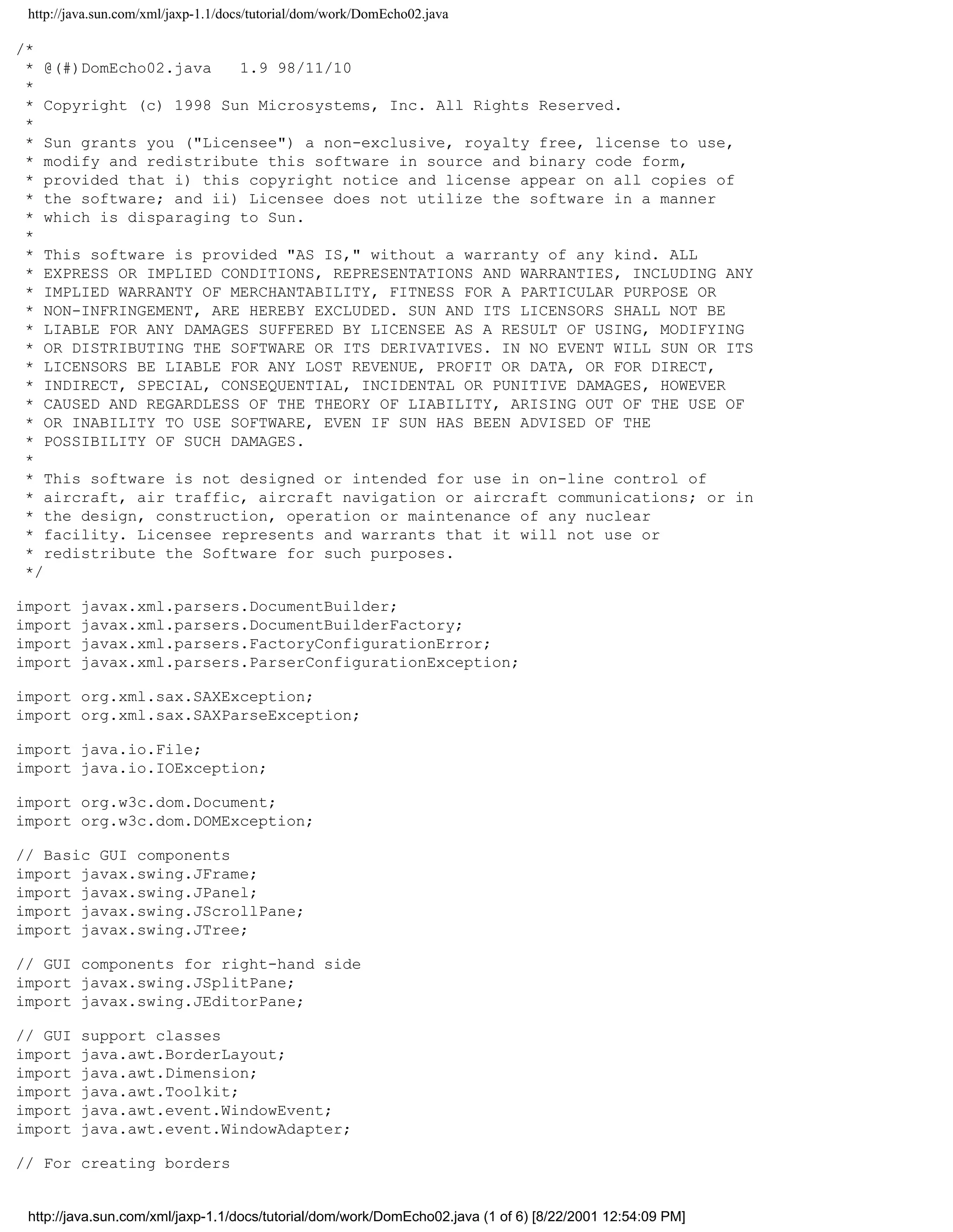 http://java.sun.com/xml/jaxp-1.1/docs/tutorial/dom/work/DomEcho02.java

/*
 * @(#)DomEcho02.java   1.9 98/11/10
 *
 * Copyright (c) 1998 Sun Microsystems, Inc. All Rights Reserved.
 *
 * Sun grants you ("Licensee") a non-exclusive, royalty free, license to use,
 * modify and redistribute this software in source and binary code form,
 * provided that i) this copyright notice and license appear on all copies of
 * the software; and ii) Licensee does not utilize the software in a manner
 * which is disparaging to Sun.
 *
 * This software is provided "AS IS," without a warranty of any kind. ALL
 * EXPRESS OR IMPLIED CONDITIONS, REPRESENTATIONS AND WARRANTIES, INCLUDING ANY
 * IMPLIED WARRANTY OF MERCHANTABILITY, FITNESS FOR A PARTICULAR PURPOSE OR
 * NON-INFRINGEMENT, ARE HEREBY EXCLUDED. SUN AND ITS LICENSORS SHALL NOT BE
 * LIABLE FOR ANY DAMAGES SUFFERED BY LICENSEE AS A RESULT OF USING, MODIFYING
 * OR DISTRIBUTING THE SOFTWARE OR ITS DERIVATIVES. IN NO EVENT WILL SUN OR ITS
 * LICENSORS BE LIABLE FOR ANY LOST REVENUE, PROFIT OR DATA, OR FOR DIRECT,
 * INDIRECT, SPECIAL, CONSEQUENTIAL, INCIDENTAL OR PUNITIVE DAMAGES, HOWEVER
 * CAUSED AND REGARDLESS OF THE THEORY OF LIABILITY, ARISING OUT OF THE USE OF
 * OR INABILITY TO USE SOFTWARE, EVEN IF SUN HAS BEEN ADVISED OF THE
 * POSSIBILITY OF SUCH DAMAGES.
 *
 * This software is not designed or intended for use in on-line control of
 * aircraft, air traffic, aircraft navigation or aircraft communications; or in
 * the design, construction, operation or maintenance of any nuclear
 * facility. Licensee represents and warrants that it will not use or
 * redistribute the Software for such purposes.
 */

import   javax.xml.parsers.DocumentBuilder;
import   javax.xml.parsers.DocumentBuilderFactory;
import   javax.xml.parsers.FactoryConfigurationError;
import   javax.xml.parsers.ParserConfigurationException;

import org.xml.sax.SAXException;
import org.xml.sax.SAXParseException;

import java.io.File;
import java.io.IOException;

import org.w3c.dom.Document;
import org.w3c.dom.DOMException;

// Basic GUI components
import javax.swing.JFrame;
import javax.swing.JPanel;
import javax.swing.JScrollPane;
import javax.swing.JTree;

// GUI components for right-hand side
import javax.swing.JSplitPane;
import javax.swing.JEditorPane;

// GUI   support classes
import   java.awt.BorderLayout;
import   java.awt.Dimension;
import   java.awt.Toolkit;
import   java.awt.event.WindowEvent;
import   java.awt.event.WindowAdapter;

// For creating borders


 http://java.sun.com/xml/jaxp-1.1/docs/tutorial/dom/work/DomEcho02.java (1 of 6) [8/22/2001 12:54:09 PM]
 