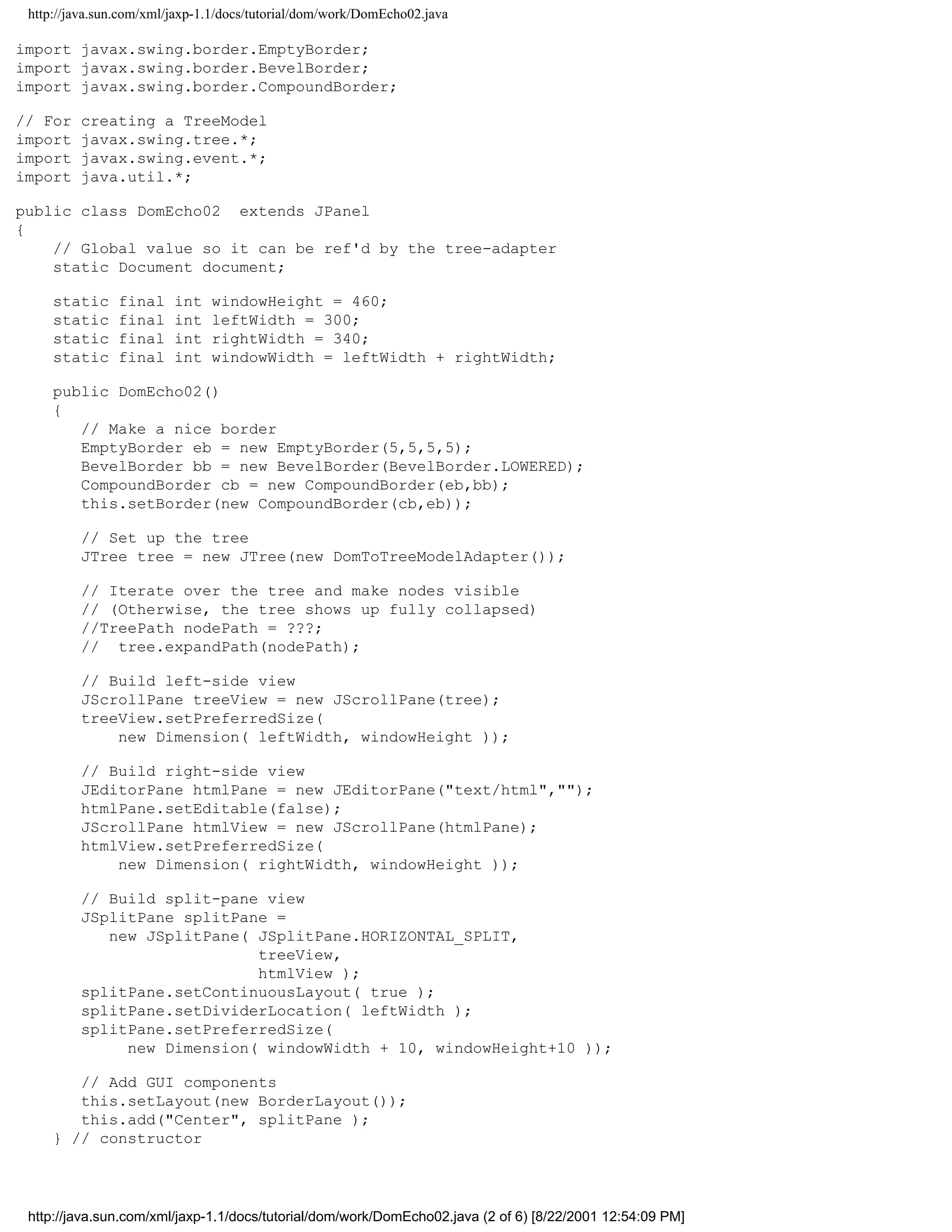 http://java.sun.com/xml/jaxp-1.1/docs/tutorial/dom/work/DomEcho02.java

import javax.swing.border.EmptyBorder;
import javax.swing.border.BevelBorder;
import javax.swing.border.CompoundBorder;

// For   creating a TreeModel
import   javax.swing.tree.*;
import   javax.swing.event.*;
import   java.util.*;

public class DomEcho02 extends JPanel
{
    // Global value so it can be ref'd by the tree-adapter
    static Document document;

     static     final    int   windowHeight = 460;
     static     final    int   leftWidth = 300;
     static     final    int   rightWidth = 340;
     static     final    int   windowWidth = leftWidth + rightWidth;

     public DomEcho02()
     {
        // Make a nice border
        EmptyBorder eb = new EmptyBorder(5,5,5,5);
        BevelBorder bb = new BevelBorder(BevelBorder.LOWERED);
        CompoundBorder cb = new CompoundBorder(eb,bb);
        this.setBorder(new CompoundBorder(cb,eb));

         // Set up the tree
         JTree tree = new JTree(new DomToTreeModelAdapter());

         // Iterate over the tree and make nodes visible
         // (Otherwise, the tree shows up fully collapsed)
         //TreePath nodePath = ???;
         // tree.expandPath(nodePath);

         // Build left-side view
         JScrollPane treeView = new JScrollPane(tree);
         treeView.setPreferredSize(
             new Dimension( leftWidth, windowHeight ));

         // Build right-side view
         JEditorPane htmlPane = new JEditorPane("text/html","");
         htmlPane.setEditable(false);
         JScrollPane htmlView = new JScrollPane(htmlPane);
         htmlView.setPreferredSize(
             new Dimension( rightWidth, windowHeight ));

         // Build split-pane view
         JSplitPane splitPane =
            new JSplitPane( JSplitPane.HORIZONTAL_SPLIT,
                            treeView,
                            htmlView );
         splitPane.setContinuousLayout( true );
         splitPane.setDividerLocation( leftWidth );
         splitPane.setPreferredSize(
              new Dimension( windowWidth + 10, windowHeight+10 ));

        // Add GUI components
        this.setLayout(new BorderLayout());
        this.add("Center", splitPane );
     } // constructor




 http://java.sun.com/xml/jaxp-1.1/docs/tutorial/dom/work/DomEcho02.java (2 of 6) [8/22/2001 12:54:09 PM]
 