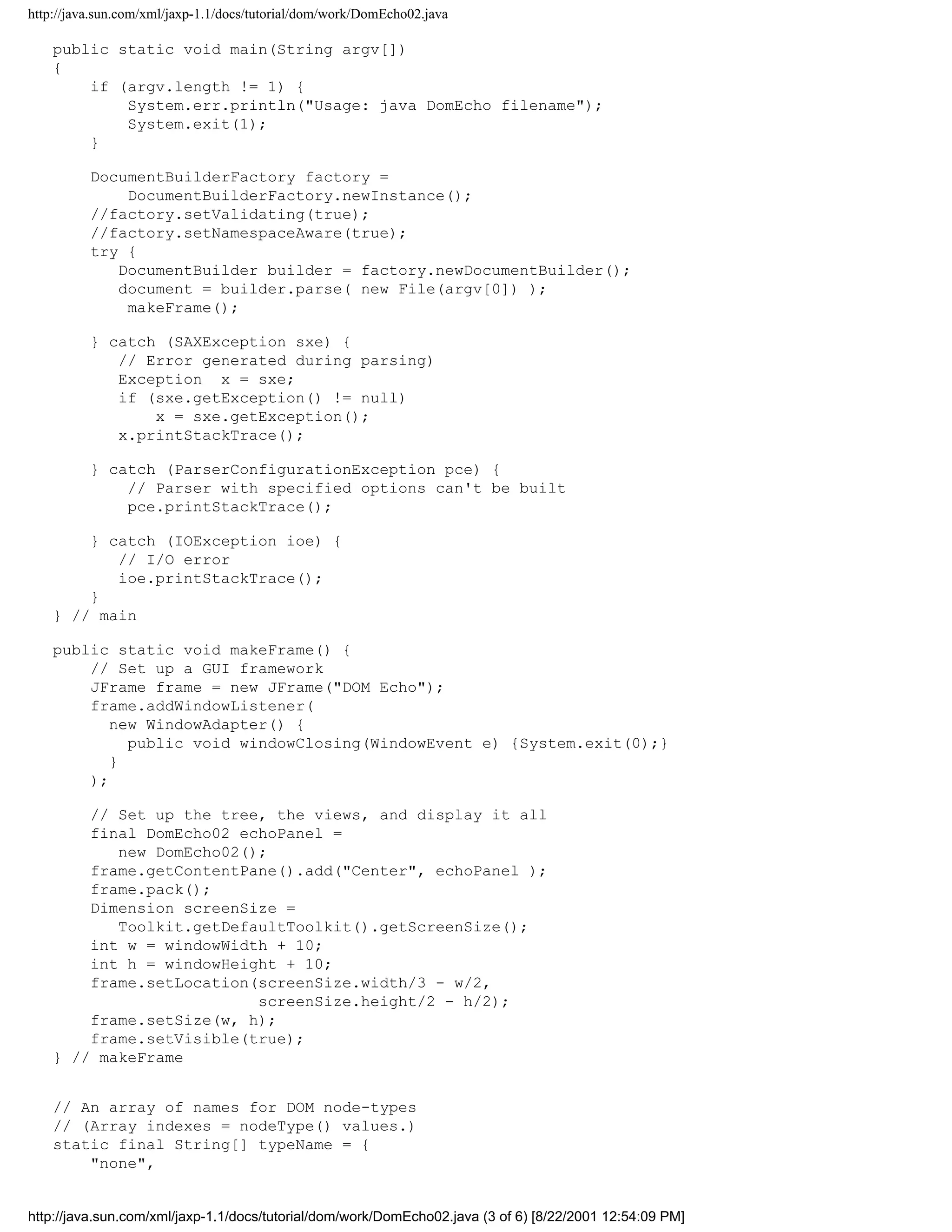 http://java.sun.com/xml/jaxp-1.1/docs/tutorial/dom/work/DomEcho02.java

    public static void main(String argv[])
    {
        if (argv.length != 1) {
            System.err.println("Usage: java DomEcho filename");
            System.exit(1);
        }

          DocumentBuilderFactory factory =
              DocumentBuilderFactory.newInstance();
          //factory.setValidating(true);
          //factory.setNamespaceAware(true);
          try {
             DocumentBuilder builder = factory.newDocumentBuilder();
             document = builder.parse( new File(argv[0]) );
              makeFrame();

          } catch (SAXException sxe) {
             // Error generated during parsing)
             Exception x = sxe;
             if (sxe.getException() != null)
                 x = sxe.getException();
             x.printStackTrace();

          } catch (ParserConfigurationException pce) {
              // Parser with specified options can't be built
              pce.printStackTrace();

        } catch (IOException ioe) {
           // I/O error
           ioe.printStackTrace();
        }
    } // main

    public static void makeFrame() {
        // Set up a GUI framework
        JFrame frame = new JFrame("DOM Echo");
        frame.addWindowListener(
           new WindowAdapter() {
             public void windowClosing(WindowEvent e) {System.exit(0);}
           }
        );

        // Set up the tree, the views, and display it all
        final DomEcho02 echoPanel =
           new DomEcho02();
        frame.getContentPane().add("Center", echoPanel );
        frame.pack();
        Dimension screenSize =
           Toolkit.getDefaultToolkit().getScreenSize();
        int w = windowWidth + 10;
        int h = windowHeight + 10;
        frame.setLocation(screenSize.width/3 - w/2,
                          screenSize.height/2 - h/2);
        frame.setSize(w, h);
        frame.setVisible(true);
    } // makeFrame


    // An array of names for DOM node-types
    // (Array indexes = nodeType() values.)
    static final String[] typeName = {
        "none",


http://java.sun.com/xml/jaxp-1.1/docs/tutorial/dom/work/DomEcho02.java (3 of 6) [8/22/2001 12:54:09 PM]
 
