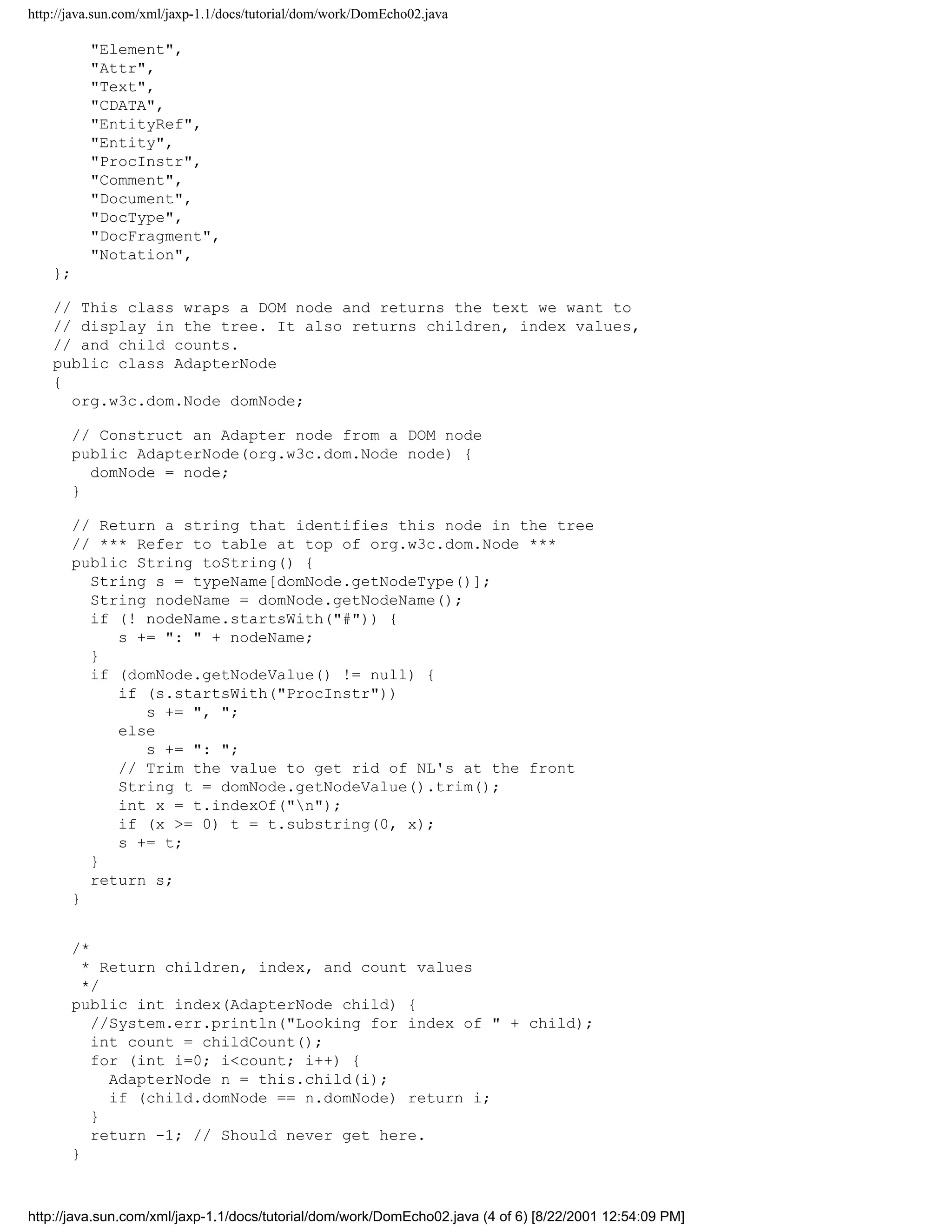 http://java.sun.com/xml/jaxp-1.1/docs/tutorial/dom/work/DomEcho02.java

          "Element",
          "Attr",
          "Text",
          "CDATA",
          "EntityRef",
          "Entity",
          "ProcInstr",
          "Comment",
          "Document",
          "DocType",
          "DocFragment",
          "Notation",
    };

    // This class wraps a DOM node and returns the text we want to
    // display in the tree. It also returns children, index values,
    // and child counts.
    public class AdapterNode
    {
      org.w3c.dom.Node domNode;

       // Construct an Adapter node from a DOM node
       public AdapterNode(org.w3c.dom.Node node) {
         domNode = node;
       }

       // Return a string that identifies this node in the tree
       // *** Refer to table at top of org.w3c.dom.Node ***
       public String toString() {
         String s = typeName[domNode.getNodeType()];
         String nodeName = domNode.getNodeName();
         if (! nodeName.startsWith("#")) {
            s += ": " + nodeName;
         }
         if (domNode.getNodeValue() != null) {
            if (s.startsWith("ProcInstr"))
               s += ", ";
            else
               s += ": ";
            // Trim the value to get rid of NL's at the front
            String t = domNode.getNodeValue().trim();
            int x = t.indexOf("n");
            if (x >= 0) t = t.substring(0, x);
            s += t;
         }
         return s;
       }


       /*
         * Return children, index, and count values
         */
       public int index(AdapterNode child) {
          //System.err.println("Looking for index of " + child);
          int count = childCount();
          for (int i=0; i<count; i++) {
            AdapterNode n = this.child(i);
            if (child.domNode == n.domNode) return i;
          }
          return -1; // Should never get here.
       }



http://java.sun.com/xml/jaxp-1.1/docs/tutorial/dom/work/DomEcho02.java (4 of 6) [8/22/2001 12:54:09 PM]
 