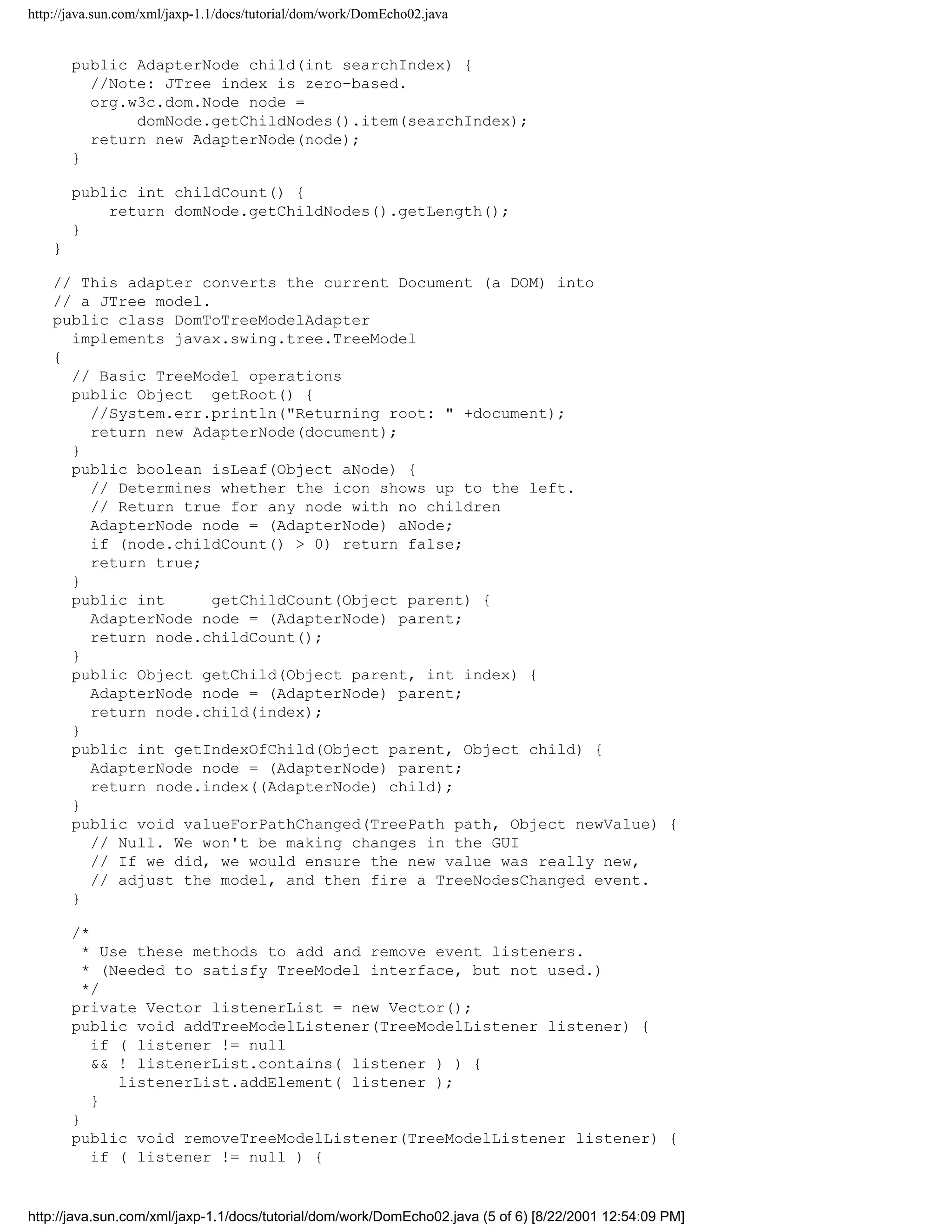 http://java.sun.com/xml/jaxp-1.1/docs/tutorial/dom/work/DomEcho02.java


        public AdapterNode child(int searchIndex) {
          //Note: JTree index is zero-based.
          org.w3c.dom.Node node =
               domNode.getChildNodes().item(searchIndex);
          return new AdapterNode(node);
        }

        public int childCount() {
            return domNode.getChildNodes().getLength();
        }
    }

    // This adapter converts the current Document (a DOM) into
    // a JTree model.
    public class DomToTreeModelAdapter
      implements javax.swing.tree.TreeModel
    {
      // Basic TreeModel operations
      public Object getRoot() {
        //System.err.println("Returning root: " +document);
        return new AdapterNode(document);
      }
      public boolean isLeaf(Object aNode) {
        // Determines whether the icon shows up to the left.
        // Return true for any node with no children
        AdapterNode node = (AdapterNode) aNode;
        if (node.childCount() > 0) return false;
        return true;
      }
      public int      getChildCount(Object parent) {
        AdapterNode node = (AdapterNode) parent;
        return node.childCount();
      }
      public Object getChild(Object parent, int index) {
        AdapterNode node = (AdapterNode) parent;
        return node.child(index);
      }
      public int getIndexOfChild(Object parent, Object child) {
        AdapterNode node = (AdapterNode) parent;
        return node.index((AdapterNode) child);
      }
      public void valueForPathChanged(TreePath path, Object newValue) {
        // Null. We won't be making changes in the GUI
        // If we did, we would ensure the new value was really new,
        // adjust the model, and then fire a TreeNodesChanged event.
      }

        /*
          * Use these methods to add and remove event listeners.
          * (Needed to satisfy TreeModel interface, but not used.)
          */
        private Vector listenerList = new Vector();
        public void addTreeModelListener(TreeModelListener listener) {
           if ( listener != null
           && ! listenerList.contains( listener ) ) {
              listenerList.addElement( listener );
           }
        }
        public void removeTreeModelListener(TreeModelListener listener) {
           if ( listener != null ) {


http://java.sun.com/xml/jaxp-1.1/docs/tutorial/dom/work/DomEcho02.java (5 of 6) [8/22/2001 12:54:09 PM]
 