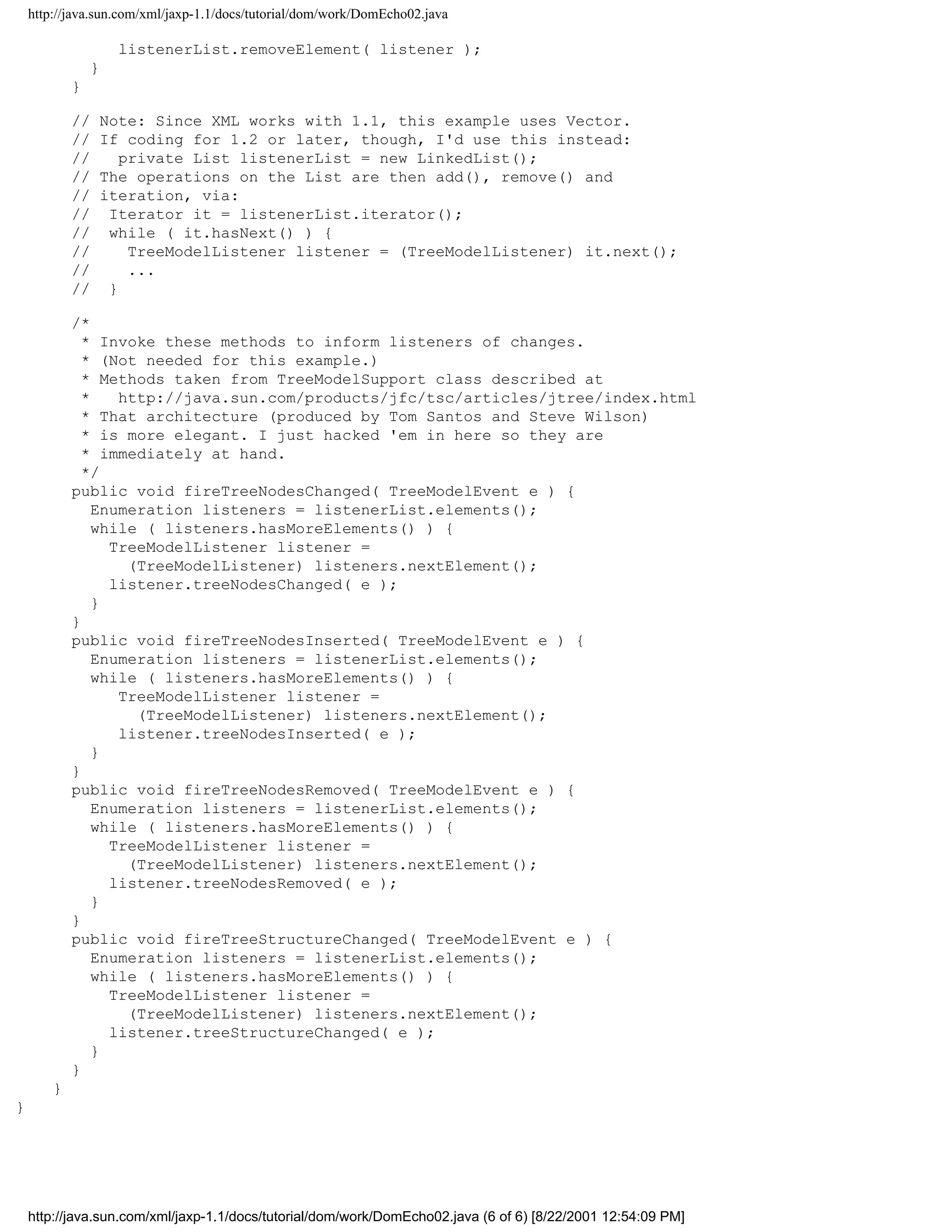 http://java.sun.com/xml/jaxp-1.1/docs/tutorial/dom/work/DomEcho02.java

                    listenerList.removeElement( listener );
                }
            }

            //   Note: Since XML works with 1.1, this example uses Vector.
            //   If coding for 1.2 or later, though, I'd use this instead:
            //      private List listenerList = new LinkedList();
            //   The operations on the List are then add(), remove() and
            //   iteration, via:
            //    Iterator it = listenerList.iterator();
            //    while ( it.hasNext() ) {
            //       TreeModelListener listener = (TreeModelListener) it.next();
            //       ...
            //    }

            /*
              * Invoke these methods to inform listeners of changes.
              * (Not needed for this example.)
              * Methods taken from TreeModelSupport class described at
              *    http://java.sun.com/products/jfc/tsc/articles/jtree/index.html
              * That architecture (produced by Tom Santos and Steve Wilson)
              * is more elegant. I just hacked 'em in here so they are
              * immediately at hand.
              */
            public void fireTreeNodesChanged( TreeModelEvent e ) {
                Enumeration listeners = listenerList.elements();
                while ( listeners.hasMoreElements() ) {
                  TreeModelListener listener =
                    (TreeModelListener) listeners.nextElement();
                  listener.treeNodesChanged( e );
                }
            }
            public void fireTreeNodesInserted( TreeModelEvent e ) {
                Enumeration listeners = listenerList.elements();
                while ( listeners.hasMoreElements() ) {
                   TreeModelListener listener =
                     (TreeModelListener) listeners.nextElement();
                   listener.treeNodesInserted( e );
                }
            }
            public void fireTreeNodesRemoved( TreeModelEvent e ) {
                Enumeration listeners = listenerList.elements();
                while ( listeners.hasMoreElements() ) {
                  TreeModelListener listener =
                    (TreeModelListener) listeners.nextElement();
                  listener.treeNodesRemoved( e );
                }
            }
            public void fireTreeStructureChanged( TreeModelEvent e ) {
                Enumeration listeners = listenerList.elements();
                while ( listeners.hasMoreElements() ) {
                  TreeModelListener listener =
                    (TreeModelListener) listeners.nextElement();
                  listener.treeStructureChanged( e );
                }
            }
        }
}




    http://java.sun.com/xml/jaxp-1.1/docs/tutorial/dom/work/DomEcho02.java (6 of 6) [8/22/2001 12:54:09 PM]
 