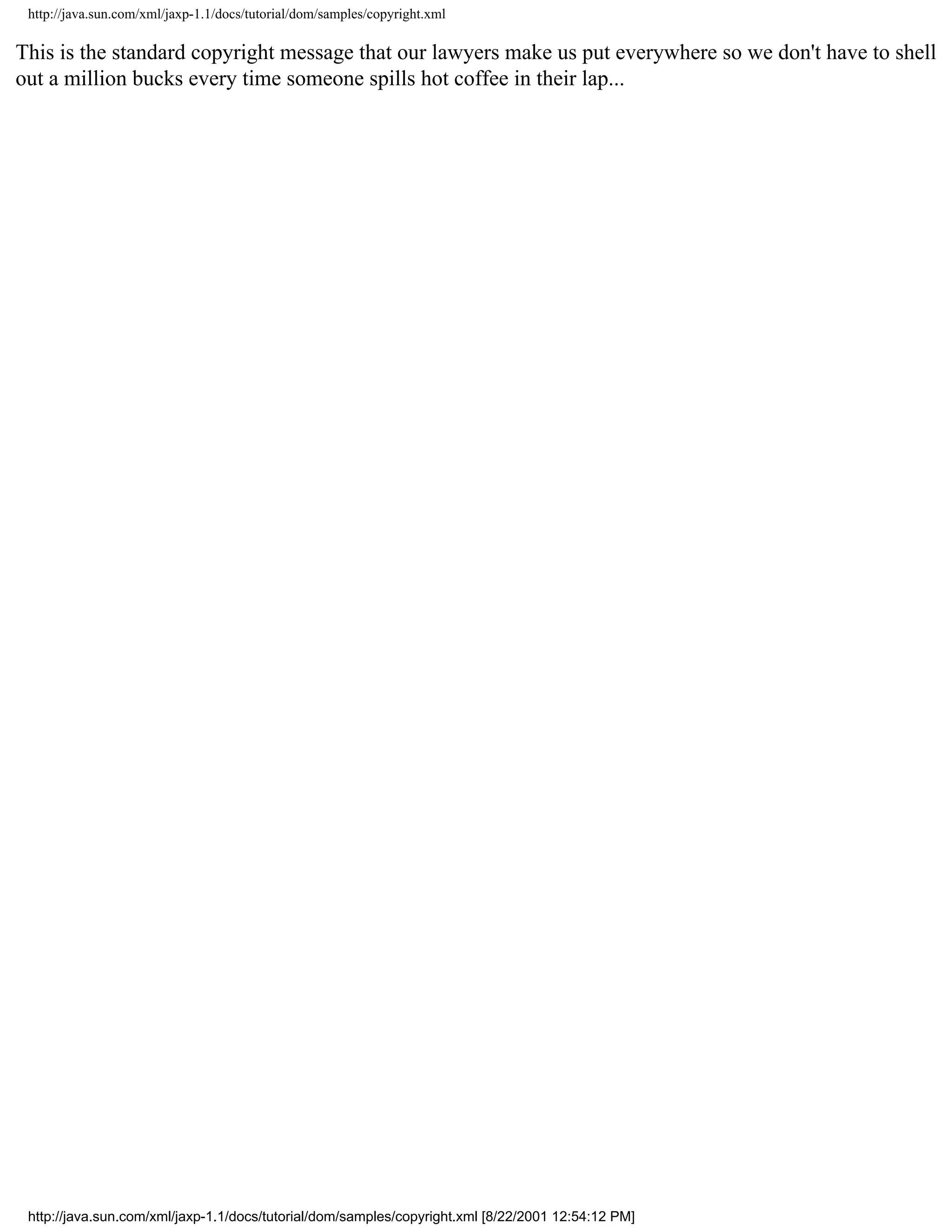http://java.sun.com/xml/jaxp-1.1/docs/tutorial/dom/samples/copyright.xml

This is the standard copyright message that our lawyers make us put everywhere so we don't have to shell
out a million bucks every time someone spills hot coffee in their lap...




 http://java.sun.com/xml/jaxp-1.1/docs/tutorial/dom/samples/copyright.xml [8/22/2001 12:54:12 PM]
 