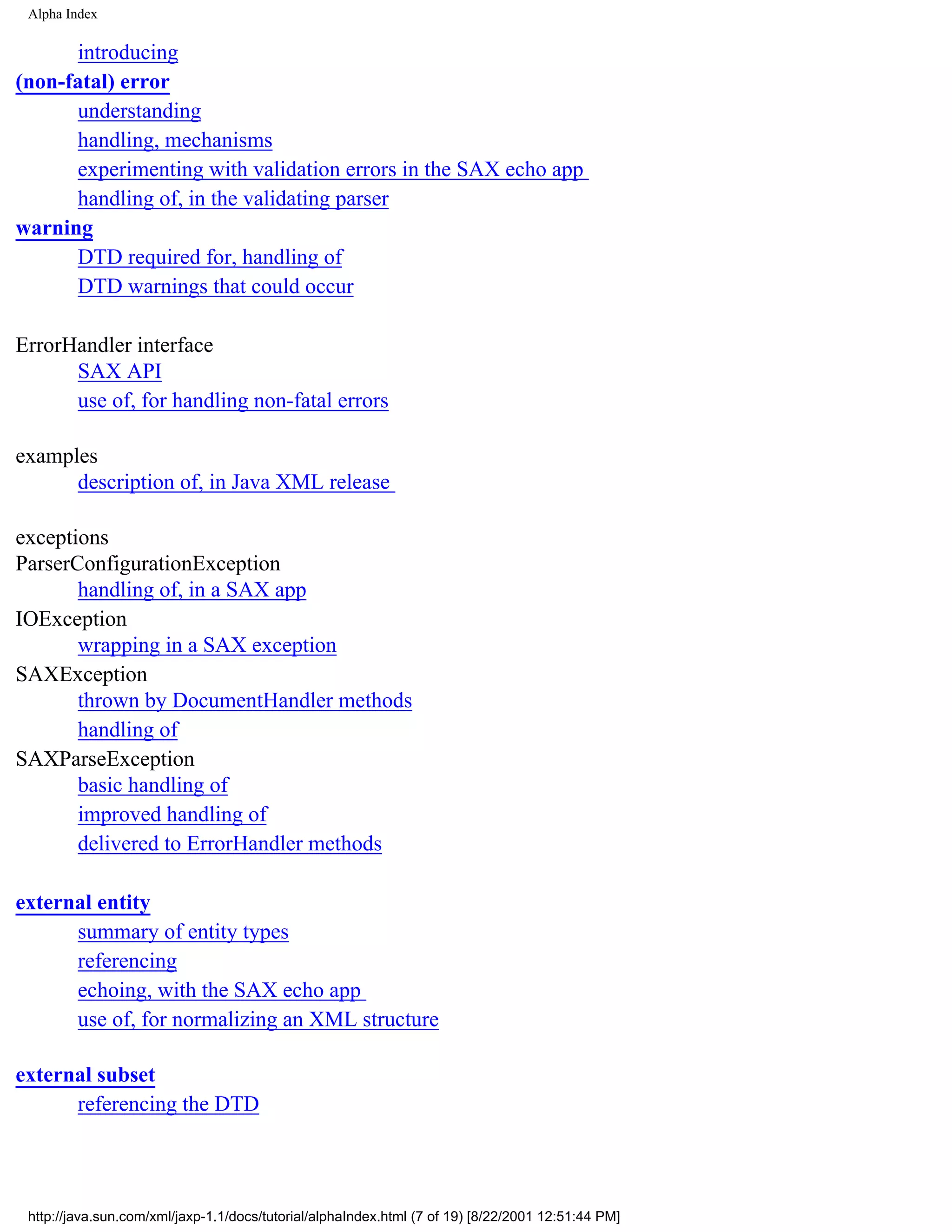 Alpha Index

      introducing
(non-fatal) error
      understanding
      handling, mechanisms
      experimenting with validation errors in the SAX echo app
      handling of, in the validating parser
warning
      DTD required for, handling of
      DTD warnings that could occur

ErrorHandler interface
      SAX API
      use of, for handling non-fatal errors

examples
      description of, in Java XML release

exceptions
ParserConfigurationException
       handling of, in a SAX app
IOException
       wrapping in a SAX exception
SAXException
       thrown by DocumentHandler methods
       handling of
SAXParseException
       basic handling of
       improved handling of
       delivered to ErrorHandler methods

external entity
      summary of entity types
      referencing
      echoing, with the SAX echo app
      use of, for normalizing an XML structure

external subset
      referencing the DTD




 http://java.sun.com/xml/jaxp-1.1/docs/tutorial/alphaIndex.html (7 of 19) [8/22/2001 12:51:44 PM]
 