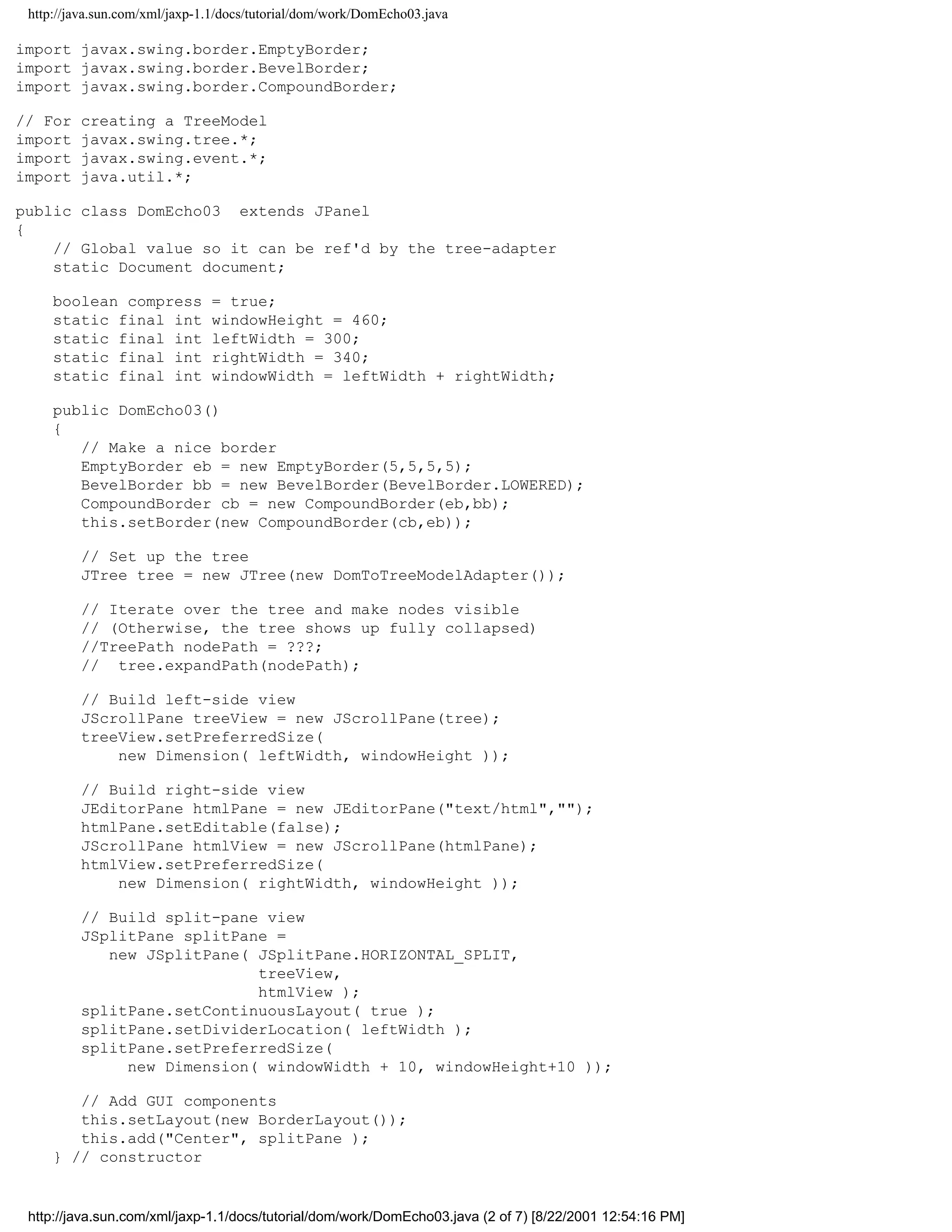 http://java.sun.com/xml/jaxp-1.1/docs/tutorial/dom/work/DomEcho03.java

import javax.swing.border.EmptyBorder;
import javax.swing.border.BevelBorder;
import javax.swing.border.CompoundBorder;

// For   creating a TreeModel
import   javax.swing.tree.*;
import   javax.swing.event.*;
import   java.util.*;

public class DomEcho03 extends JPanel
{
    // Global value so it can be ref'd by the tree-adapter
    static Document document;

     boolean compress          = true;
     static final int          windowHeight = 460;
     static final int          leftWidth = 300;
     static final int          rightWidth = 340;
     static final int          windowWidth = leftWidth + rightWidth;

     public DomEcho03()
     {
        // Make a nice border
        EmptyBorder eb = new EmptyBorder(5,5,5,5);
        BevelBorder bb = new BevelBorder(BevelBorder.LOWERED);
        CompoundBorder cb = new CompoundBorder(eb,bb);
        this.setBorder(new CompoundBorder(cb,eb));

         // Set up the tree
         JTree tree = new JTree(new DomToTreeModelAdapter());

         // Iterate over the tree and make nodes visible
         // (Otherwise, the tree shows up fully collapsed)
         //TreePath nodePath = ???;
         // tree.expandPath(nodePath);

         // Build left-side view
         JScrollPane treeView = new JScrollPane(tree);
         treeView.setPreferredSize(
             new Dimension( leftWidth, windowHeight ));

         // Build right-side view
         JEditorPane htmlPane = new JEditorPane("text/html","");
         htmlPane.setEditable(false);
         JScrollPane htmlView = new JScrollPane(htmlPane);
         htmlView.setPreferredSize(
             new Dimension( rightWidth, windowHeight ));

         // Build split-pane view
         JSplitPane splitPane =
            new JSplitPane( JSplitPane.HORIZONTAL_SPLIT,
                            treeView,
                            htmlView );
         splitPane.setContinuousLayout( true );
         splitPane.setDividerLocation( leftWidth );
         splitPane.setPreferredSize(
              new Dimension( windowWidth + 10, windowHeight+10 ));

        // Add GUI components
        this.setLayout(new BorderLayout());
        this.add("Center", splitPane );
     } // constructor


 http://java.sun.com/xml/jaxp-1.1/docs/tutorial/dom/work/DomEcho03.java (2 of 7) [8/22/2001 12:54:16 PM]
 