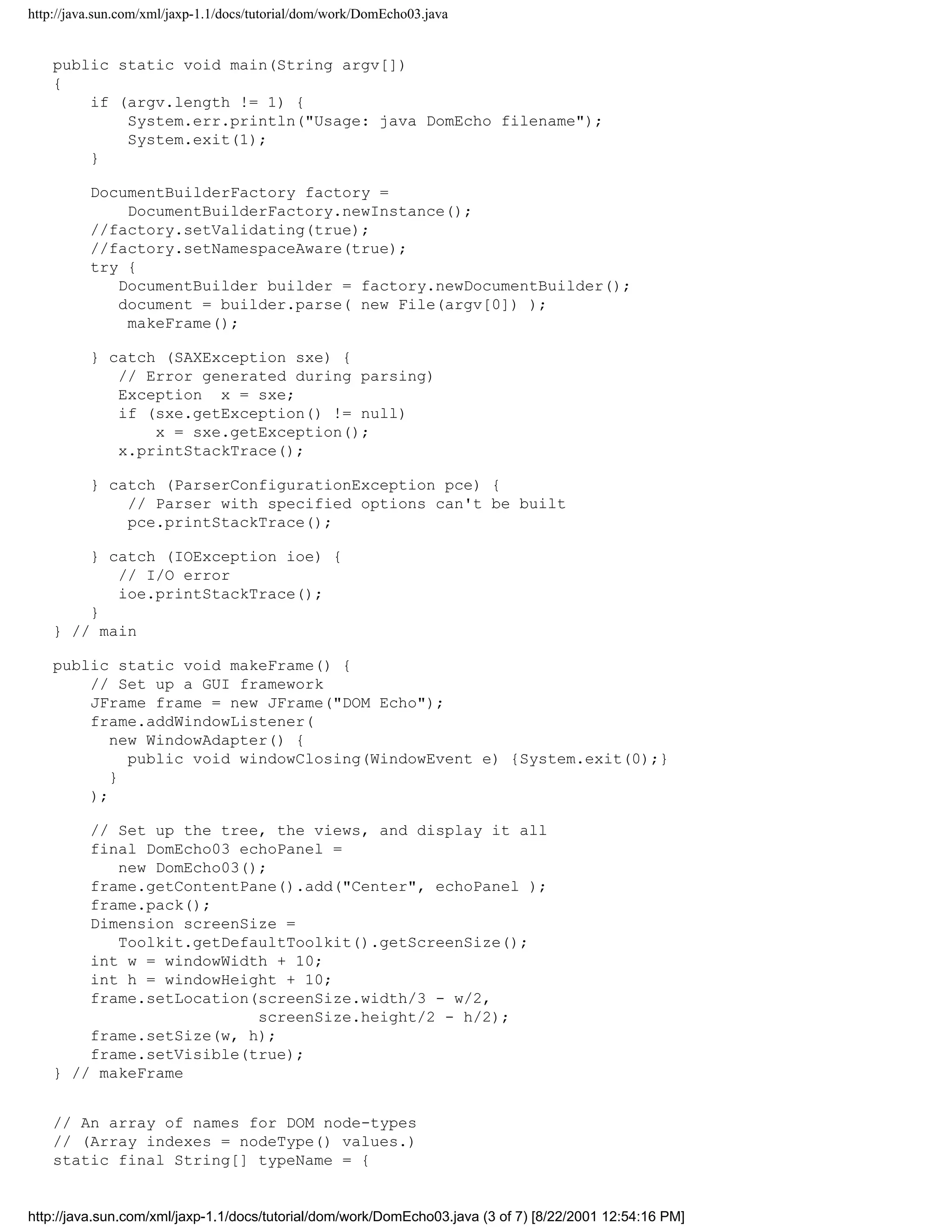 http://java.sun.com/xml/jaxp-1.1/docs/tutorial/dom/work/DomEcho03.java


    public static void main(String argv[])
    {
        if (argv.length != 1) {
            System.err.println("Usage: java DomEcho filename");
            System.exit(1);
        }

          DocumentBuilderFactory factory =
              DocumentBuilderFactory.newInstance();
          //factory.setValidating(true);
          //factory.setNamespaceAware(true);
          try {
             DocumentBuilder builder = factory.newDocumentBuilder();
             document = builder.parse( new File(argv[0]) );
              makeFrame();

          } catch (SAXException sxe) {
             // Error generated during parsing)
             Exception x = sxe;
             if (sxe.getException() != null)
                 x = sxe.getException();
             x.printStackTrace();

          } catch (ParserConfigurationException pce) {
              // Parser with specified options can't be built
              pce.printStackTrace();

        } catch (IOException ioe) {
           // I/O error
           ioe.printStackTrace();
        }
    } // main

    public static void makeFrame() {
        // Set up a GUI framework
        JFrame frame = new JFrame("DOM Echo");
        frame.addWindowListener(
           new WindowAdapter() {
             public void windowClosing(WindowEvent e) {System.exit(0);}
           }
        );

        // Set up the tree, the views, and display it all
        final DomEcho03 echoPanel =
           new DomEcho03();
        frame.getContentPane().add("Center", echoPanel );
        frame.pack();
        Dimension screenSize =
           Toolkit.getDefaultToolkit().getScreenSize();
        int w = windowWidth + 10;
        int h = windowHeight + 10;
        frame.setLocation(screenSize.width/3 - w/2,
                          screenSize.height/2 - h/2);
        frame.setSize(w, h);
        frame.setVisible(true);
    } // makeFrame


    // An array of names for DOM node-types
    // (Array indexes = nodeType() values.)
    static final String[] typeName = {


http://java.sun.com/xml/jaxp-1.1/docs/tutorial/dom/work/DomEcho03.java (3 of 7) [8/22/2001 12:54:16 PM]
 