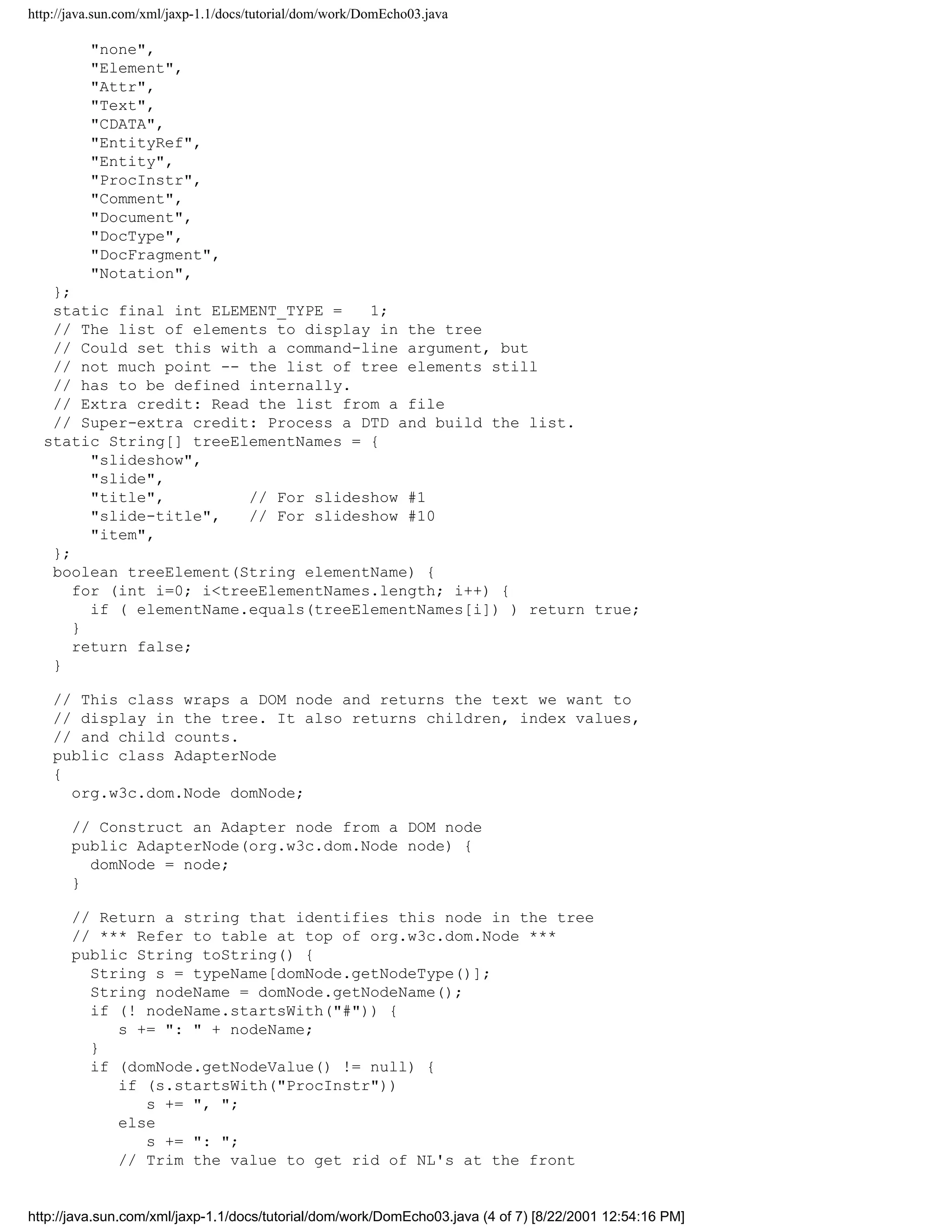http://java.sun.com/xml/jaxp-1.1/docs/tutorial/dom/work/DomEcho03.java

          "none",
          "Element",
          "Attr",
          "Text",
          "CDATA",
          "EntityRef",
          "Entity",
          "ProcInstr",
          "Comment",
          "Document",
          "DocType",
          "DocFragment",
          "Notation",
   };
   static final int ELEMENT_TYPE =    1;
   // The list of elements to display in the tree
   // Could set this with a command-line argument, but
   // not much point -- the list of tree elements still
   // has to be defined internally.
   // Extra credit: Read the list from a file
   // Super-extra credit: Process a DTD and build the list.
  static String[] treeElementNames = {
        "slideshow",
        "slide",
        "title",         // For slideshow #1
        "slide-title",   // For slideshow #10
        "item",
   };
   boolean treeElement(String elementName) {
      for (int i=0; i<treeElementNames.length; i++) {
        if ( elementName.equals(treeElementNames[i]) ) return true;
      }
      return false;
   }

    // This class wraps a DOM node and returns the text we want to
    // display in the tree. It also returns children, index values,
    // and child counts.
    public class AdapterNode
    {
      org.w3c.dom.Node domNode;

       // Construct an Adapter node from a DOM node
       public AdapterNode(org.w3c.dom.Node node) {
         domNode = node;
       }

       // Return a string that identifies this node in the tree
       // *** Refer to table at top of org.w3c.dom.Node ***
       public String toString() {
         String s = typeName[domNode.getNodeType()];
         String nodeName = domNode.getNodeName();
         if (! nodeName.startsWith("#")) {
            s += ": " + nodeName;
         }
         if (domNode.getNodeValue() != null) {
            if (s.startsWith("ProcInstr"))
               s += ", ";
            else
               s += ": ";
            // Trim the value to get rid of NL's at the front


http://java.sun.com/xml/jaxp-1.1/docs/tutorial/dom/work/DomEcho03.java (4 of 7) [8/22/2001 12:54:16 PM]
 