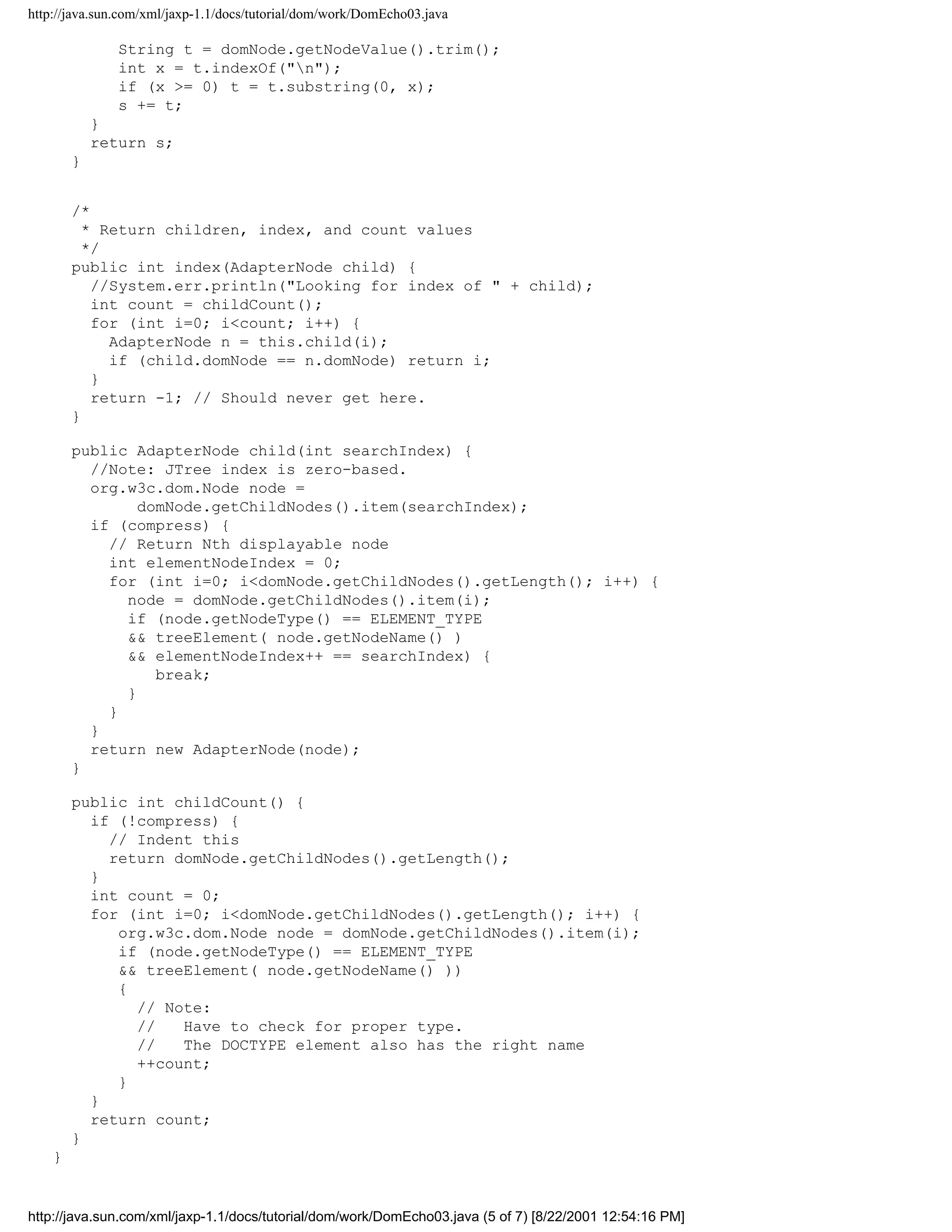 http://java.sun.com/xml/jaxp-1.1/docs/tutorial/dom/work/DomEcho03.java

               String t = domNode.getNodeValue().trim();
               int x = t.indexOf("n");
               if (x >= 0) t = t.substring(0, x);
               s += t;
            }
            return s;
        }


        /*
          * Return children, index, and count values
          */
        public int index(AdapterNode child) {
           //System.err.println("Looking for index of " + child);
           int count = childCount();
           for (int i=0; i<count; i++) {
             AdapterNode n = this.child(i);
             if (child.domNode == n.domNode) return i;
           }
           return -1; // Should never get here.
        }

        public AdapterNode child(int searchIndex) {
          //Note: JTree index is zero-based.
          org.w3c.dom.Node node =
                domNode.getChildNodes().item(searchIndex);
          if (compress) {
            // Return Nth displayable node
            int elementNodeIndex = 0;
            for (int i=0; i<domNode.getChildNodes().getLength(); i++) {
              node = domNode.getChildNodes().item(i);
              if (node.getNodeType() == ELEMENT_TYPE
              && treeElement( node.getNodeName() )
              && elementNodeIndex++ == searchIndex) {
                  break;
              }
            }
          }
          return new AdapterNode(node);
        }

        public int childCount() {
          if (!compress) {
            // Indent this
            return domNode.getChildNodes().getLength();
          }
          int count = 0;
          for (int i=0; i<domNode.getChildNodes().getLength(); i++) {
             org.w3c.dom.Node node = domNode.getChildNodes().item(i);
             if (node.getNodeType() == ELEMENT_TYPE
             && treeElement( node.getNodeName() ))
             {
               // Note:
               //   Have to check for proper type.
               //   The DOCTYPE element also has the right name
               ++count;
             }
          }
          return count;
        }
    }


http://java.sun.com/xml/jaxp-1.1/docs/tutorial/dom/work/DomEcho03.java (5 of 7) [8/22/2001 12:54:16 PM]
 