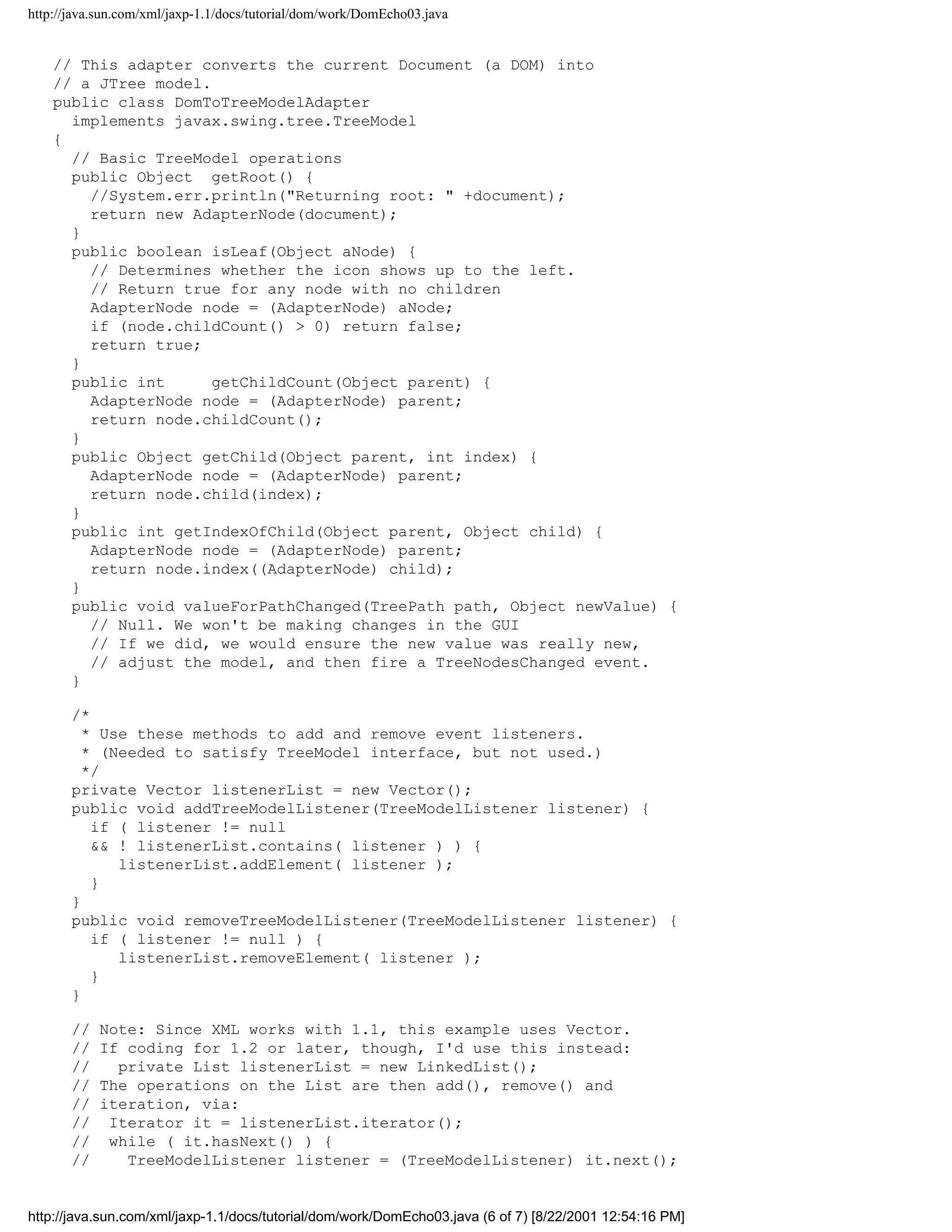 http://java.sun.com/xml/jaxp-1.1/docs/tutorial/dom/work/DomEcho03.java


    // This adapter converts the current Document (a DOM) into
    // a JTree model.
    public class DomToTreeModelAdapter
      implements javax.swing.tree.TreeModel
    {
      // Basic TreeModel operations
      public Object getRoot() {
        //System.err.println("Returning root: " +document);
        return new AdapterNode(document);
      }
      public boolean isLeaf(Object aNode) {
        // Determines whether the icon shows up to the left.
        // Return true for any node with no children
        AdapterNode node = (AdapterNode) aNode;
        if (node.childCount() > 0) return false;
        return true;
      }
      public int      getChildCount(Object parent) {
        AdapterNode node = (AdapterNode) parent;
        return node.childCount();
      }
      public Object getChild(Object parent, int index) {
        AdapterNode node = (AdapterNode) parent;
        return node.child(index);
      }
      public int getIndexOfChild(Object parent, Object child) {
        AdapterNode node = (AdapterNode) parent;
        return node.index((AdapterNode) child);
      }
      public void valueForPathChanged(TreePath path, Object newValue) {
        // Null. We won't be making changes in the GUI
        // If we did, we would ensure the new value was really new,
        // adjust the model, and then fire a TreeNodesChanged event.
      }

       /*
         * Use these methods to add and remove event listeners.
         * (Needed to satisfy TreeModel interface, but not used.)
         */
       private Vector listenerList = new Vector();
       public void addTreeModelListener(TreeModelListener listener) {
          if ( listener != null
          && ! listenerList.contains( listener ) ) {
             listenerList.addElement( listener );
          }
       }
       public void removeTreeModelListener(TreeModelListener listener) {
          if ( listener != null ) {
             listenerList.removeElement( listener );
          }
       }

       //   Note: Since XML works with 1.1, this example uses Vector.
       //   If coding for 1.2 or later, though, I'd use this instead:
       //     private List listenerList = new LinkedList();
       //   The operations on the List are then add(), remove() and
       //   iteration, via:
       //    Iterator it = listenerList.iterator();
       //    while ( it.hasNext() ) {
       //      TreeModelListener listener = (TreeModelListener) it.next();


http://java.sun.com/xml/jaxp-1.1/docs/tutorial/dom/work/DomEcho03.java (6 of 7) [8/22/2001 12:54:16 PM]
 