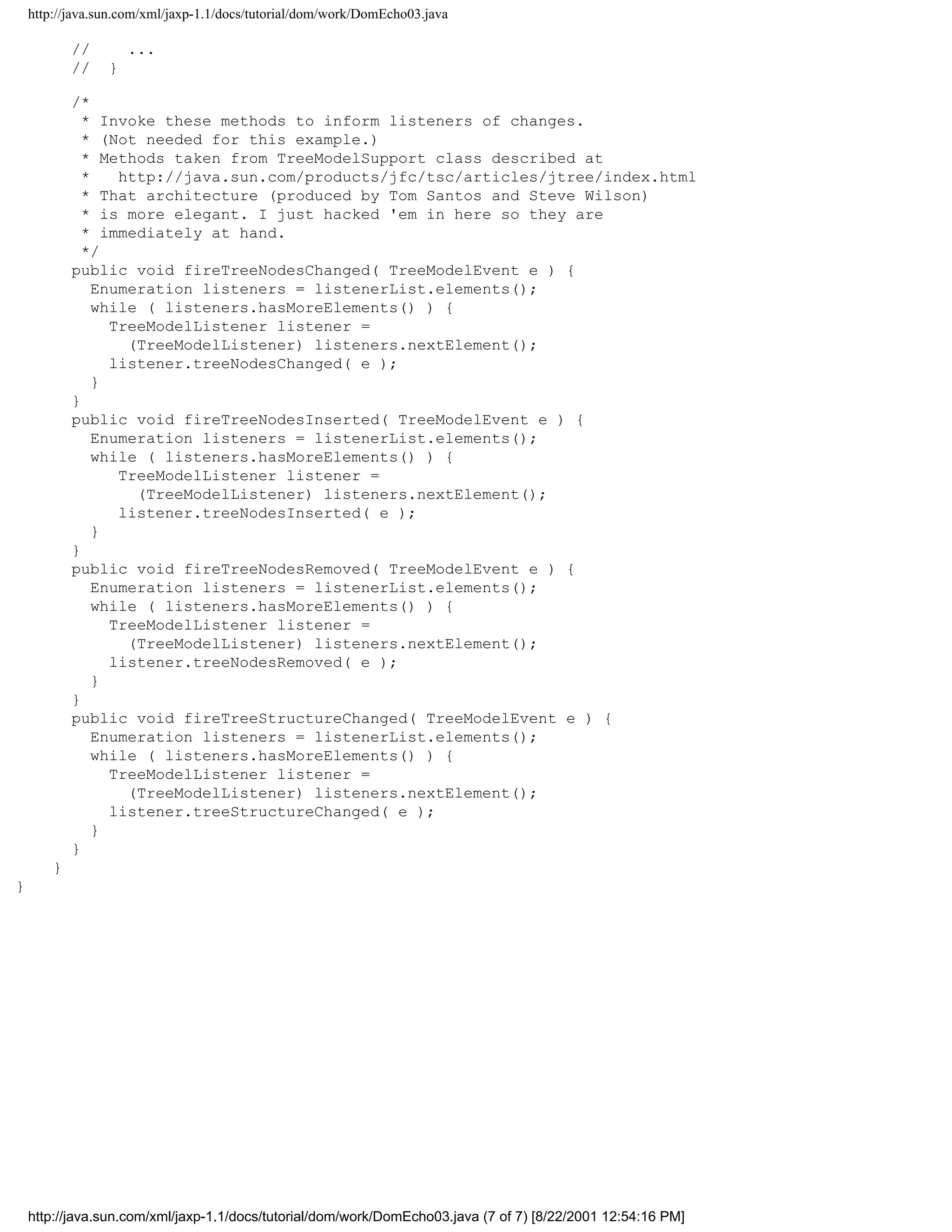 http://java.sun.com/xml/jaxp-1.1/docs/tutorial/dom/work/DomEcho03.java

            //       ...
            //   }

            /*
              * Invoke these methods to inform listeners of changes.
              * (Not needed for this example.)
              * Methods taken from TreeModelSupport class described at
              *    http://java.sun.com/products/jfc/tsc/articles/jtree/index.html
              * That architecture (produced by Tom Santos and Steve Wilson)
              * is more elegant. I just hacked 'em in here so they are
              * immediately at hand.
              */
            public void fireTreeNodesChanged( TreeModelEvent e ) {
                Enumeration listeners = listenerList.elements();
                while ( listeners.hasMoreElements() ) {
                  TreeModelListener listener =
                    (TreeModelListener) listeners.nextElement();
                  listener.treeNodesChanged( e );
                }
            }
            public void fireTreeNodesInserted( TreeModelEvent e ) {
                Enumeration listeners = listenerList.elements();
                while ( listeners.hasMoreElements() ) {
                   TreeModelListener listener =
                     (TreeModelListener) listeners.nextElement();
                   listener.treeNodesInserted( e );
                }
            }
            public void fireTreeNodesRemoved( TreeModelEvent e ) {
                Enumeration listeners = listenerList.elements();
                while ( listeners.hasMoreElements() ) {
                  TreeModelListener listener =
                    (TreeModelListener) listeners.nextElement();
                  listener.treeNodesRemoved( e );
                }
            }
            public void fireTreeStructureChanged( TreeModelEvent e ) {
                Enumeration listeners = listenerList.elements();
                while ( listeners.hasMoreElements() ) {
                  TreeModelListener listener =
                    (TreeModelListener) listeners.nextElement();
                  listener.treeStructureChanged( e );
                }
            }
        }
}




    http://java.sun.com/xml/jaxp-1.1/docs/tutorial/dom/work/DomEcho03.java (7 of 7) [8/22/2001 12:54:16 PM]
 