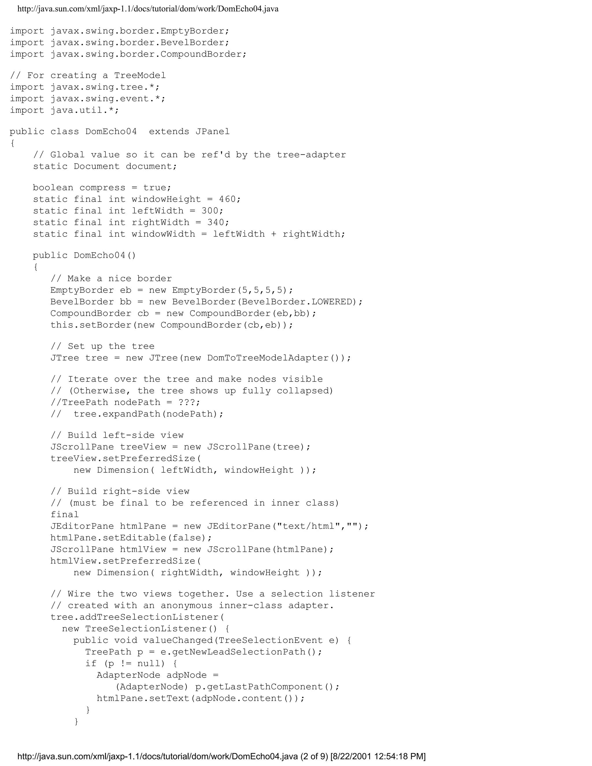 http://java.sun.com/xml/jaxp-1.1/docs/tutorial/dom/work/DomEcho04.java

import javax.swing.border.EmptyBorder;
import javax.swing.border.BevelBorder;
import javax.swing.border.CompoundBorder;

// For   creating a TreeModel
import   javax.swing.tree.*;
import   javax.swing.event.*;
import   java.util.*;

public class DomEcho04 extends JPanel
{
    // Global value so it can be ref'd by the tree-adapter
    static Document document;

     boolean compress          = true;
     static final int          windowHeight = 460;
     static final int          leftWidth = 300;
     static final int          rightWidth = 340;
     static final int          windowWidth = leftWidth + rightWidth;

     public DomEcho04()
     {
        // Make a nice border
        EmptyBorder eb = new EmptyBorder(5,5,5,5);
        BevelBorder bb = new BevelBorder(BevelBorder.LOWERED);
        CompoundBorder cb = new CompoundBorder(eb,bb);
        this.setBorder(new CompoundBorder(cb,eb));

         // Set up the tree
         JTree tree = new JTree(new DomToTreeModelAdapter());

         // Iterate over the tree and make nodes visible
         // (Otherwise, the tree shows up fully collapsed)
         //TreePath nodePath = ???;
         // tree.expandPath(nodePath);

         // Build left-side view
         JScrollPane treeView = new JScrollPane(tree);
         treeView.setPreferredSize(
             new Dimension( leftWidth, windowHeight ));

         // Build right-side view
         // (must be final to be referenced in inner class)
         final
         JEditorPane htmlPane = new JEditorPane("text/html","");
         htmlPane.setEditable(false);
         JScrollPane htmlView = new JScrollPane(htmlPane);
         htmlView.setPreferredSize(
             new Dimension( rightWidth, windowHeight ));

         // Wire the two views together. Use a selection listener
         // created with an anonymous inner-class adapter.
         tree.addTreeSelectionListener(
           new TreeSelectionListener() {
             public void valueChanged(TreeSelectionEvent e) {
               TreePath p = e.getNewLeadSelectionPath();
               if (p != null) {
                 AdapterNode adpNode =
                    (AdapterNode) p.getLastPathComponent();
                 htmlPane.setText(adpNode.content());
               }
             }


 http://java.sun.com/xml/jaxp-1.1/docs/tutorial/dom/work/DomEcho04.java (2 of 9) [8/22/2001 12:54:18 PM]
 