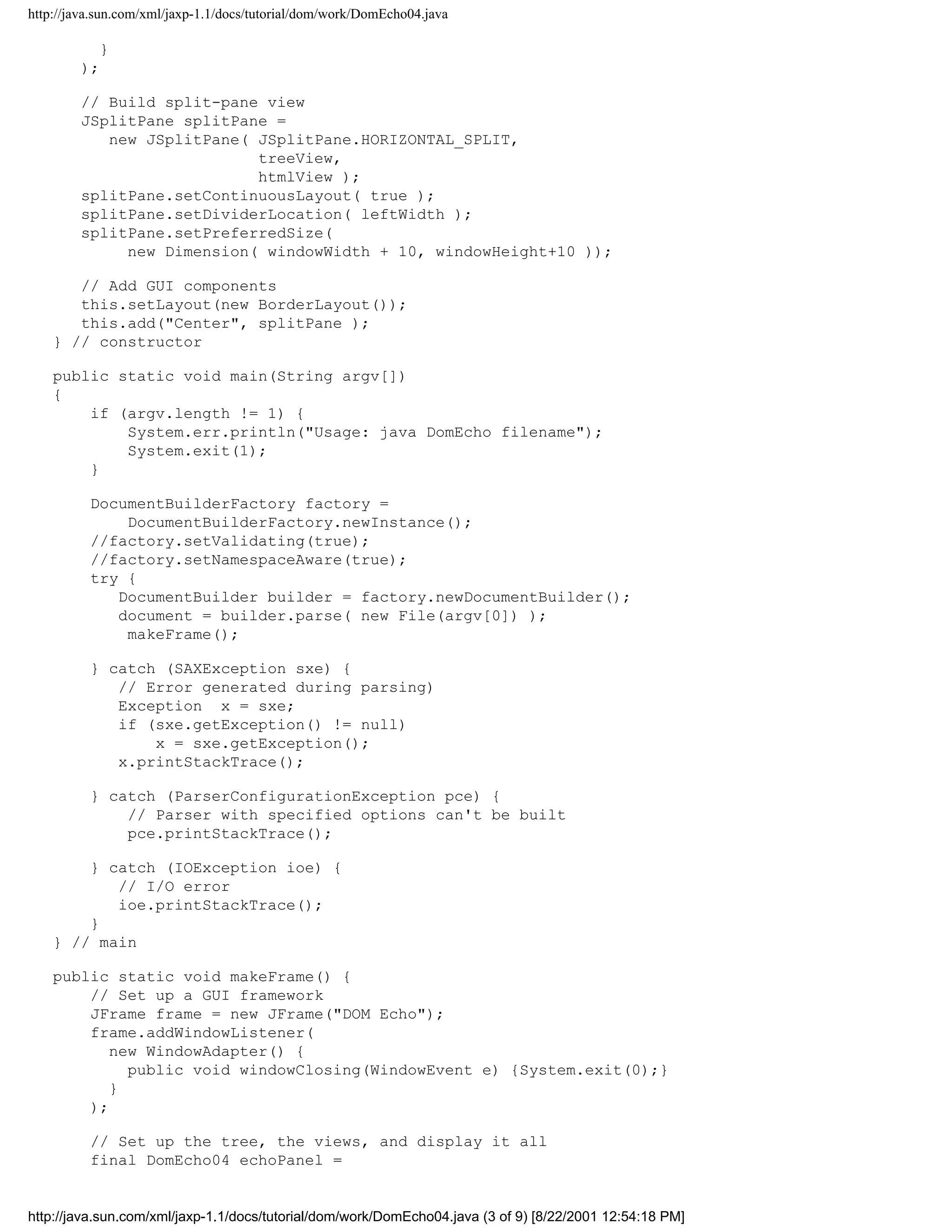 http://java.sun.com/xml/jaxp-1.1/docs/tutorial/dom/work/DomEcho04.java

           }
        );

        // Build split-pane view
        JSplitPane splitPane =
           new JSplitPane( JSplitPane.HORIZONTAL_SPLIT,
                           treeView,
                           htmlView );
        splitPane.setContinuousLayout( true );
        splitPane.setDividerLocation( leftWidth );
        splitPane.setPreferredSize(
             new Dimension( windowWidth + 10, windowHeight+10 ));

       // Add GUI components
       this.setLayout(new BorderLayout());
       this.add("Center", splitPane );
    } // constructor

    public static void main(String argv[])
    {
        if (argv.length != 1) {
            System.err.println("Usage: java DomEcho filename");
            System.exit(1);
        }

          DocumentBuilderFactory factory =
              DocumentBuilderFactory.newInstance();
          //factory.setValidating(true);
          //factory.setNamespaceAware(true);
          try {
             DocumentBuilder builder = factory.newDocumentBuilder();
             document = builder.parse( new File(argv[0]) );
              makeFrame();

          } catch (SAXException sxe) {
             // Error generated during parsing)
             Exception x = sxe;
             if (sxe.getException() != null)
                 x = sxe.getException();
             x.printStackTrace();

          } catch (ParserConfigurationException pce) {
              // Parser with specified options can't be built
              pce.printStackTrace();

        } catch (IOException ioe) {
           // I/O error
           ioe.printStackTrace();
        }
    } // main

    public static void makeFrame() {
        // Set up a GUI framework
        JFrame frame = new JFrame("DOM Echo");
        frame.addWindowListener(
           new WindowAdapter() {
             public void windowClosing(WindowEvent e) {System.exit(0);}
           }
        );

          // Set up the tree, the views, and display it all
          final DomEcho04 echoPanel =


http://java.sun.com/xml/jaxp-1.1/docs/tutorial/dom/work/DomEcho04.java (3 of 9) [8/22/2001 12:54:18 PM]
 