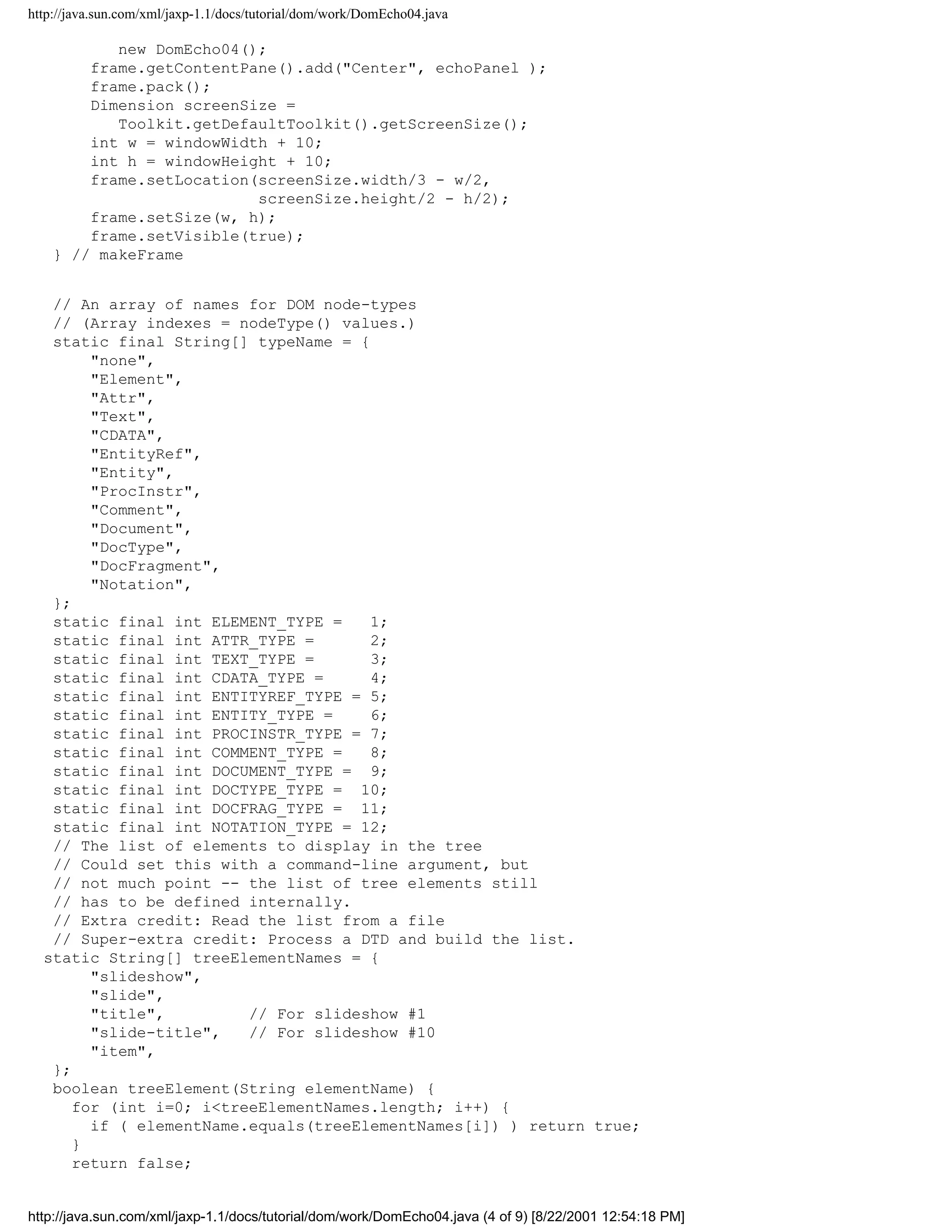 http://java.sun.com/xml/jaxp-1.1/docs/tutorial/dom/work/DomEcho04.java

           new DomEcho04();
        frame.getContentPane().add("Center", echoPanel );
        frame.pack();
        Dimension screenSize =
           Toolkit.getDefaultToolkit().getScreenSize();
        int w = windowWidth + 10;
        int h = windowHeight + 10;
        frame.setLocation(screenSize.width/3 - w/2,
                          screenSize.height/2 - h/2);
        frame.setSize(w, h);
        frame.setVisible(true);
    } // makeFrame


   // An array of names for DOM node-types
   // (Array indexes = nodeType() values.)
   static final String[] typeName = {
        "none",
        "Element",
        "Attr",
        "Text",
        "CDATA",
        "EntityRef",
        "Entity",
        "ProcInstr",
        "Comment",
        "Document",
        "DocType",
        "DocFragment",
        "Notation",
   };
   static final int ELEMENT_TYPE =    1;
   static final int ATTR_TYPE =       2;
   static final int TEXT_TYPE =       3;
   static final int CDATA_TYPE =      4;
   static final int ENTITYREF_TYPE = 5;
   static final int ENTITY_TYPE =     6;
   static final int PROCINSTR_TYPE = 7;
   static final int COMMENT_TYPE =    8;
   static final int DOCUMENT_TYPE = 9;
   static final int DOCTYPE_TYPE = 10;
   static final int DOCFRAG_TYPE = 11;
   static final int NOTATION_TYPE = 12;
   // The list of elements to display in the tree
   // Could set this with a command-line argument, but
   // not much point -- the list of tree elements still
   // has to be defined internally.
   // Extra credit: Read the list from a file
   // Super-extra credit: Process a DTD and build the list.
  static String[] treeElementNames = {
        "slideshow",
        "slide",
        "title",         // For slideshow #1
        "slide-title",   // For slideshow #10
        "item",
   };
   boolean treeElement(String elementName) {
      for (int i=0; i<treeElementNames.length; i++) {
        if ( elementName.equals(treeElementNames[i]) ) return true;
      }
      return false;


http://java.sun.com/xml/jaxp-1.1/docs/tutorial/dom/work/DomEcho04.java (4 of 9) [8/22/2001 12:54:18 PM]
 