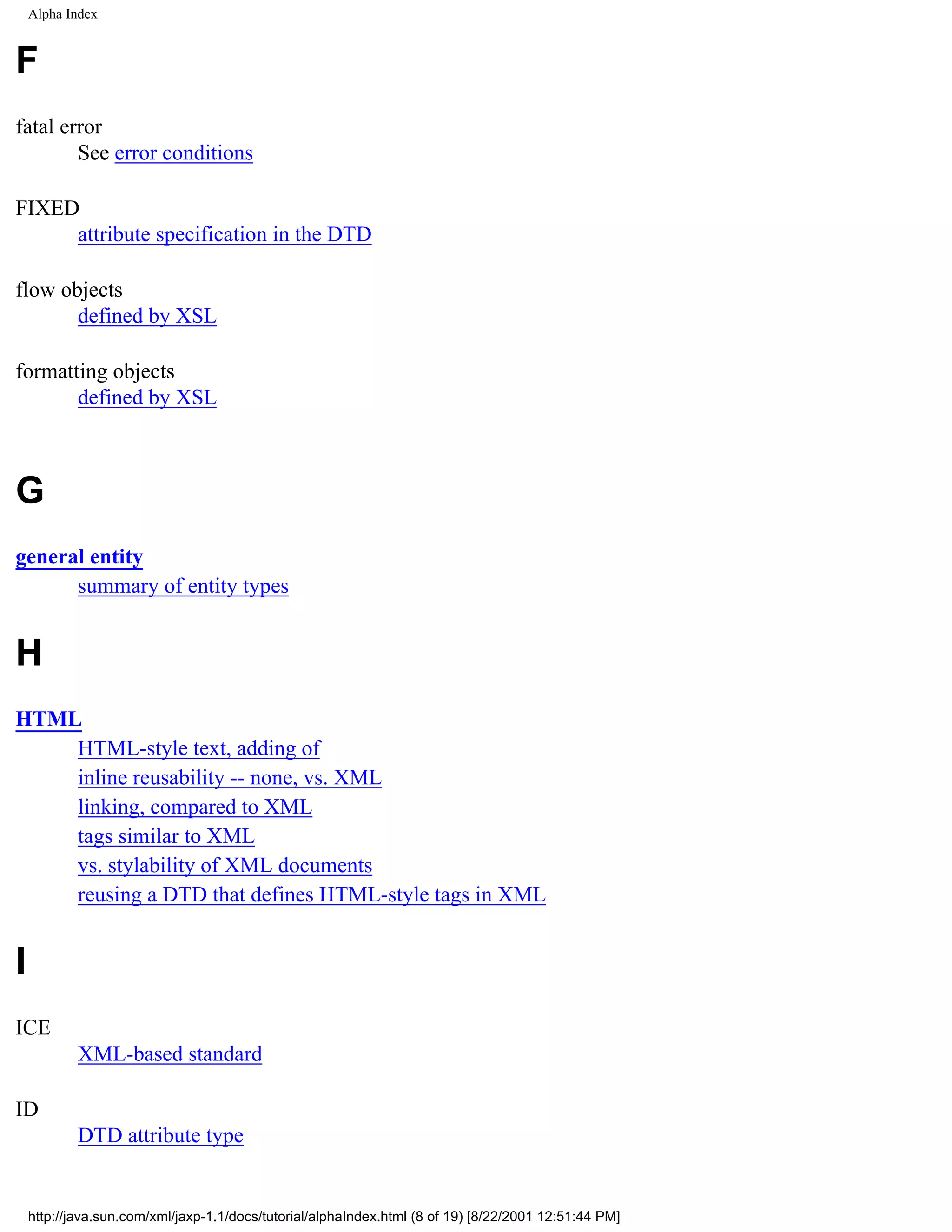 Alpha Index


F
fatal error
        See error conditions

FIXED
     attribute specification in the DTD

flow objects
       defined by XSL

formatting objects
       defined by XSL



G
general entity
      summary of entity types


H
HTML
    HTML-style text, adding of
    inline reusability -- none, vs. XML
    linking, compared to XML
    tags similar to XML
    vs. stylability of XML documents
    reusing a DTD that defines HTML-style tags in XML


I
ICE
            XML-based standard

ID
            DTD attribute type


    http://java.sun.com/xml/jaxp-1.1/docs/tutorial/alphaIndex.html (8 of 19) [8/22/2001 12:51:44 PM]
 