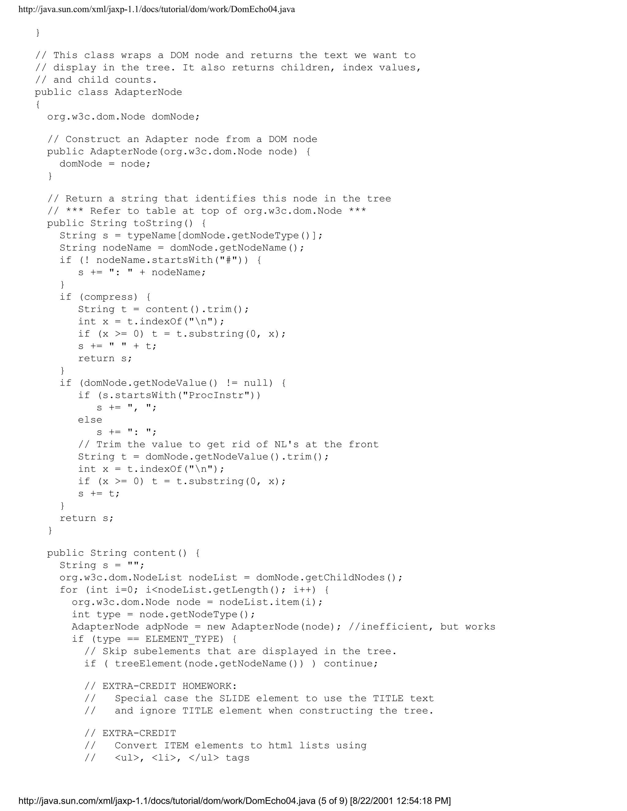 http://java.sun.com/xml/jaxp-1.1/docs/tutorial/dom/work/DomEcho04.java

    }

    // This class wraps a DOM node and returns the text we want to
    // display in the tree. It also returns children, index values,
    // and child counts.
    public class AdapterNode
    {
      org.w3c.dom.Node domNode;

        // Construct an Adapter node from a DOM node
        public AdapterNode(org.w3c.dom.Node node) {
          domNode = node;
        }

        // Return a string that identifies this node in the tree
        // *** Refer to table at top of org.w3c.dom.Node ***
        public String toString() {
          String s = typeName[domNode.getNodeType()];
          String nodeName = domNode.getNodeName();
          if (! nodeName.startsWith("#")) {
             s += ": " + nodeName;
          }
          if (compress) {
             String t = content().trim();
             int x = t.indexOf("n");
             if (x >= 0) t = t.substring(0, x);
             s += " " + t;
             return s;
          }
          if (domNode.getNodeValue() != null) {
             if (s.startsWith("ProcInstr"))
                s += ", ";
             else
                s += ": ";
             // Trim the value to get rid of NL's at the front
             String t = domNode.getNodeValue().trim();
             int x = t.indexOf("n");
             if (x >= 0) t = t.substring(0, x);
             s += t;
          }
          return s;
        }

        public String content() {
          String s = "";
          org.w3c.dom.NodeList nodeList = domNode.getChildNodes();
          for (int i=0; i<nodeList.getLength(); i++) {
            org.w3c.dom.Node node = nodeList.item(i);
            int type = node.getNodeType();
            AdapterNode adpNode = new AdapterNode(node); //inefficient, but works
            if (type == ELEMENT_TYPE) {
              // Skip subelements that are displayed in the tree.
              if ( treeElement(node.getNodeName()) ) continue;

                // EXTRA-CREDIT HOMEWORK:
                //   Special case the SLIDE element to use the TITLE text
                //   and ignore TITLE element when constructing the tree.

                // EXTRA-CREDIT
                //   Convert ITEM elements to html lists using
                //   <ul>, <li>, </ul> tags



http://java.sun.com/xml/jaxp-1.1/docs/tutorial/dom/work/DomEcho04.java (5 of 9) [8/22/2001 12:54:18 PM]
 