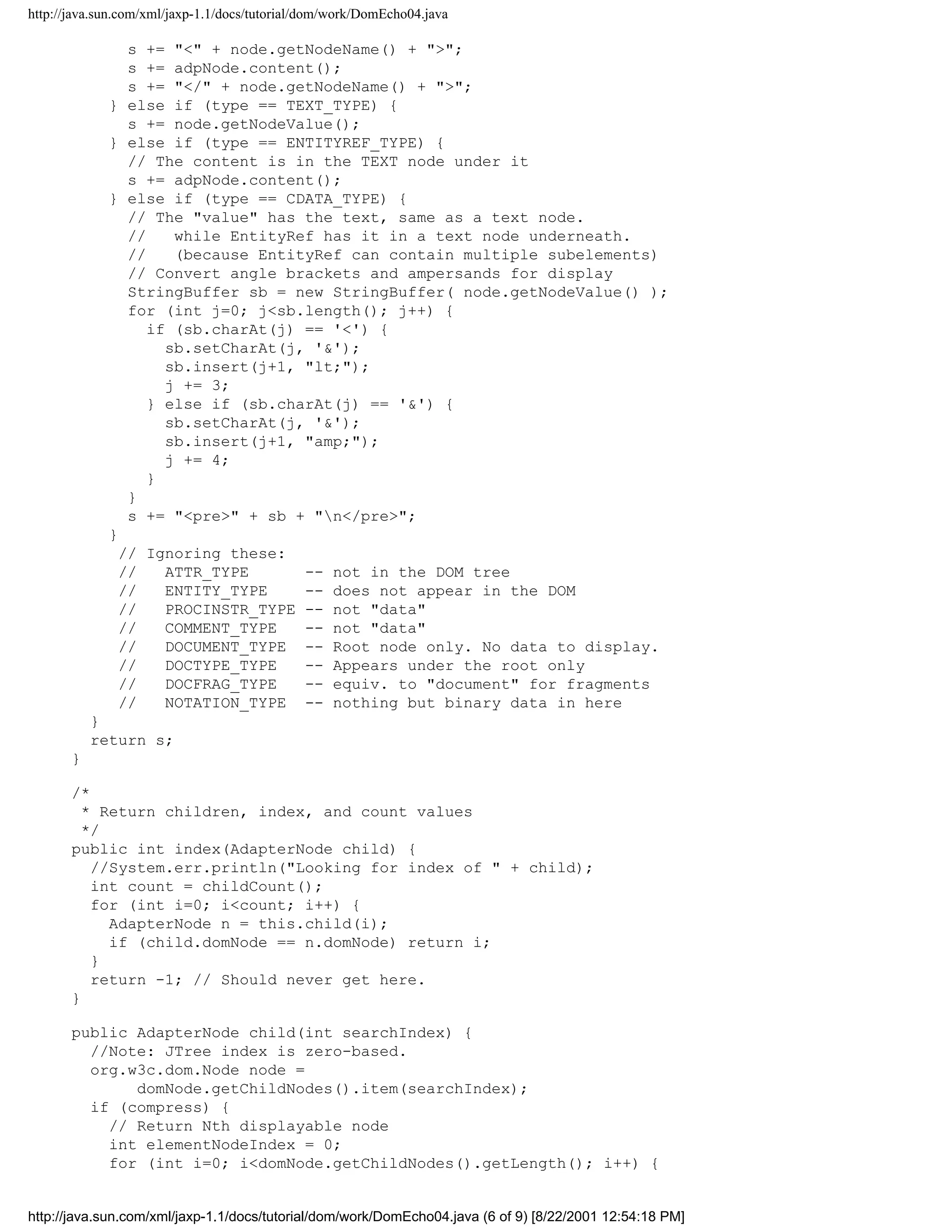 http://java.sun.com/xml/jaxp-1.1/docs/tutorial/dom/work/DomEcho04.java

                s += "<" + node.getNodeName() + ">";
                s += adpNode.content();
                s += "</" + node.getNodeName() + ">";
             } else if (type == TEXT_TYPE) {
                s += node.getNodeValue();
             } else if (type == ENTITYREF_TYPE) {
                // The content is in the TEXT node under it
                s += adpNode.content();
             } else if (type == CDATA_TYPE) {
                // The "value" has the text, same as a text node.
                //    while EntityRef has it in a text node underneath.
                //    (because EntityRef can contain multiple subelements)
                // Convert angle brackets and ampersands for display
                StringBuffer sb = new StringBuffer( node.getNodeValue() );
                for (int j=0; j<sb.length(); j++) {
                   if (sb.charAt(j) == '<') {
                     sb.setCharAt(j, '&');
                     sb.insert(j+1, "lt;");
                     j += 3;
                   } else if (sb.charAt(j) == '&') {
                     sb.setCharAt(j, '&');
                     sb.insert(j+1, "amp;");
                     j += 4;
                   }
                }
                s += "<pre>" + sb + "n</pre>";
             }
               // Ignoring these:
               //    ATTR_TYPE      -- not in the DOM tree
               //    ENTITY_TYPE    -- does not appear in the DOM
               //    PROCINSTR_TYPE -- not "data"
               //    COMMENT_TYPE   -- not "data"
               //    DOCUMENT_TYPE -- Root node only. No data to display.
               //    DOCTYPE_TYPE   -- Appears under the root only
               //    DOCFRAG_TYPE   -- equiv. to "document" for fragments
               //    NOTATION_TYPE -- nothing but binary data in here
           }
           return s;
       }

       /*
         * Return children, index, and count values
         */
       public int index(AdapterNode child) {
          //System.err.println("Looking for index of " + child);
          int count = childCount();
          for (int i=0; i<count; i++) {
            AdapterNode n = this.child(i);
            if (child.domNode == n.domNode) return i;
          }
          return -1; // Should never get here.
       }

       public AdapterNode child(int searchIndex) {
         //Note: JTree index is zero-based.
         org.w3c.dom.Node node =
              domNode.getChildNodes().item(searchIndex);
         if (compress) {
           // Return Nth displayable node
           int elementNodeIndex = 0;
           for (int i=0; i<domNode.getChildNodes().getLength(); i++) {


http://java.sun.com/xml/jaxp-1.1/docs/tutorial/dom/work/DomEcho04.java (6 of 9) [8/22/2001 12:54:18 PM]
 