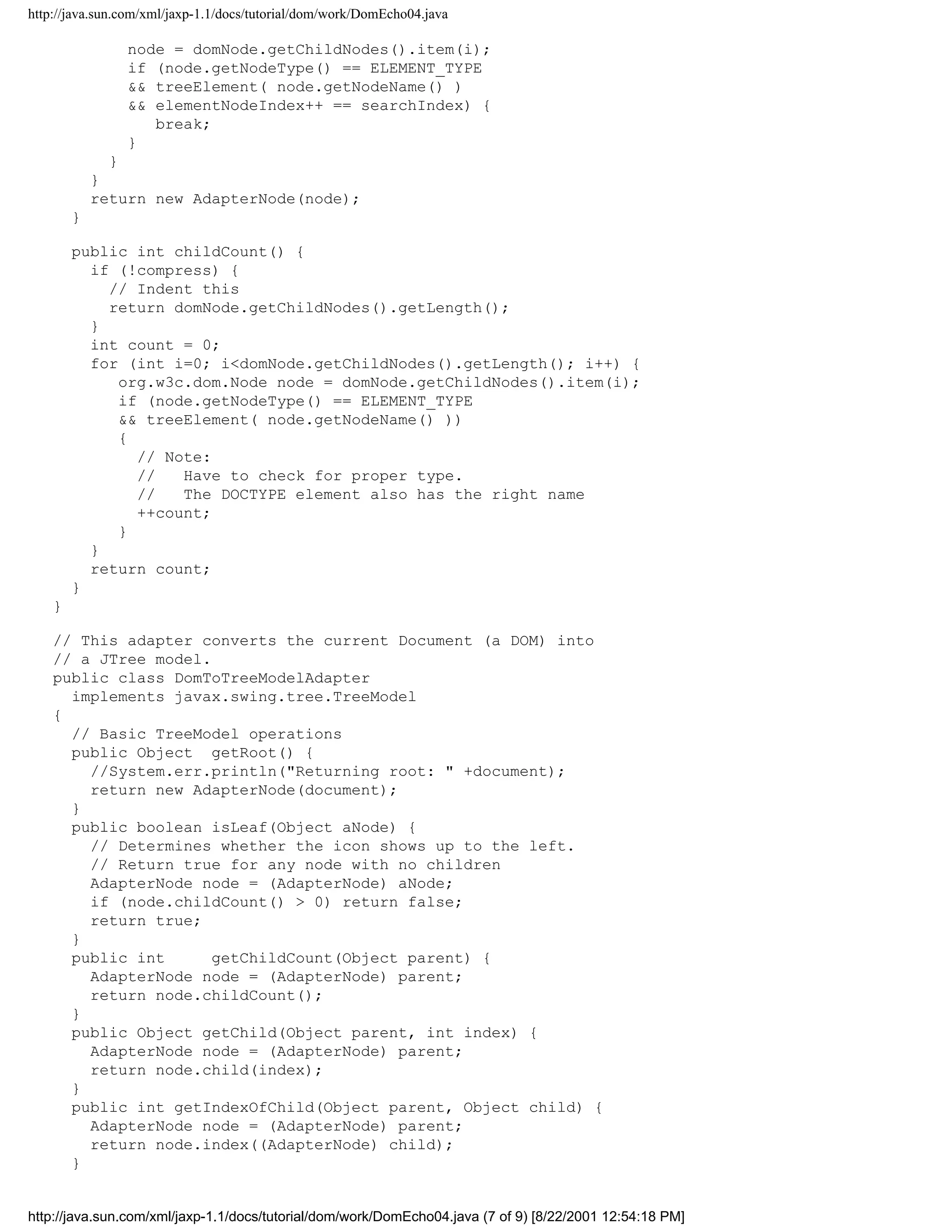 http://java.sun.com/xml/jaxp-1.1/docs/tutorial/dom/work/DomEcho04.java

                node = domNode.getChildNodes().item(i);
                if (node.getNodeType() == ELEMENT_TYPE
                && treeElement( node.getNodeName() )
                && elementNodeIndex++ == searchIndex) {
                   break;
                }
              }
            }
            return new AdapterNode(node);
        }

        public int childCount() {
          if (!compress) {
            // Indent this
            return domNode.getChildNodes().getLength();
          }
          int count = 0;
          for (int i=0; i<domNode.getChildNodes().getLength(); i++) {
             org.w3c.dom.Node node = domNode.getChildNodes().item(i);
             if (node.getNodeType() == ELEMENT_TYPE
             && treeElement( node.getNodeName() ))
             {
               // Note:
               //   Have to check for proper type.
               //   The DOCTYPE element also has the right name
               ++count;
             }
          }
          return count;
        }
    }

    // This adapter converts the current Document (a DOM) into
    // a JTree model.
    public class DomToTreeModelAdapter
      implements javax.swing.tree.TreeModel
    {
      // Basic TreeModel operations
      public Object getRoot() {
        //System.err.println("Returning root: " +document);
        return new AdapterNode(document);
      }
      public boolean isLeaf(Object aNode) {
        // Determines whether the icon shows up to the left.
        // Return true for any node with no children
        AdapterNode node = (AdapterNode) aNode;
        if (node.childCount() > 0) return false;
        return true;
      }
      public int      getChildCount(Object parent) {
        AdapterNode node = (AdapterNode) parent;
        return node.childCount();
      }
      public Object getChild(Object parent, int index) {
        AdapterNode node = (AdapterNode) parent;
        return node.child(index);
      }
      public int getIndexOfChild(Object parent, Object child) {
        AdapterNode node = (AdapterNode) parent;
        return node.index((AdapterNode) child);
      }


http://java.sun.com/xml/jaxp-1.1/docs/tutorial/dom/work/DomEcho04.java (7 of 9) [8/22/2001 12:54:18 PM]
 