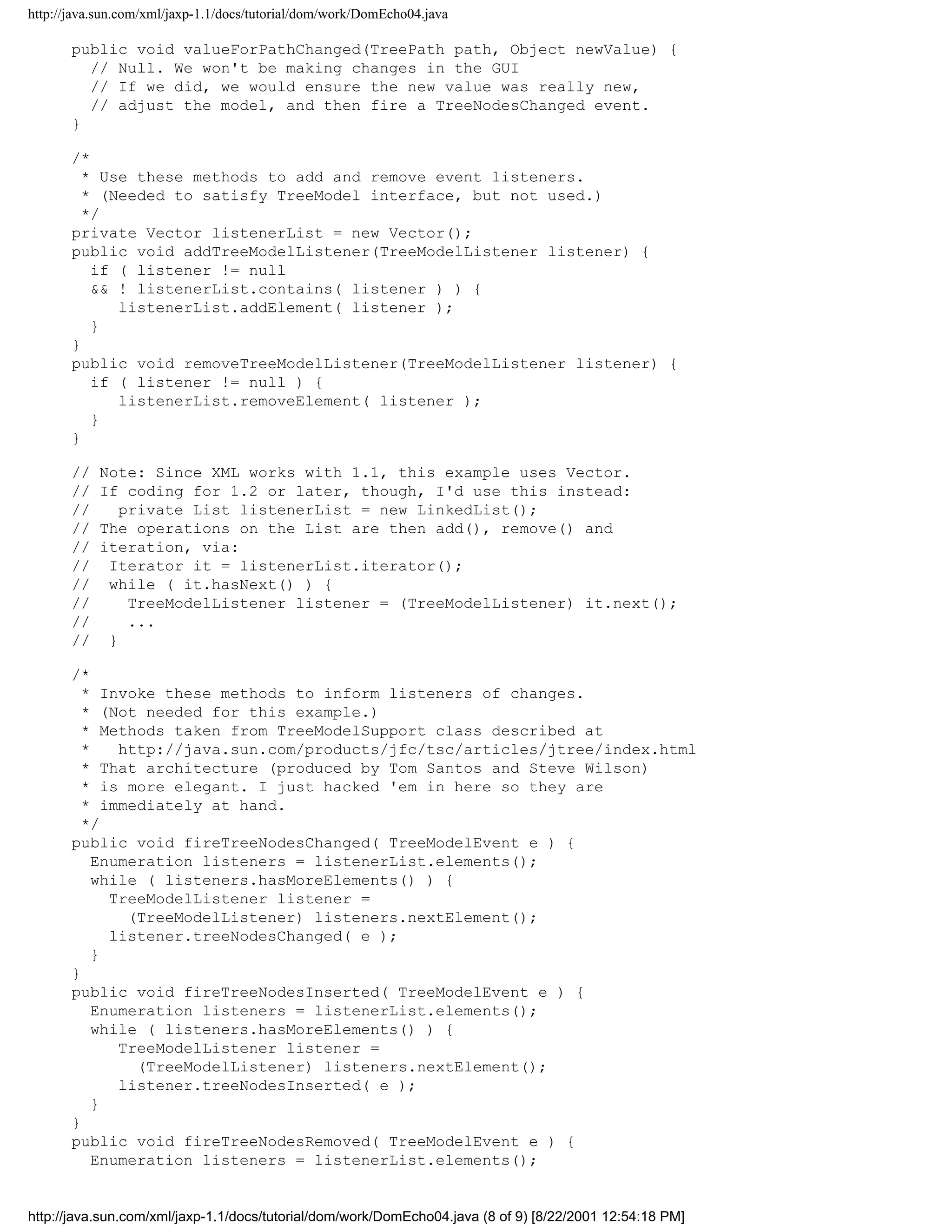 http://java.sun.com/xml/jaxp-1.1/docs/tutorial/dom/work/DomEcho04.java

       public void valueForPathChanged(TreePath path, Object newValue) {
         // Null. We won't be making changes in the GUI
         // If we did, we would ensure the new value was really new,
         // adjust the model, and then fire a TreeNodesChanged event.
       }

       /*
         * Use these methods to add and remove event listeners.
         * (Needed to satisfy TreeModel interface, but not used.)
         */
       private Vector listenerList = new Vector();
       public void addTreeModelListener(TreeModelListener listener) {
          if ( listener != null
          && ! listenerList.contains( listener ) ) {
             listenerList.addElement( listener );
          }
       }
       public void removeTreeModelListener(TreeModelListener listener) {
          if ( listener != null ) {
             listenerList.removeElement( listener );
          }
       }

       //   Note: Since XML works with 1.1, this example uses Vector.
       //   If coding for 1.2 or later, though, I'd use this instead:
       //      private List listenerList = new LinkedList();
       //   The operations on the List are then add(), remove() and
       //   iteration, via:
       //    Iterator it = listenerList.iterator();
       //    while ( it.hasNext() ) {
       //       TreeModelListener listener = (TreeModelListener) it.next();
       //       ...
       //    }

       /*
         * Invoke these methods to inform listeners of changes.
         * (Not needed for this example.)
         * Methods taken from TreeModelSupport class described at
         *    http://java.sun.com/products/jfc/tsc/articles/jtree/index.html
         * That architecture (produced by Tom Santos and Steve Wilson)
         * is more elegant. I just hacked 'em in here so they are
         * immediately at hand.
         */
       public void fireTreeNodesChanged( TreeModelEvent e ) {
           Enumeration listeners = listenerList.elements();
           while ( listeners.hasMoreElements() ) {
             TreeModelListener listener =
               (TreeModelListener) listeners.nextElement();
             listener.treeNodesChanged( e );
           }
       }
       public void fireTreeNodesInserted( TreeModelEvent e ) {
           Enumeration listeners = listenerList.elements();
           while ( listeners.hasMoreElements() ) {
              TreeModelListener listener =
                (TreeModelListener) listeners.nextElement();
              listener.treeNodesInserted( e );
           }
       }
       public void fireTreeNodesRemoved( TreeModelEvent e ) {
           Enumeration listeners = listenerList.elements();


http://java.sun.com/xml/jaxp-1.1/docs/tutorial/dom/work/DomEcho04.java (8 of 9) [8/22/2001 12:54:18 PM]
 