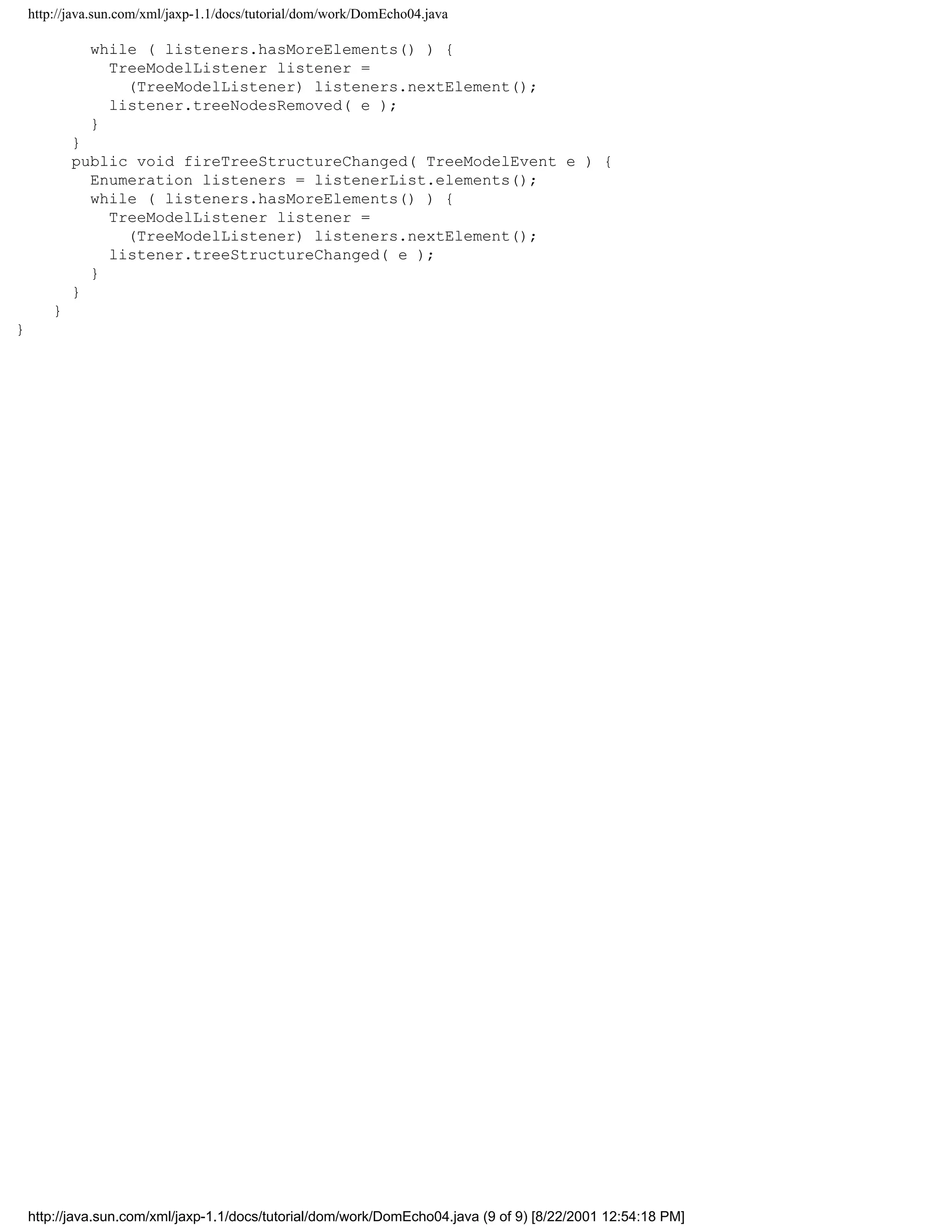 http://java.sun.com/xml/jaxp-1.1/docs/tutorial/dom/work/DomEcho04.java

              while ( listeners.hasMoreElements() ) {
                TreeModelListener listener =
                  (TreeModelListener) listeners.nextElement();
                listener.treeNodesRemoved( e );
              }
            }
            public void fireTreeStructureChanged( TreeModelEvent e ) {
              Enumeration listeners = listenerList.elements();
              while ( listeners.hasMoreElements() ) {
                TreeModelListener listener =
                  (TreeModelListener) listeners.nextElement();
                listener.treeStructureChanged( e );
              }
            }
        }
}




    http://java.sun.com/xml/jaxp-1.1/docs/tutorial/dom/work/DomEcho04.java (9 of 9) [8/22/2001 12:54:18 PM]
 