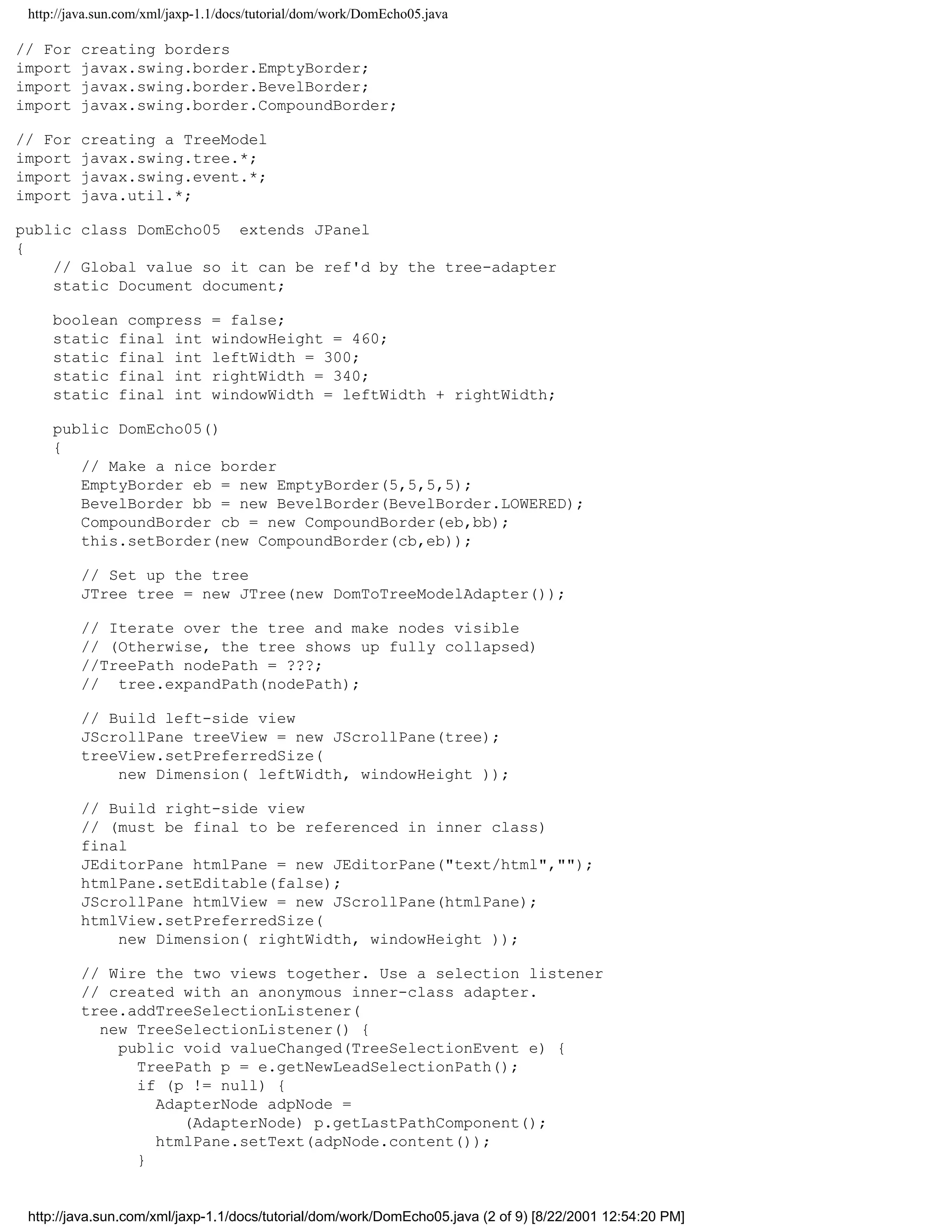 http://java.sun.com/xml/jaxp-1.1/docs/tutorial/dom/work/DomEcho05.java

// For   creating borders
import   javax.swing.border.EmptyBorder;
import   javax.swing.border.BevelBorder;
import   javax.swing.border.CompoundBorder;

// For   creating a TreeModel
import   javax.swing.tree.*;
import   javax.swing.event.*;
import   java.util.*;

public class DomEcho05 extends JPanel
{
    // Global value so it can be ref'd by the tree-adapter
    static Document document;

     boolean compress          = false;
     static final int          windowHeight = 460;
     static final int          leftWidth = 300;
     static final int          rightWidth = 340;
     static final int          windowWidth = leftWidth + rightWidth;

     public DomEcho05()
     {
        // Make a nice border
        EmptyBorder eb = new EmptyBorder(5,5,5,5);
        BevelBorder bb = new BevelBorder(BevelBorder.LOWERED);
        CompoundBorder cb = new CompoundBorder(eb,bb);
        this.setBorder(new CompoundBorder(cb,eb));

         // Set up the tree
         JTree tree = new JTree(new DomToTreeModelAdapter());

         // Iterate over the tree and make nodes visible
         // (Otherwise, the tree shows up fully collapsed)
         //TreePath nodePath = ???;
         // tree.expandPath(nodePath);

         // Build left-side view
         JScrollPane treeView = new JScrollPane(tree);
         treeView.setPreferredSize(
             new Dimension( leftWidth, windowHeight ));

         // Build right-side view
         // (must be final to be referenced in inner class)
         final
         JEditorPane htmlPane = new JEditorPane("text/html","");
         htmlPane.setEditable(false);
         JScrollPane htmlView = new JScrollPane(htmlPane);
         htmlView.setPreferredSize(
             new Dimension( rightWidth, windowHeight ));

         // Wire the two views together. Use a selection listener
         // created with an anonymous inner-class adapter.
         tree.addTreeSelectionListener(
           new TreeSelectionListener() {
             public void valueChanged(TreeSelectionEvent e) {
               TreePath p = e.getNewLeadSelectionPath();
               if (p != null) {
                 AdapterNode adpNode =
                    (AdapterNode) p.getLastPathComponent();
                 htmlPane.setText(adpNode.content());
               }


 http://java.sun.com/xml/jaxp-1.1/docs/tutorial/dom/work/DomEcho05.java (2 of 9) [8/22/2001 12:54:20 PM]
 