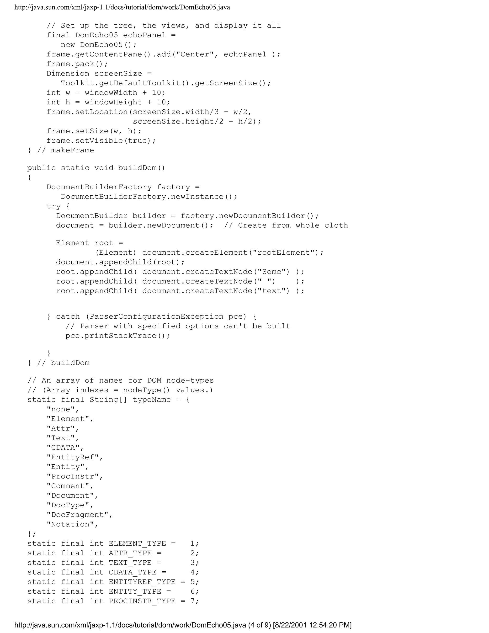 http://java.sun.com/xml/jaxp-1.1/docs/tutorial/dom/work/DomEcho05.java

        // Set up the tree, the views, and display it all
        final DomEcho05 echoPanel =
           new DomEcho05();
        frame.getContentPane().add("Center", echoPanel );
        frame.pack();
        Dimension screenSize =
           Toolkit.getDefaultToolkit().getScreenSize();
        int w = windowWidth + 10;
        int h = windowHeight + 10;
        frame.setLocation(screenSize.width/3 - w/2,
                          screenSize.height/2 - h/2);
        frame.setSize(w, h);
        frame.setVisible(true);
    } // makeFrame

    public static void buildDom()
    {
        DocumentBuilderFactory factory =
           DocumentBuilderFactory.newInstance();
        try {
          DocumentBuilder builder = factory.newDocumentBuilder();
          document = builder.newDocument(); // Create from whole cloth

             Element root =
                     (Element) document.createElement("rootElement");
             document.appendChild(root);
             root.appendChild( document.createTextNode("Some") );
             root.appendChild( document.createTextNode(" ")    );
             root.appendChild( document.createTextNode("text") );


          } catch (ParserConfigurationException pce) {
              // Parser with specified options can't be built
              pce.printStackTrace();

        }
    } // buildDom

    // An array of names for DOM node-types
    // (Array indexes = nodeType() values.)
    static final String[] typeName = {
        "none",
        "Element",
        "Attr",
        "Text",
        "CDATA",
        "EntityRef",
        "Entity",
        "ProcInstr",
        "Comment",
        "Document",
        "DocType",
        "DocFragment",
        "Notation",
    };
    static final int ELEMENT_TYPE =    1;
    static final int ATTR_TYPE =       2;
    static final int TEXT_TYPE =       3;
    static final int CDATA_TYPE =      4;
    static final int ENTITYREF_TYPE = 5;
    static final int ENTITY_TYPE =     6;
    static final int PROCINSTR_TYPE = 7;


http://java.sun.com/xml/jaxp-1.1/docs/tutorial/dom/work/DomEcho05.java (4 of 9) [8/22/2001 12:54:20 PM]
 