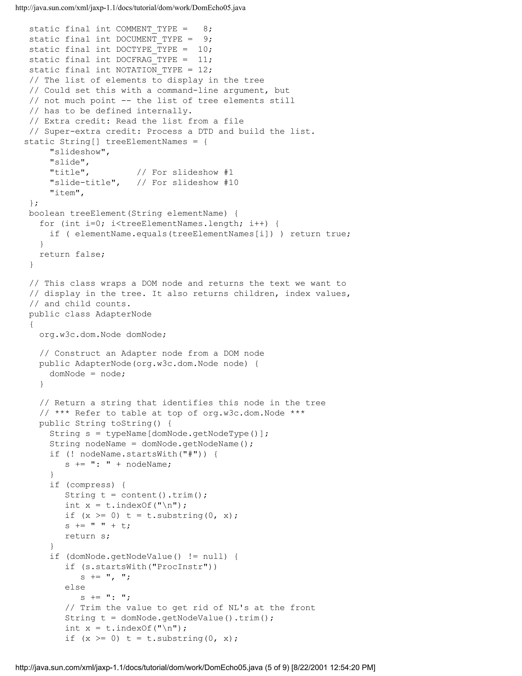 http://java.sun.com/xml/jaxp-1.1/docs/tutorial/dom/work/DomEcho05.java

   static final int COMMENT_TYPE =    8;
   static final int DOCUMENT_TYPE = 9;
   static final int DOCTYPE_TYPE = 10;
   static final int DOCFRAG_TYPE = 11;
   static final int NOTATION_TYPE = 12;
   // The list of elements to display in the tree
   // Could set this with a command-line argument, but
   // not much point -- the list of tree elements still
   // has to be defined internally.
   // Extra credit: Read the list from a file
   // Super-extra credit: Process a DTD and build the list.
  static String[] treeElementNames = {
        "slideshow",
        "slide",
        "title",         // For slideshow #1
        "slide-title",   // For slideshow #10
        "item",
   };
   boolean treeElement(String elementName) {
      for (int i=0; i<treeElementNames.length; i++) {
        if ( elementName.equals(treeElementNames[i]) ) return true;
      }
      return false;
   }

    // This class wraps a DOM node and returns the text we want to
    // display in the tree. It also returns children, index values,
    // and child counts.
    public class AdapterNode
    {
      org.w3c.dom.Node domNode;

       // Construct an Adapter node from a DOM node
       public AdapterNode(org.w3c.dom.Node node) {
         domNode = node;
       }

       // Return a string that identifies this node in the tree
       // *** Refer to table at top of org.w3c.dom.Node ***
       public String toString() {
         String s = typeName[domNode.getNodeType()];
         String nodeName = domNode.getNodeName();
         if (! nodeName.startsWith("#")) {
            s += ": " + nodeName;
         }
         if (compress) {
            String t = content().trim();
            int x = t.indexOf("n");
            if (x >= 0) t = t.substring(0, x);
            s += " " + t;
            return s;
         }
         if (domNode.getNodeValue() != null) {
            if (s.startsWith("ProcInstr"))
               s += ", ";
            else
               s += ": ";
            // Trim the value to get rid of NL's at the front
            String t = domNode.getNodeValue().trim();
            int x = t.indexOf("n");
            if (x >= 0) t = t.substring(0, x);


http://java.sun.com/xml/jaxp-1.1/docs/tutorial/dom/work/DomEcho05.java (5 of 9) [8/22/2001 12:54:20 PM]
 