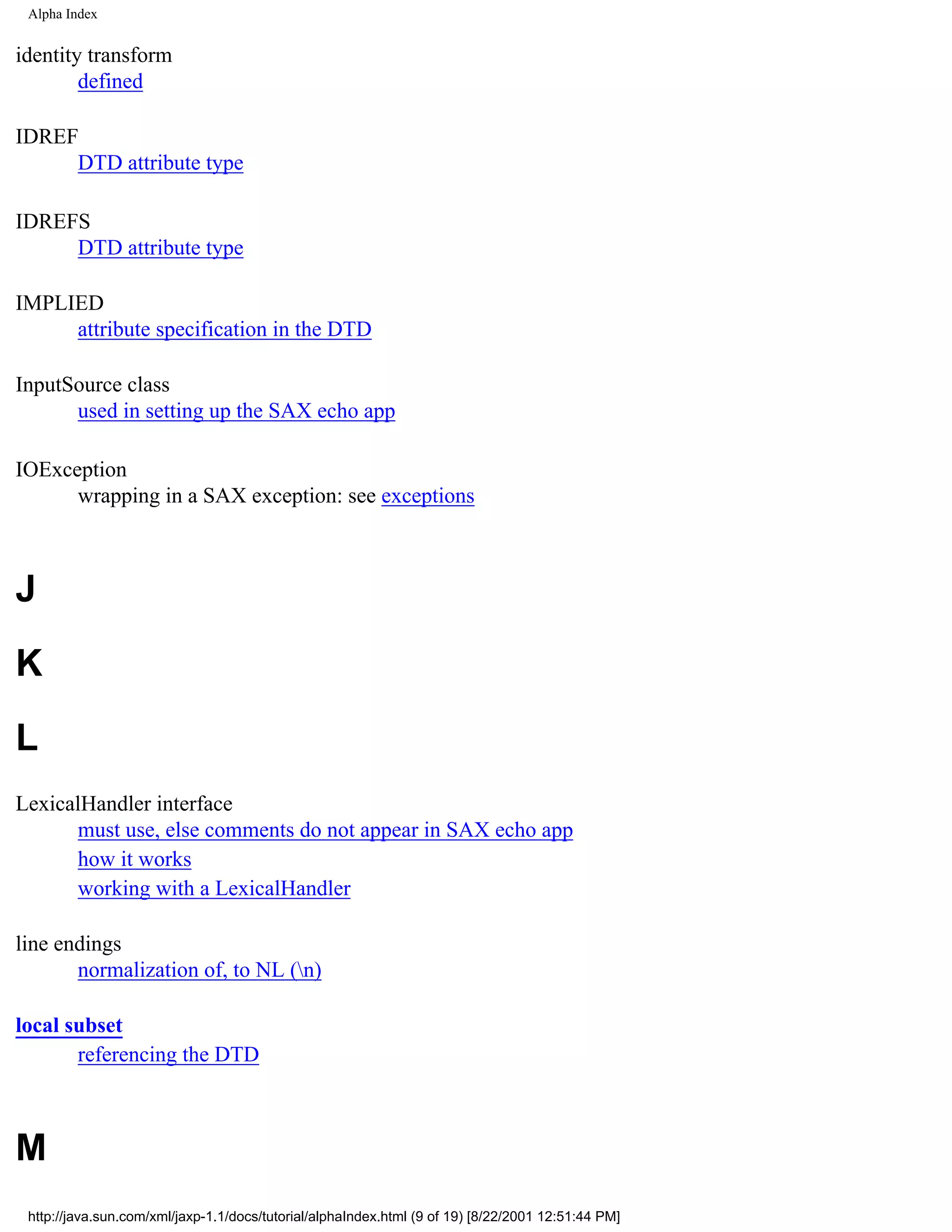 Alpha Index


identity transform
        defined

IDREF
     DTD attribute type

IDREFS
     DTD attribute type

IMPLIED
     attribute specification in the DTD

InputSource class
      used in setting up the SAX echo app

IOException
      wrapping in a SAX exception: see exceptions



J
K
L
LexicalHandler interface
      must use, else comments do not appear in SAX echo app
      how it works
      working with a LexicalHandler

line endings
       normalization of, to NL (n)

local subset
       referencing the DTD



M
 http://java.sun.com/xml/jaxp-1.1/docs/tutorial/alphaIndex.html (9 of 19) [8/22/2001 12:51:44 PM]
 