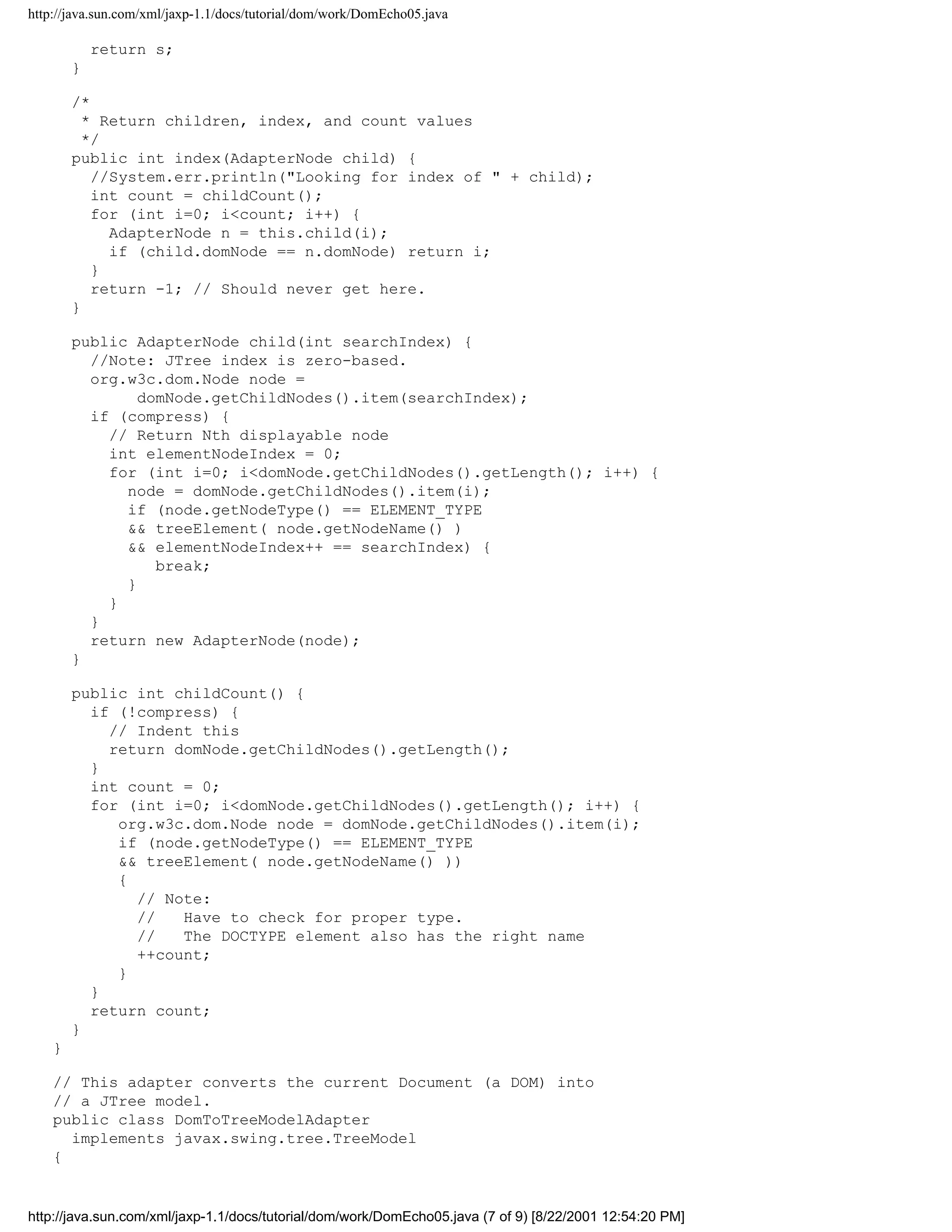 http://java.sun.com/xml/jaxp-1.1/docs/tutorial/dom/work/DomEcho05.java

            return s;
        }

        /*
          * Return children, index, and count values
          */
        public int index(AdapterNode child) {
           //System.err.println("Looking for index of " + child);
           int count = childCount();
           for (int i=0; i<count; i++) {
             AdapterNode n = this.child(i);
             if (child.domNode == n.domNode) return i;
           }
           return -1; // Should never get here.
        }

        public AdapterNode child(int searchIndex) {
          //Note: JTree index is zero-based.
          org.w3c.dom.Node node =
                domNode.getChildNodes().item(searchIndex);
          if (compress) {
            // Return Nth displayable node
            int elementNodeIndex = 0;
            for (int i=0; i<domNode.getChildNodes().getLength(); i++) {
              node = domNode.getChildNodes().item(i);
              if (node.getNodeType() == ELEMENT_TYPE
              && treeElement( node.getNodeName() )
              && elementNodeIndex++ == searchIndex) {
                  break;
              }
            }
          }
          return new AdapterNode(node);
        }

        public int childCount() {
          if (!compress) {
            // Indent this
            return domNode.getChildNodes().getLength();
          }
          int count = 0;
          for (int i=0; i<domNode.getChildNodes().getLength(); i++) {
             org.w3c.dom.Node node = domNode.getChildNodes().item(i);
             if (node.getNodeType() == ELEMENT_TYPE
             && treeElement( node.getNodeName() ))
             {
               // Note:
               //   Have to check for proper type.
               //   The DOCTYPE element also has the right name
               ++count;
             }
          }
          return count;
        }
    }

    // This adapter converts the current Document (a DOM) into
    // a JTree model.
    public class DomToTreeModelAdapter
      implements javax.swing.tree.TreeModel
    {


http://java.sun.com/xml/jaxp-1.1/docs/tutorial/dom/work/DomEcho05.java (7 of 9) [8/22/2001 12:54:20 PM]
 