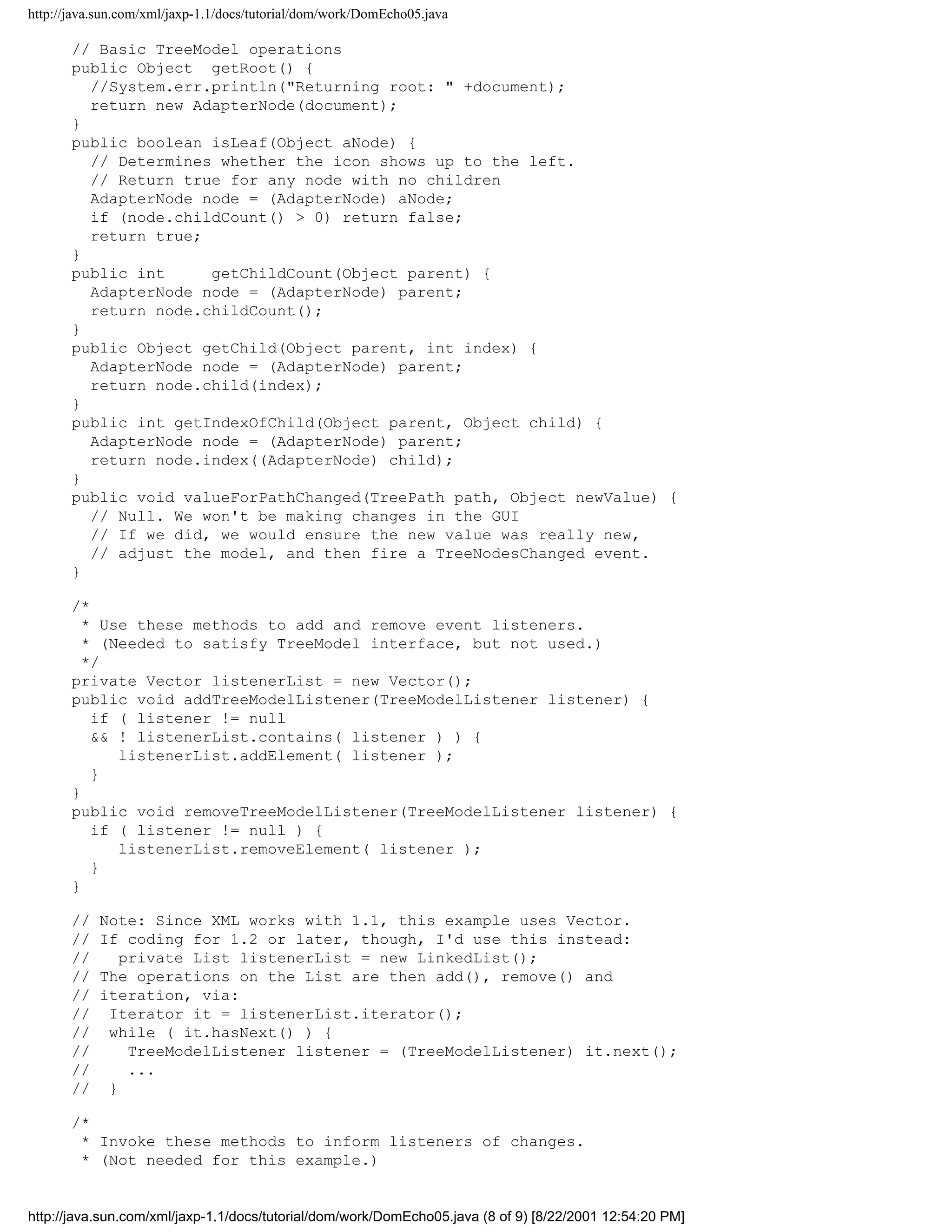 http://java.sun.com/xml/jaxp-1.1/docs/tutorial/dom/work/DomEcho05.java

       // Basic TreeModel operations
       public Object getRoot() {
         //System.err.println("Returning root: " +document);
         return new AdapterNode(document);
       }
       public boolean isLeaf(Object aNode) {
         // Determines whether the icon shows up to the left.
         // Return true for any node with no children
         AdapterNode node = (AdapterNode) aNode;
         if (node.childCount() > 0) return false;
         return true;
       }
       public int     getChildCount(Object parent) {
         AdapterNode node = (AdapterNode) parent;
         return node.childCount();
       }
       public Object getChild(Object parent, int index) {
         AdapterNode node = (AdapterNode) parent;
         return node.child(index);
       }
       public int getIndexOfChild(Object parent, Object child) {
         AdapterNode node = (AdapterNode) parent;
         return node.index((AdapterNode) child);
       }
       public void valueForPathChanged(TreePath path, Object newValue) {
         // Null. We won't be making changes in the GUI
         // If we did, we would ensure the new value was really new,
         // adjust the model, and then fire a TreeNodesChanged event.
       }

       /*
         * Use these methods to add and remove event listeners.
         * (Needed to satisfy TreeModel interface, but not used.)
         */
       private Vector listenerList = new Vector();
       public void addTreeModelListener(TreeModelListener listener) {
          if ( listener != null
          && ! listenerList.contains( listener ) ) {
             listenerList.addElement( listener );
          }
       }
       public void removeTreeModelListener(TreeModelListener listener) {
          if ( listener != null ) {
             listenerList.removeElement( listener );
          }
       }

       //   Note: Since XML works with 1.1, this example uses Vector.
       //   If coding for 1.2 or later, though, I'd use this instead:
       //      private List listenerList = new LinkedList();
       //   The operations on the List are then add(), remove() and
       //   iteration, via:
       //    Iterator it = listenerList.iterator();
       //    while ( it.hasNext() ) {
       //       TreeModelListener listener = (TreeModelListener) it.next();
       //       ...
       //    }

       /*
        * Invoke these methods to inform listeners of changes.
        * (Not needed for this example.)


http://java.sun.com/xml/jaxp-1.1/docs/tutorial/dom/work/DomEcho05.java (8 of 9) [8/22/2001 12:54:20 PM]
 