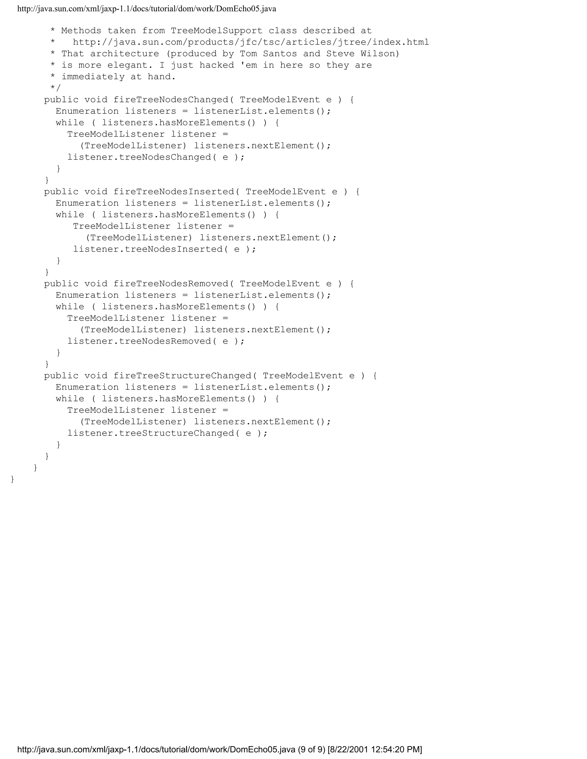 http://java.sun.com/xml/jaxp-1.1/docs/tutorial/dom/work/DomEcho05.java

              * Methods taken from TreeModelSupport class described at
              *    http://java.sun.com/products/jfc/tsc/articles/jtree/index.html
              * That architecture (produced by Tom Santos and Steve Wilson)
              * is more elegant. I just hacked 'em in here so they are
              * immediately at hand.
              */
            public void fireTreeNodesChanged( TreeModelEvent e ) {
                Enumeration listeners = listenerList.elements();
                while ( listeners.hasMoreElements() ) {
                  TreeModelListener listener =
                    (TreeModelListener) listeners.nextElement();
                  listener.treeNodesChanged( e );
                }
            }
            public void fireTreeNodesInserted( TreeModelEvent e ) {
                Enumeration listeners = listenerList.elements();
                while ( listeners.hasMoreElements() ) {
                   TreeModelListener listener =
                     (TreeModelListener) listeners.nextElement();
                   listener.treeNodesInserted( e );
                }
            }
            public void fireTreeNodesRemoved( TreeModelEvent e ) {
                Enumeration listeners = listenerList.elements();
                while ( listeners.hasMoreElements() ) {
                  TreeModelListener listener =
                    (TreeModelListener) listeners.nextElement();
                  listener.treeNodesRemoved( e );
                }
            }
            public void fireTreeStructureChanged( TreeModelEvent e ) {
                Enumeration listeners = listenerList.elements();
                while ( listeners.hasMoreElements() ) {
                  TreeModelListener listener =
                    (TreeModelListener) listeners.nextElement();
                  listener.treeStructureChanged( e );
                }
            }
        }
}




    http://java.sun.com/xml/jaxp-1.1/docs/tutorial/dom/work/DomEcho05.java (9 of 9) [8/22/2001 12:54:20 PM]
 