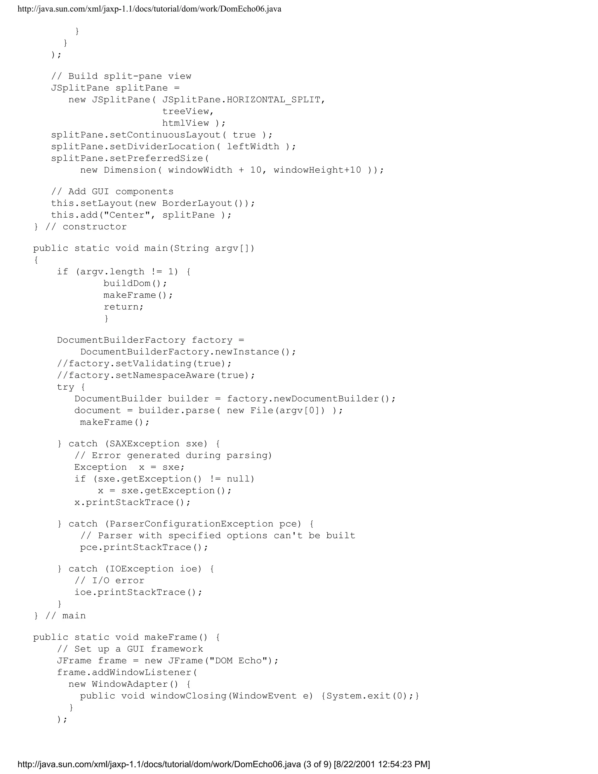 http://java.sun.com/xml/jaxp-1.1/docs/tutorial/dom/work/DomEcho06.java

               }
           }
        );

        // Build split-pane view
        JSplitPane splitPane =
           new JSplitPane( JSplitPane.HORIZONTAL_SPLIT,
                           treeView,
                           htmlView );
        splitPane.setContinuousLayout( true );
        splitPane.setDividerLocation( leftWidth );
        splitPane.setPreferredSize(
             new Dimension( windowWidth + 10, windowHeight+10 ));

       // Add GUI components
       this.setLayout(new BorderLayout());
       this.add("Center", splitPane );
    } // constructor

    public static void main(String argv[])
    {
        if (argv.length != 1) {
                buildDom();
                makeFrame();
                return;
                }

          DocumentBuilderFactory factory =
              DocumentBuilderFactory.newInstance();
          //factory.setValidating(true);
          //factory.setNamespaceAware(true);
          try {
             DocumentBuilder builder = factory.newDocumentBuilder();
             document = builder.parse( new File(argv[0]) );
              makeFrame();

          } catch (SAXException sxe) {
             // Error generated during parsing)
             Exception x = sxe;
             if (sxe.getException() != null)
                 x = sxe.getException();
             x.printStackTrace();

          } catch (ParserConfigurationException pce) {
              // Parser with specified options can't be built
              pce.printStackTrace();

        } catch (IOException ioe) {
           // I/O error
           ioe.printStackTrace();
        }
    } // main

    public static void makeFrame() {
        // Set up a GUI framework
        JFrame frame = new JFrame("DOM Echo");
        frame.addWindowListener(
           new WindowAdapter() {
             public void windowClosing(WindowEvent e) {System.exit(0);}
           }
        );



http://java.sun.com/xml/jaxp-1.1/docs/tutorial/dom/work/DomEcho06.java (3 of 9) [8/22/2001 12:54:23 PM]
 