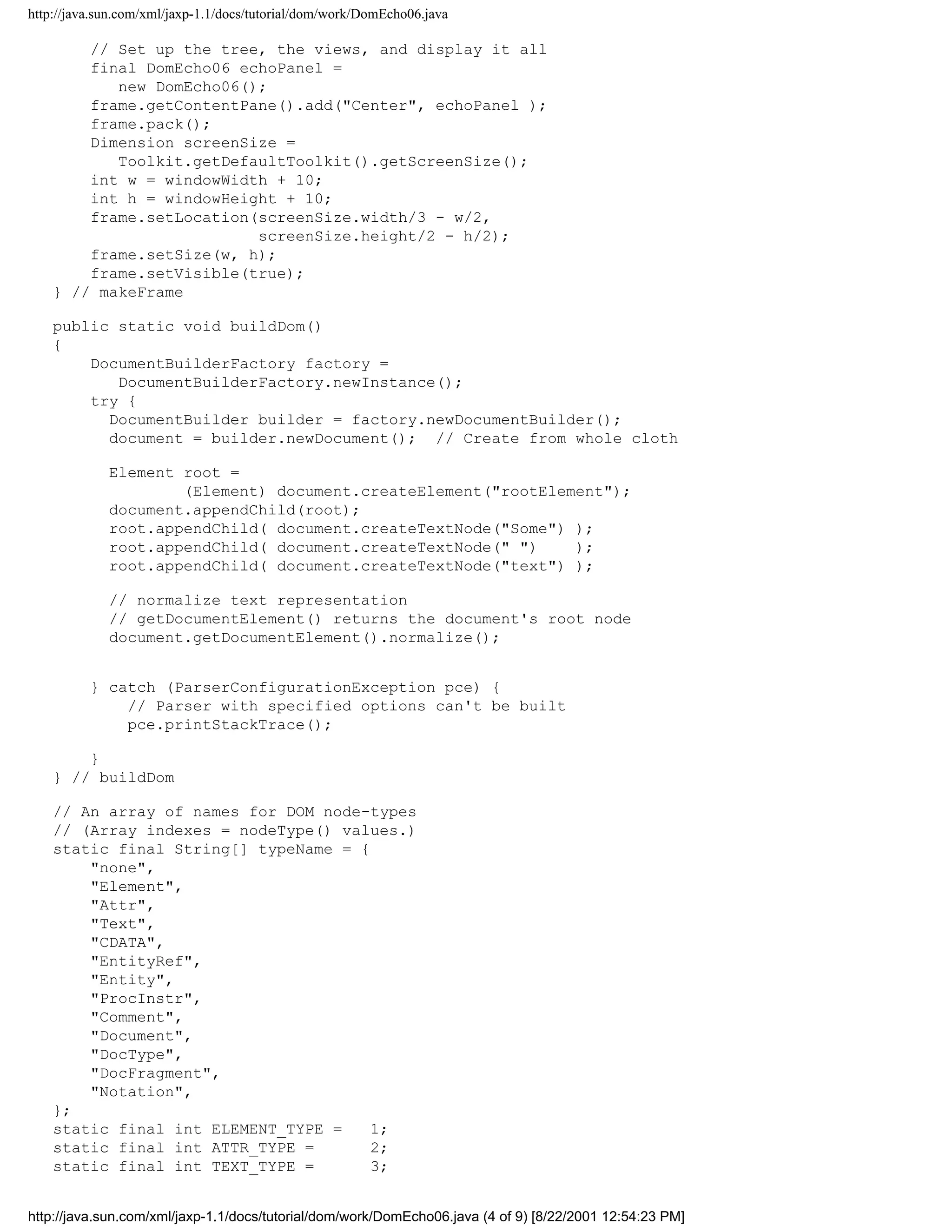 http://java.sun.com/xml/jaxp-1.1/docs/tutorial/dom/work/DomEcho06.java

        // Set up the tree, the views, and display it all
        final DomEcho06 echoPanel =
           new DomEcho06();
        frame.getContentPane().add("Center", echoPanel );
        frame.pack();
        Dimension screenSize =
           Toolkit.getDefaultToolkit().getScreenSize();
        int w = windowWidth + 10;
        int h = windowHeight + 10;
        frame.setLocation(screenSize.width/3 - w/2,
                          screenSize.height/2 - h/2);
        frame.setSize(w, h);
        frame.setVisible(true);
    } // makeFrame

    public static void buildDom()
    {
        DocumentBuilderFactory factory =
           DocumentBuilderFactory.newInstance();
        try {
          DocumentBuilder builder = factory.newDocumentBuilder();
          document = builder.newDocument(); // Create from whole cloth

             Element root =
                     (Element) document.createElement("rootElement");
             document.appendChild(root);
             root.appendChild( document.createTextNode("Some") );
             root.appendChild( document.createTextNode(" ")    );
             root.appendChild( document.createTextNode("text") );

             // normalize text representation
             // getDocumentElement() returns the document's root node
             document.getDocumentElement().normalize();


          } catch (ParserConfigurationException pce) {
              // Parser with specified options can't be built
              pce.printStackTrace();

        }
    } // buildDom

    // An array of names for DOM node-types
    // (Array indexes = nodeType() values.)
    static final String[] typeName = {
        "none",
        "Element",
        "Attr",
        "Text",
        "CDATA",
        "EntityRef",
        "Entity",
        "ProcInstr",
        "Comment",
        "Document",
        "DocType",
        "DocFragment",
        "Notation",
    };
    static final int ELEMENT_TYPE =    1;
    static final int ATTR_TYPE =       2;
    static final int TEXT_TYPE =       3;


http://java.sun.com/xml/jaxp-1.1/docs/tutorial/dom/work/DomEcho06.java (4 of 9) [8/22/2001 12:54:23 PM]
 