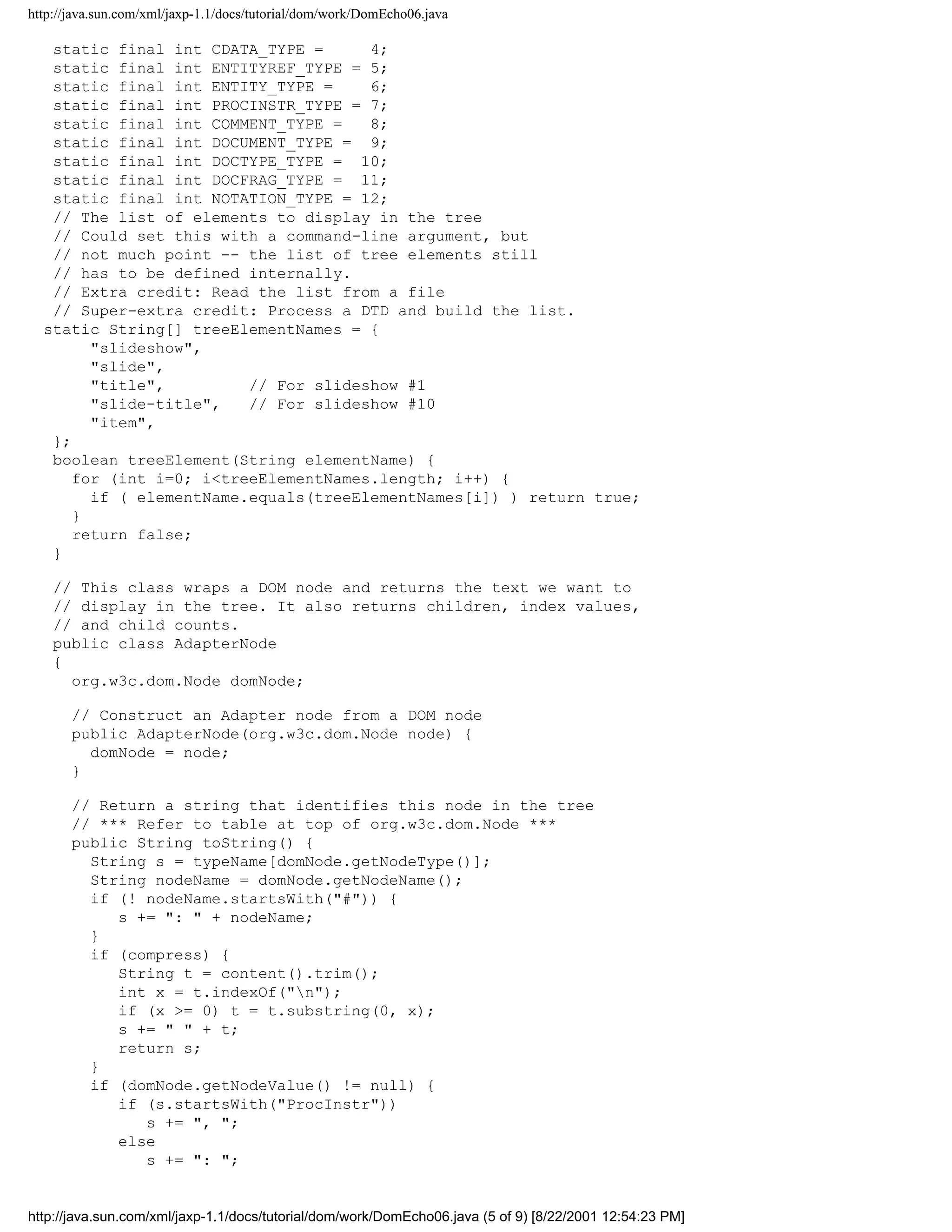 http://java.sun.com/xml/jaxp-1.1/docs/tutorial/dom/work/DomEcho06.java

   static final int CDATA_TYPE =      4;
   static final int ENTITYREF_TYPE = 5;
   static final int ENTITY_TYPE =     6;
   static final int PROCINSTR_TYPE = 7;
   static final int COMMENT_TYPE =    8;
   static final int DOCUMENT_TYPE = 9;
   static final int DOCTYPE_TYPE = 10;
   static final int DOCFRAG_TYPE = 11;
   static final int NOTATION_TYPE = 12;
   // The list of elements to display in the tree
   // Could set this with a command-line argument, but
   // not much point -- the list of tree elements still
   // has to be defined internally.
   // Extra credit: Read the list from a file
   // Super-extra credit: Process a DTD and build the list.
  static String[] treeElementNames = {
        "slideshow",
        "slide",
        "title",         // For slideshow #1
        "slide-title",   // For slideshow #10
        "item",
   };
   boolean treeElement(String elementName) {
      for (int i=0; i<treeElementNames.length; i++) {
        if ( elementName.equals(treeElementNames[i]) ) return true;
      }
      return false;
   }

    // This class wraps a DOM node and returns the text we want to
    // display in the tree. It also returns children, index values,
    // and child counts.
    public class AdapterNode
    {
      org.w3c.dom.Node domNode;

       // Construct an Adapter node from a DOM node
       public AdapterNode(org.w3c.dom.Node node) {
         domNode = node;
       }

       // Return a string that identifies this node in the tree
       // *** Refer to table at top of org.w3c.dom.Node ***
       public String toString() {
         String s = typeName[domNode.getNodeType()];
         String nodeName = domNode.getNodeName();
         if (! nodeName.startsWith("#")) {
            s += ": " + nodeName;
         }
         if (compress) {
            String t = content().trim();
            int x = t.indexOf("n");
            if (x >= 0) t = t.substring(0, x);
            s += " " + t;
            return s;
         }
         if (domNode.getNodeValue() != null) {
            if (s.startsWith("ProcInstr"))
               s += ", ";
            else
               s += ": ";


http://java.sun.com/xml/jaxp-1.1/docs/tutorial/dom/work/DomEcho06.java (5 of 9) [8/22/2001 12:54:23 PM]
 