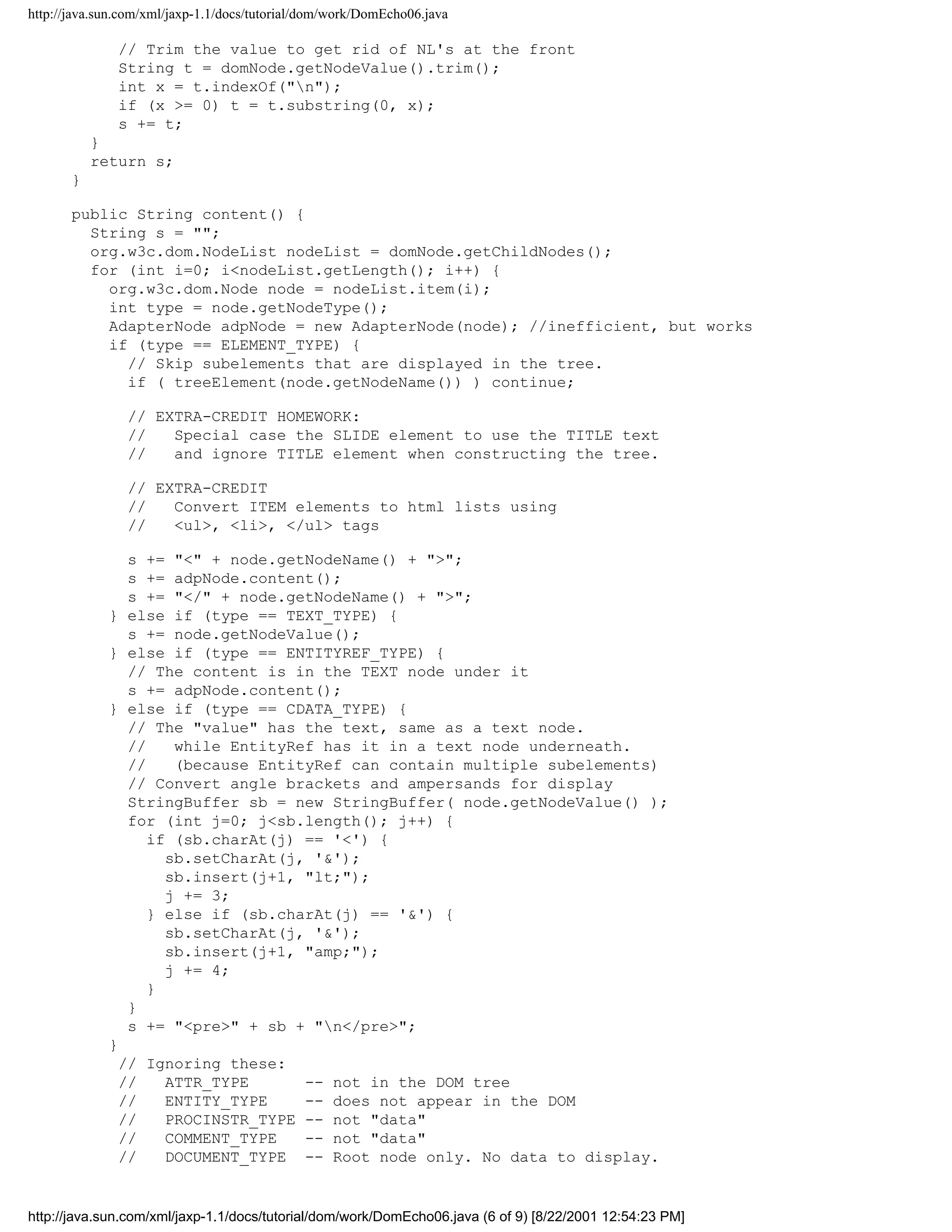 http://java.sun.com/xml/jaxp-1.1/docs/tutorial/dom/work/DomEcho06.java

               // Trim the value to get rid of NL's at the front
               String t = domNode.getNodeValue().trim();
               int x = t.indexOf("n");
               if (x >= 0) t = t.substring(0, x);
               s += t;
           }
           return s;
       }

       public String content() {
         String s = "";
         org.w3c.dom.NodeList nodeList = domNode.getChildNodes();
         for (int i=0; i<nodeList.getLength(); i++) {
           org.w3c.dom.Node node = nodeList.item(i);
           int type = node.getNodeType();
           AdapterNode adpNode = new AdapterNode(node); //inefficient, but works
           if (type == ELEMENT_TYPE) {
             // Skip subelements that are displayed in the tree.
             if ( treeElement(node.getNodeName()) ) continue;

                // EXTRA-CREDIT HOMEWORK:
                //   Special case the SLIDE element to use the TITLE text
                //   and ignore TITLE element when constructing the tree.

                // EXTRA-CREDIT
                //   Convert ITEM elements to html lists using
                //   <ul>, <li>, </ul> tags

                s += "<" + node.getNodeName() + ">";
                s += adpNode.content();
                s += "</" + node.getNodeName() + ">";
             } else if (type == TEXT_TYPE) {
                s += node.getNodeValue();
             } else if (type == ENTITYREF_TYPE) {
                // The content is in the TEXT node under it
                s += adpNode.content();
             } else if (type == CDATA_TYPE) {
                // The "value" has the text, same as a text node.
                //    while EntityRef has it in a text node underneath.
                //    (because EntityRef can contain multiple subelements)
                // Convert angle brackets and ampersands for display
                StringBuffer sb = new StringBuffer( node.getNodeValue() );
                for (int j=0; j<sb.length(); j++) {
                   if (sb.charAt(j) == '<') {
                     sb.setCharAt(j, '&');
                     sb.insert(j+1, "lt;");
                     j += 3;
                   } else if (sb.charAt(j) == '&') {
                     sb.setCharAt(j, '&');
                     sb.insert(j+1, "amp;");
                     j += 4;
                   }
                }
                s += "<pre>" + sb + "n</pre>";
             }
               // Ignoring these:
               //    ATTR_TYPE      -- not in the DOM tree
               //    ENTITY_TYPE    -- does not appear in the DOM
               //    PROCINSTR_TYPE -- not "data"
               //    COMMENT_TYPE   -- not "data"
               //    DOCUMENT_TYPE -- Root node only. No data to display.


http://java.sun.com/xml/jaxp-1.1/docs/tutorial/dom/work/DomEcho06.java (6 of 9) [8/22/2001 12:54:23 PM]
 