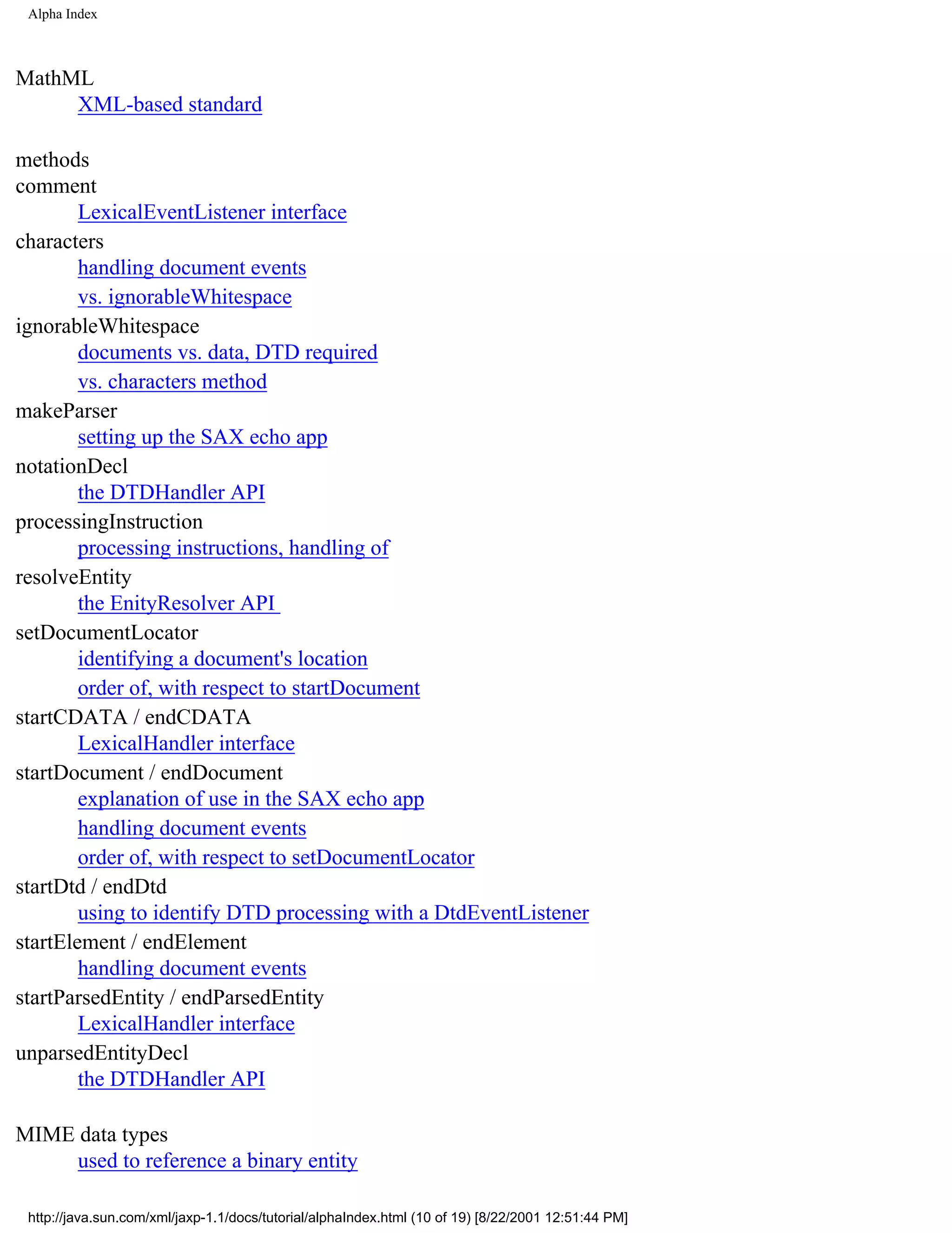 Alpha Index



MathML
     XML-based standard

methods
comment
        LexicalEventListener interface
characters
        handling document events
        vs. ignorableWhitespace
ignorableWhitespace
        documents vs. data, DTD required
        vs. characters method
makeParser
        setting up the SAX echo app
notationDecl
        the DTDHandler API
processingInstruction
        processing instructions, handling of
resolveEntity
        the EnityResolver API
setDocumentLocator
        identifying a document's location
        order of, with respect to startDocument
startCDATA / endCDATA
        LexicalHandler interface
startDocument / endDocument
        explanation of use in the SAX echo app
        handling document events
        order of, with respect to setDocumentLocator
startDtd / endDtd
        using to identify DTD processing with a DtdEventListener
startElement / endElement
        handling document events
startParsedEntity / endParsedEntity
        LexicalHandler interface
unparsedEntityDecl
        the DTDHandler API

MIME data types
     used to reference a binary entity

 http://java.sun.com/xml/jaxp-1.1/docs/tutorial/alphaIndex.html (10 of 19) [8/22/2001 12:51:44 PM]
 