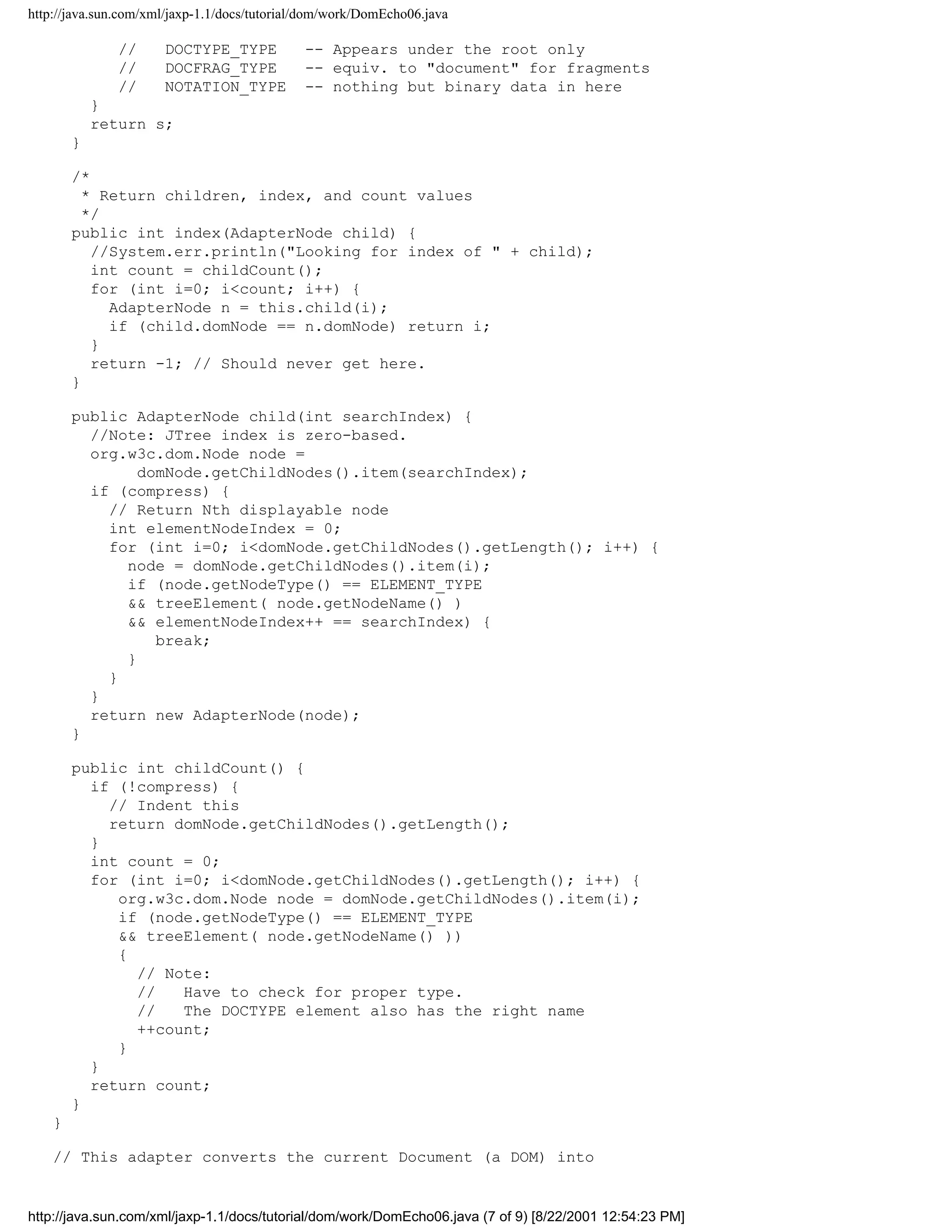 http://java.sun.com/xml/jaxp-1.1/docs/tutorial/dom/work/DomEcho06.java

               //     DOCTYPE_TYPE            -- Appears under the root only
               //     DOCFRAG_TYPE            -- equiv. to "document" for fragments
               //     NOTATION_TYPE           -- nothing but binary data in here
            }
            return s;
        }

        /*
          * Return children, index, and count values
          */
        public int index(AdapterNode child) {
           //System.err.println("Looking for index of " + child);
           int count = childCount();
           for (int i=0; i<count; i++) {
             AdapterNode n = this.child(i);
             if (child.domNode == n.domNode) return i;
           }
           return -1; // Should never get here.
        }

        public AdapterNode child(int searchIndex) {
          //Note: JTree index is zero-based.
          org.w3c.dom.Node node =
                domNode.getChildNodes().item(searchIndex);
          if (compress) {
            // Return Nth displayable node
            int elementNodeIndex = 0;
            for (int i=0; i<domNode.getChildNodes().getLength(); i++) {
              node = domNode.getChildNodes().item(i);
              if (node.getNodeType() == ELEMENT_TYPE
              && treeElement( node.getNodeName() )
              && elementNodeIndex++ == searchIndex) {
                  break;
              }
            }
          }
          return new AdapterNode(node);
        }

        public int childCount() {
          if (!compress) {
            // Indent this
            return domNode.getChildNodes().getLength();
          }
          int count = 0;
          for (int i=0; i<domNode.getChildNodes().getLength(); i++) {
             org.w3c.dom.Node node = domNode.getChildNodes().item(i);
             if (node.getNodeType() == ELEMENT_TYPE
             && treeElement( node.getNodeName() ))
             {
               // Note:
               //   Have to check for proper type.
               //   The DOCTYPE element also has the right name
               ++count;
             }
          }
          return count;
        }
    }

    // This adapter converts the current Document (a DOM) into


http://java.sun.com/xml/jaxp-1.1/docs/tutorial/dom/work/DomEcho06.java (7 of 9) [8/22/2001 12:54:23 PM]
 