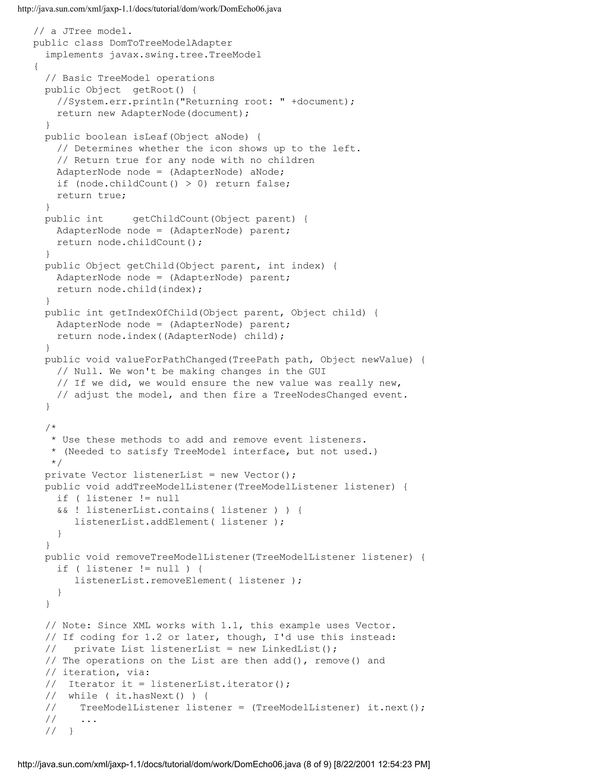http://java.sun.com/xml/jaxp-1.1/docs/tutorial/dom/work/DomEcho06.java

    // a JTree model.
    public class DomToTreeModelAdapter
      implements javax.swing.tree.TreeModel
    {
      // Basic TreeModel operations
      public Object getRoot() {
        //System.err.println("Returning root: " +document);
        return new AdapterNode(document);
      }
      public boolean isLeaf(Object aNode) {
        // Determines whether the icon shows up to the left.
        // Return true for any node with no children
        AdapterNode node = (AdapterNode) aNode;
        if (node.childCount() > 0) return false;
        return true;
      }
      public int      getChildCount(Object parent) {
        AdapterNode node = (AdapterNode) parent;
        return node.childCount();
      }
      public Object getChild(Object parent, int index) {
        AdapterNode node = (AdapterNode) parent;
        return node.child(index);
      }
      public int getIndexOfChild(Object parent, Object child) {
        AdapterNode node = (AdapterNode) parent;
        return node.index((AdapterNode) child);
      }
      public void valueForPathChanged(TreePath path, Object newValue) {
        // Null. We won't be making changes in the GUI
        // If we did, we would ensure the new value was really new,
        // adjust the model, and then fire a TreeNodesChanged event.
      }

       /*
         * Use these methods to add and remove event listeners.
         * (Needed to satisfy TreeModel interface, but not used.)
         */
       private Vector listenerList = new Vector();
       public void addTreeModelListener(TreeModelListener listener) {
          if ( listener != null
          && ! listenerList.contains( listener ) ) {
             listenerList.addElement( listener );
          }
       }
       public void removeTreeModelListener(TreeModelListener listener) {
          if ( listener != null ) {
             listenerList.removeElement( listener );
          }
       }

       //   Note: Since XML works with 1.1, this example uses Vector.
       //   If coding for 1.2 or later, though, I'd use this instead:
       //      private List listenerList = new LinkedList();
       //   The operations on the List are then add(), remove() and
       //   iteration, via:
       //    Iterator it = listenerList.iterator();
       //    while ( it.hasNext() ) {
       //       TreeModelListener listener = (TreeModelListener) it.next();
       //       ...
       //    }


http://java.sun.com/xml/jaxp-1.1/docs/tutorial/dom/work/DomEcho06.java (8 of 9) [8/22/2001 12:54:23 PM]
 