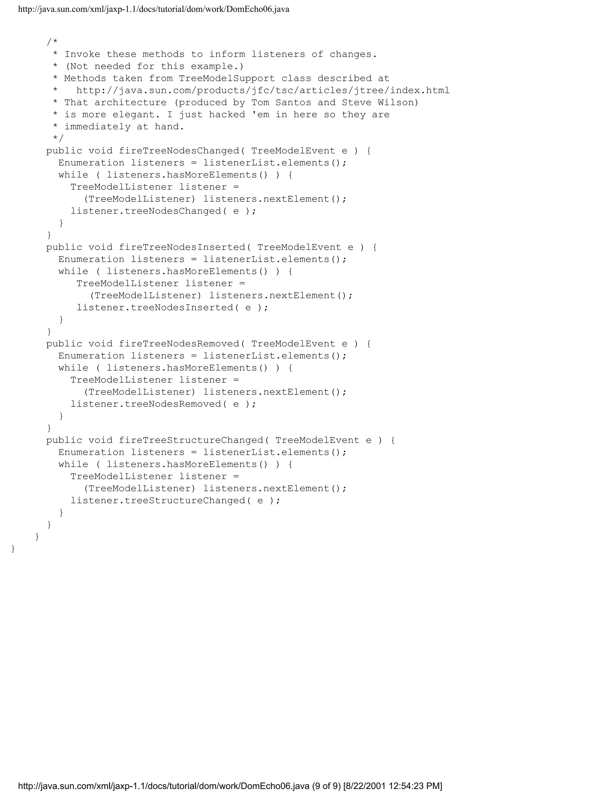 http://java.sun.com/xml/jaxp-1.1/docs/tutorial/dom/work/DomEcho06.java


            /*
              * Invoke these methods to inform listeners of changes.
              * (Not needed for this example.)
              * Methods taken from TreeModelSupport class described at
              *    http://java.sun.com/products/jfc/tsc/articles/jtree/index.html
              * That architecture (produced by Tom Santos and Steve Wilson)
              * is more elegant. I just hacked 'em in here so they are
              * immediately at hand.
              */
            public void fireTreeNodesChanged( TreeModelEvent e ) {
                Enumeration listeners = listenerList.elements();
                while ( listeners.hasMoreElements() ) {
                  TreeModelListener listener =
                    (TreeModelListener) listeners.nextElement();
                  listener.treeNodesChanged( e );
                }
            }
            public void fireTreeNodesInserted( TreeModelEvent e ) {
                Enumeration listeners = listenerList.elements();
                while ( listeners.hasMoreElements() ) {
                   TreeModelListener listener =
                     (TreeModelListener) listeners.nextElement();
                   listener.treeNodesInserted( e );
                }
            }
            public void fireTreeNodesRemoved( TreeModelEvent e ) {
                Enumeration listeners = listenerList.elements();
                while ( listeners.hasMoreElements() ) {
                  TreeModelListener listener =
                    (TreeModelListener) listeners.nextElement();
                  listener.treeNodesRemoved( e );
                }
            }
            public void fireTreeStructureChanged( TreeModelEvent e ) {
                Enumeration listeners = listenerList.elements();
                while ( listeners.hasMoreElements() ) {
                  TreeModelListener listener =
                    (TreeModelListener) listeners.nextElement();
                  listener.treeStructureChanged( e );
                }
            }
        }
}




    http://java.sun.com/xml/jaxp-1.1/docs/tutorial/dom/work/DomEcho06.java (9 of 9) [8/22/2001 12:54:23 PM]
 