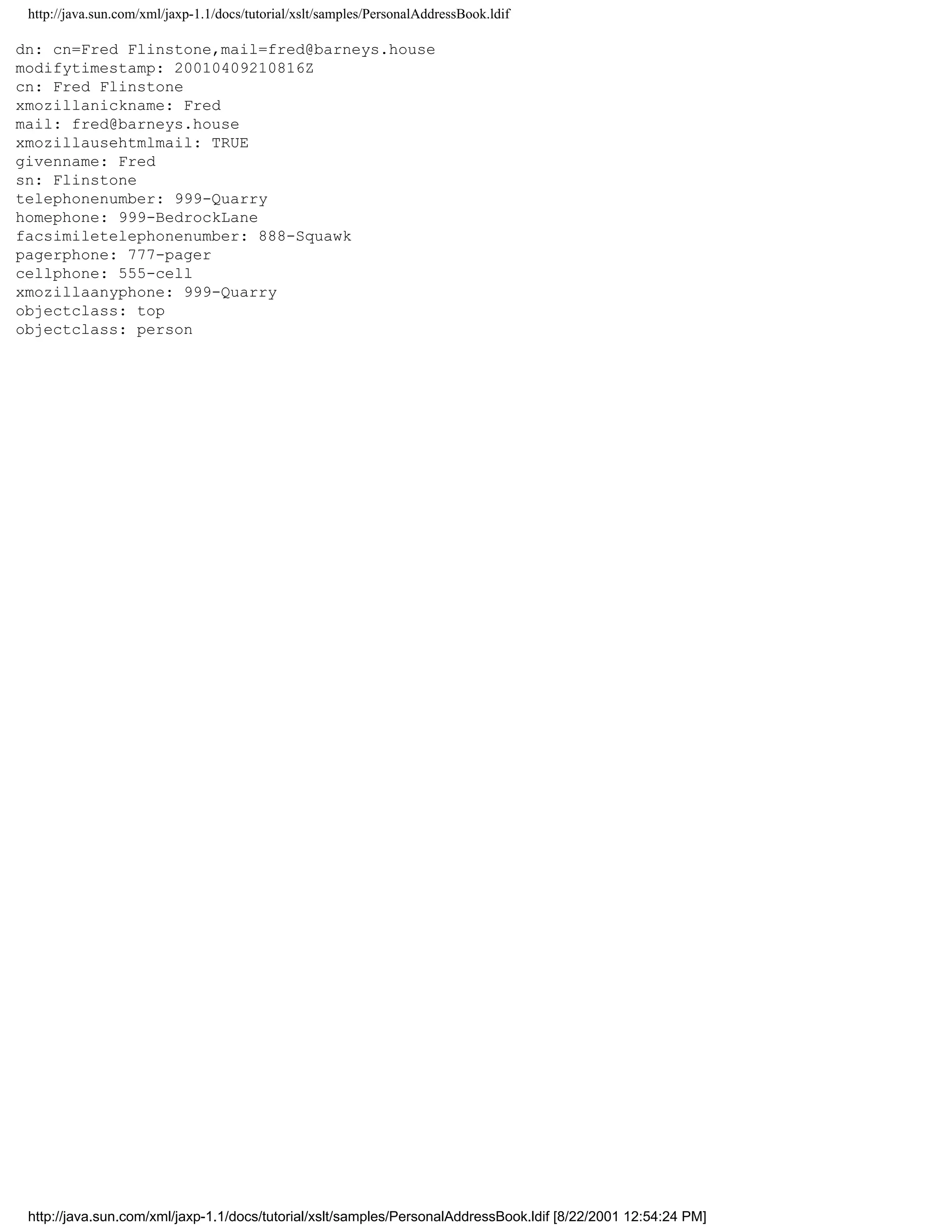http://java.sun.com/xml/jaxp-1.1/docs/tutorial/xslt/samples/PersonalAddressBook.ldif

dn: cn=Fred Flinstone,mail=fred@barneys.house
modifytimestamp: 20010409210816Z
cn: Fred Flinstone
xmozillanickname: Fred
mail: fred@barneys.house
xmozillausehtmlmail: TRUE
givenname: Fred
sn: Flinstone
telephonenumber: 999-Quarry
homephone: 999-BedrockLane
facsimiletelephonenumber: 888-Squawk
pagerphone: 777-pager
cellphone: 555-cell
xmozillaanyphone: 999-Quarry
objectclass: top
objectclass: person




 http://java.sun.com/xml/jaxp-1.1/docs/tutorial/xslt/samples/PersonalAddressBook.ldif [8/22/2001 12:54:24 PM]
 