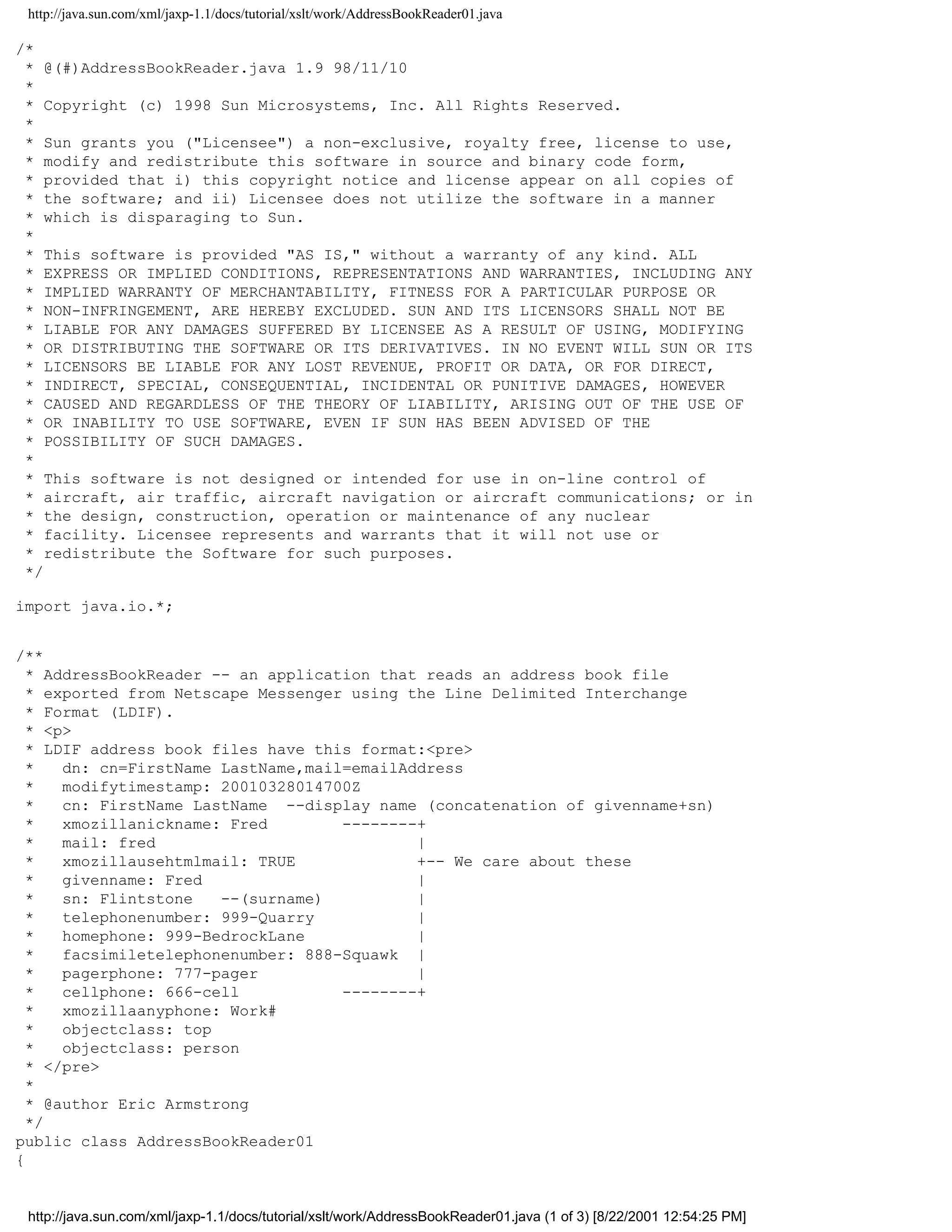 http://java.sun.com/xml/jaxp-1.1/docs/tutorial/xslt/work/AddressBookReader01.java

/*
 * @(#)AddressBookReader.java 1.9 98/11/10
 *
 * Copyright (c) 1998 Sun Microsystems, Inc. All Rights Reserved.
 *
 * Sun grants you ("Licensee") a non-exclusive, royalty free, license to use,
 * modify and redistribute this software in source and binary code form,
 * provided that i) this copyright notice and license appear on all copies of
 * the software; and ii) Licensee does not utilize the software in a manner
 * which is disparaging to Sun.
 *
 * This software is provided "AS IS," without a warranty of any kind. ALL
 * EXPRESS OR IMPLIED CONDITIONS, REPRESENTATIONS AND WARRANTIES, INCLUDING ANY
 * IMPLIED WARRANTY OF MERCHANTABILITY, FITNESS FOR A PARTICULAR PURPOSE OR
 * NON-INFRINGEMENT, ARE HEREBY EXCLUDED. SUN AND ITS LICENSORS SHALL NOT BE
 * LIABLE FOR ANY DAMAGES SUFFERED BY LICENSEE AS A RESULT OF USING, MODIFYING
 * OR DISTRIBUTING THE SOFTWARE OR ITS DERIVATIVES. IN NO EVENT WILL SUN OR ITS
 * LICENSORS BE LIABLE FOR ANY LOST REVENUE, PROFIT OR DATA, OR FOR DIRECT,
 * INDIRECT, SPECIAL, CONSEQUENTIAL, INCIDENTAL OR PUNITIVE DAMAGES, HOWEVER
 * CAUSED AND REGARDLESS OF THE THEORY OF LIABILITY, ARISING OUT OF THE USE OF
 * OR INABILITY TO USE SOFTWARE, EVEN IF SUN HAS BEEN ADVISED OF THE
 * POSSIBILITY OF SUCH DAMAGES.
 *
 * This software is not designed or intended for use in on-line control of
 * aircraft, air traffic, aircraft navigation or aircraft communications; or in
 * the design, construction, operation or maintenance of any nuclear
 * facility. Licensee represents and warrants that it will not use or
 * redistribute the Software for such purposes.
 */

import java.io.*;


/**
  * AddressBookReader -- an application that reads an address book file
  * exported from Netscape Messenger using the Line Delimited Interchange
  * Format (LDIF).
  * <p>
  * LDIF address book files have this format:<pre>
  *   dn: cn=FirstName LastName,mail=emailAddress
  *   modifytimestamp: 20010328014700Z
  *   cn: FirstName LastName --display name (concatenation of givenname+sn)
  *   xmozillanickname: Fred        --------+
  *   mail: fred                            |
  *   xmozillausehtmlmail: TRUE             +-- We care about these
  *   givenname: Fred                       |
  *   sn: Flintstone   --(surname)          |
  *   telephonenumber: 999-Quarry           |
  *   homephone: 999-BedrockLane            |
  *   facsimiletelephonenumber: 888-Squawk |
  *   pagerphone: 777-pager                 |
  *   cellphone: 666-cell           --------+
  *   xmozillaanyphone: Work#
  *   objectclass: top
  *   objectclass: person
  * </pre>
  *
  * @author Eric Armstrong
  */
public class AddressBookReader01
{


 http://java.sun.com/xml/jaxp-1.1/docs/tutorial/xslt/work/AddressBookReader01.java (1 of 3) [8/22/2001 12:54:25 PM]
 