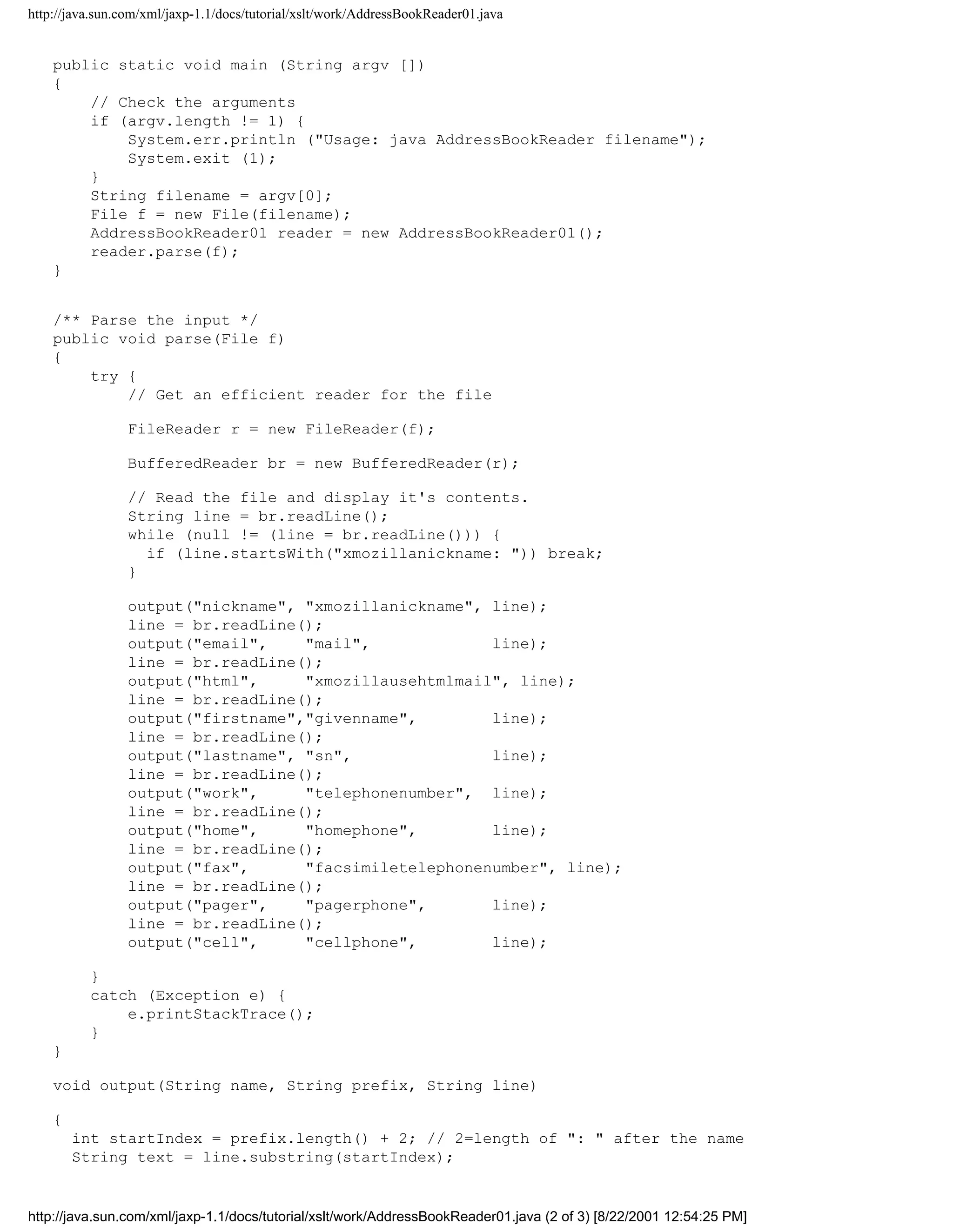 http://java.sun.com/xml/jaxp-1.1/docs/tutorial/xslt/work/AddressBookReader01.java


    public static void main (String argv [])
    {
        // Check the arguments
        if (argv.length != 1) {
            System.err.println ("Usage: java AddressBookReader filename");
            System.exit (1);
        }
        String filename = argv[0];
        File f = new File(filename);
        AddressBookReader01 reader = new AddressBookReader01();
        reader.parse(f);
    }


    /** Parse the input */
    public void parse(File f)
    {
        try {
            // Get an efficient reader for the file

                FileReader r = new FileReader(f);

                BufferedReader br = new BufferedReader(r);

                // Read the file and display it's contents.
                String line = br.readLine();
                while (null != (line = br.readLine())) {
                  if (line.startsWith("xmozillanickname: ")) break;
                }

                output("nickname", "xmozillanickname", line);
                line = br.readLine();
                output("email",    "mail",             line);
                line = br.readLine();
                output("html",     "xmozillausehtmlmail", line);
                line = br.readLine();
                output("firstname","givenname",        line);
                line = br.readLine();
                output("lastname", "sn",               line);
                line = br.readLine();
                output("work",     "telephonenumber", line);
                line = br.readLine();
                output("home",     "homephone",        line);
                line = br.readLine();
                output("fax",      "facsimiletelephonenumber", line);
                line = br.readLine();
                output("pager",    "pagerphone",       line);
                line = br.readLine();
                output("cell",     "cellphone",        line);

          }
          catch (Exception e) {
              e.printStackTrace();
          }
    }

    void output(String name, String prefix, String line)

    {
        int startIndex = prefix.length() + 2; // 2=length of ": " after the name
        String text = line.substring(startIndex);


http://java.sun.com/xml/jaxp-1.1/docs/tutorial/xslt/work/AddressBookReader01.java (2 of 3) [8/22/2001 12:54:25 PM]
 