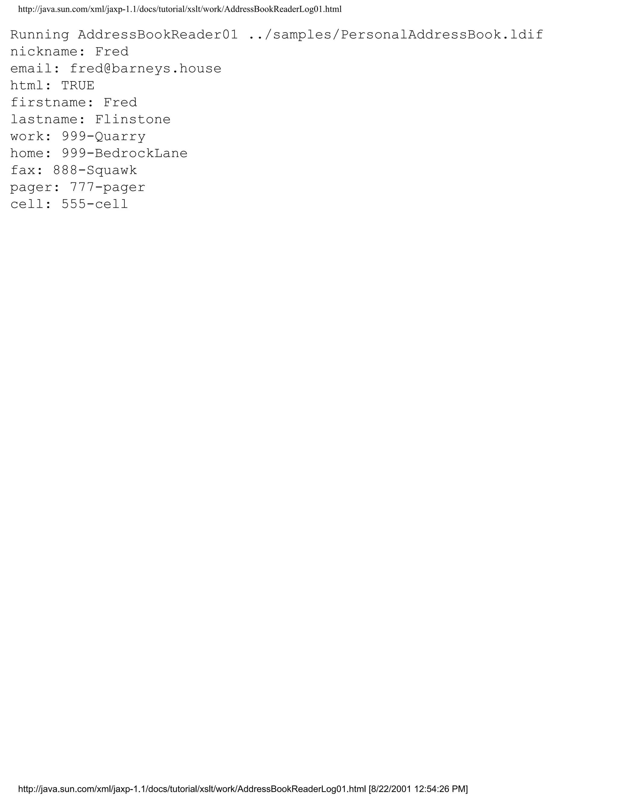 http://java.sun.com/xml/jaxp-1.1/docs/tutorial/xslt/work/AddressBookReaderLog01.html

Running AddressBookReader01 ../samples/PersonalAddressBook.ldif
nickname: Fred
email: fred@barneys.house
html: TRUE
firstname: Fred
lastname: Flinstone
work: 999-Quarry
home: 999-BedrockLane
fax: 888-Squawk
pager: 777-pager
cell: 555-cell




http://java.sun.com/xml/jaxp-1.1/docs/tutorial/xslt/work/AddressBookReaderLog01.html [8/22/2001 12:54:26 PM]
 