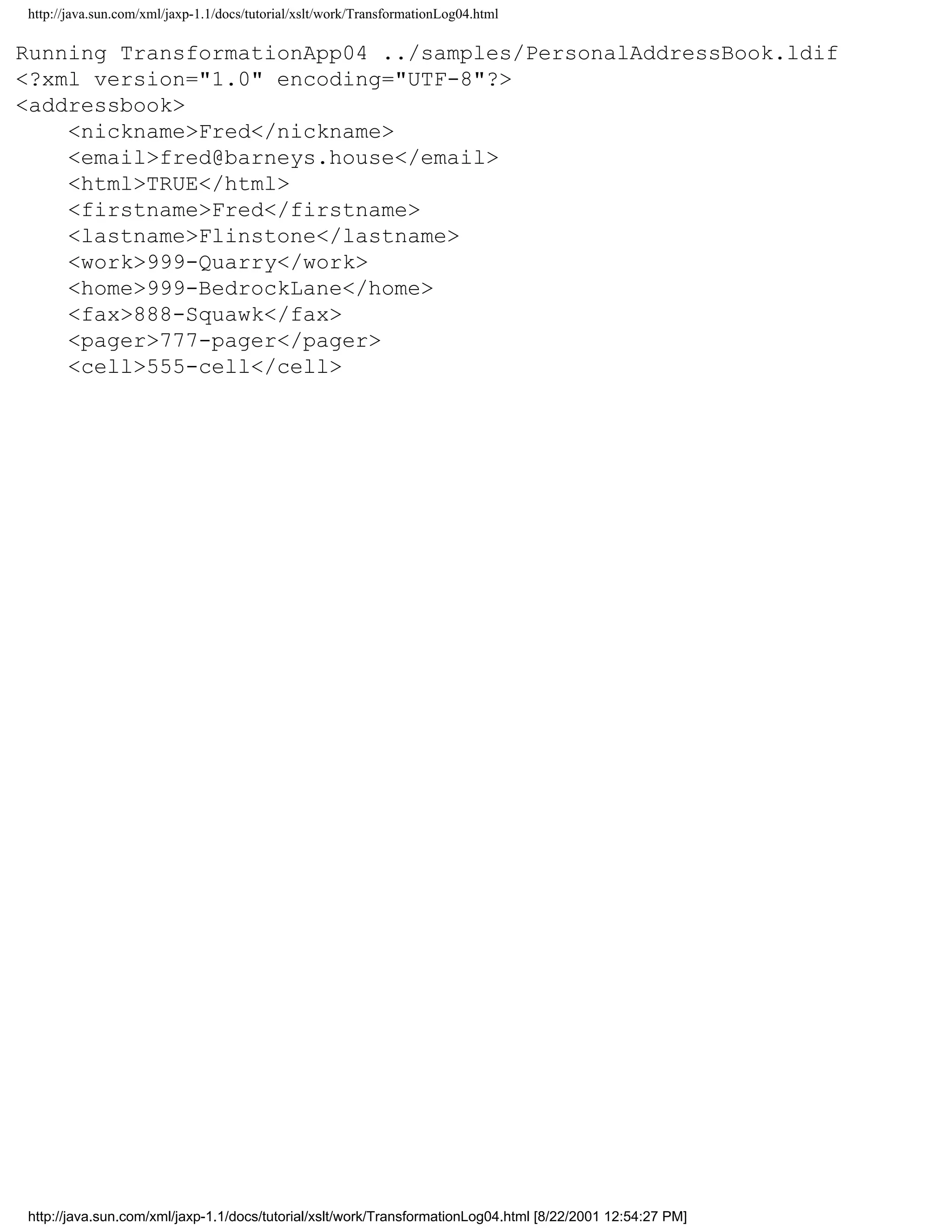 http://java.sun.com/xml/jaxp-1.1/docs/tutorial/xslt/work/TransformationLog04.html

Running TransformationApp04 ../samples/PersonalAddressBook.ldif
<?xml version="1.0" encoding="UTF-8"?>
<addressbook>
    <nickname>Fred</nickname>
    <email>fred@barneys.house</email>
    <html>TRUE</html>
    <firstname>Fred</firstname>
    <lastname>Flinstone</lastname>
    <work>999-Quarry</work>
    <home>999-BedrockLane</home>
    <fax>888-Squawk</fax>
    <pager>777-pager</pager>
    <cell>555-cell</cell>




http://java.sun.com/xml/jaxp-1.1/docs/tutorial/xslt/work/TransformationLog04.html [8/22/2001 12:54:27 PM]
 