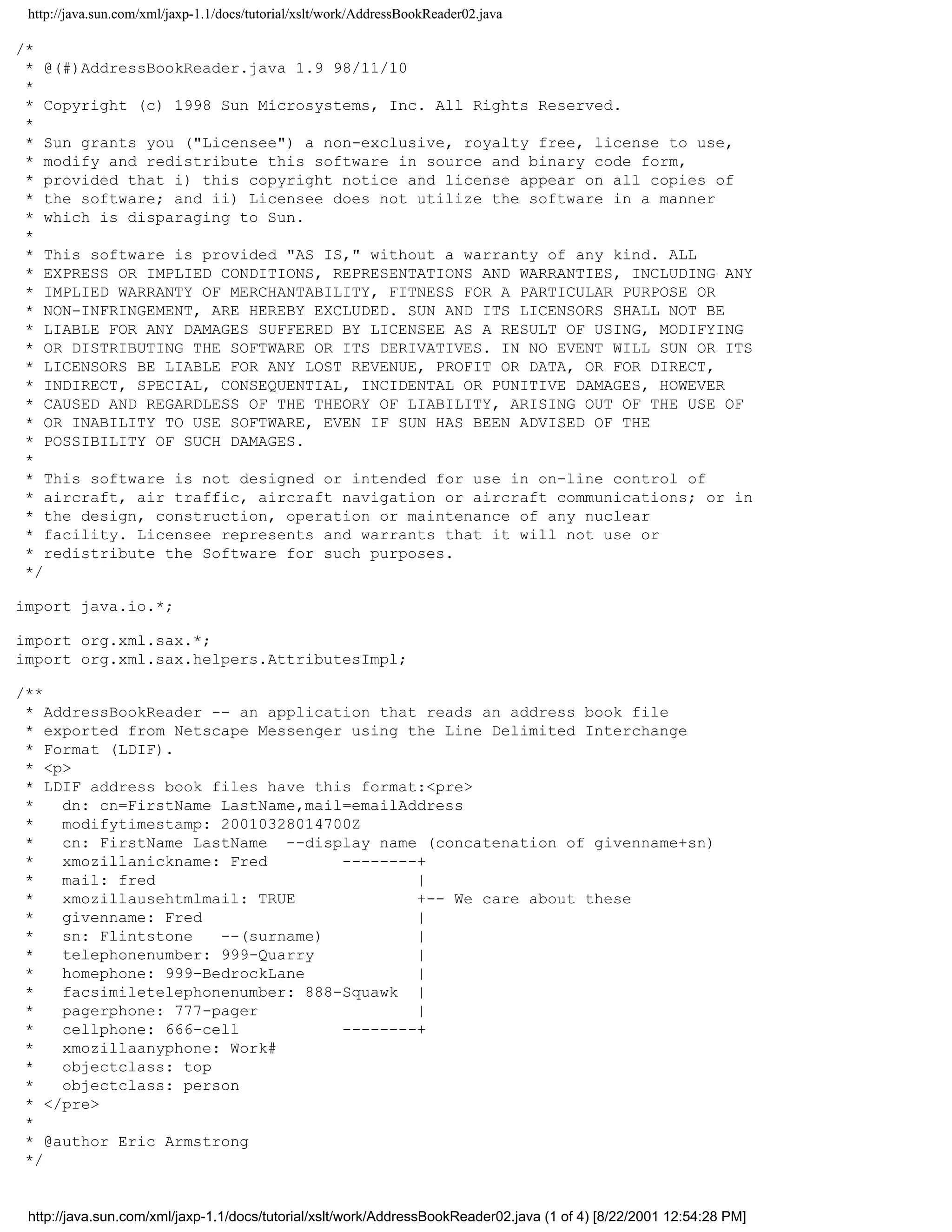 http://java.sun.com/xml/jaxp-1.1/docs/tutorial/xslt/work/AddressBookReader02.java

/*
 * @(#)AddressBookReader.java 1.9 98/11/10
 *
 * Copyright (c) 1998 Sun Microsystems, Inc. All Rights Reserved.
 *
 * Sun grants you ("Licensee") a non-exclusive, royalty free, license to use,
 * modify and redistribute this software in source and binary code form,
 * provided that i) this copyright notice and license appear on all copies of
 * the software; and ii) Licensee does not utilize the software in a manner
 * which is disparaging to Sun.
 *
 * This software is provided "AS IS," without a warranty of any kind. ALL
 * EXPRESS OR IMPLIED CONDITIONS, REPRESENTATIONS AND WARRANTIES, INCLUDING ANY
 * IMPLIED WARRANTY OF MERCHANTABILITY, FITNESS FOR A PARTICULAR PURPOSE OR
 * NON-INFRINGEMENT, ARE HEREBY EXCLUDED. SUN AND ITS LICENSORS SHALL NOT BE
 * LIABLE FOR ANY DAMAGES SUFFERED BY LICENSEE AS A RESULT OF USING, MODIFYING
 * OR DISTRIBUTING THE SOFTWARE OR ITS DERIVATIVES. IN NO EVENT WILL SUN OR ITS
 * LICENSORS BE LIABLE FOR ANY LOST REVENUE, PROFIT OR DATA, OR FOR DIRECT,
 * INDIRECT, SPECIAL, CONSEQUENTIAL, INCIDENTAL OR PUNITIVE DAMAGES, HOWEVER
 * CAUSED AND REGARDLESS OF THE THEORY OF LIABILITY, ARISING OUT OF THE USE OF
 * OR INABILITY TO USE SOFTWARE, EVEN IF SUN HAS BEEN ADVISED OF THE
 * POSSIBILITY OF SUCH DAMAGES.
 *
 * This software is not designed or intended for use in on-line control of
 * aircraft, air traffic, aircraft navigation or aircraft communications; or in
 * the design, construction, operation or maintenance of any nuclear
 * facility. Licensee represents and warrants that it will not use or
 * redistribute the Software for such purposes.
 */

import java.io.*;

import org.xml.sax.*;
import org.xml.sax.helpers.AttributesImpl;

/**
 * AddressBookReader -- an application that reads an address book file
 * exported from Netscape Messenger using the Line Delimited Interchange
 * Format (LDIF).
 * <p>
 * LDIF address book files have this format:<pre>
 *   dn: cn=FirstName LastName,mail=emailAddress
 *   modifytimestamp: 20010328014700Z
 *   cn: FirstName LastName --display name (concatenation of givenname+sn)
 *   xmozillanickname: Fred        --------+
 *   mail: fred                            |
 *   xmozillausehtmlmail: TRUE             +-- We care about these
 *   givenname: Fred                       |
 *   sn: Flintstone   --(surname)          |
 *   telephonenumber: 999-Quarry           |
 *   homephone: 999-BedrockLane            |
 *   facsimiletelephonenumber: 888-Squawk |
 *   pagerphone: 777-pager                 |
 *   cellphone: 666-cell           --------+
 *   xmozillaanyphone: Work#
 *   objectclass: top
 *   objectclass: person
 * </pre>
 *
 * @author Eric Armstrong
 */


 http://java.sun.com/xml/jaxp-1.1/docs/tutorial/xslt/work/AddressBookReader02.java (1 of 4) [8/22/2001 12:54:28 PM]
 