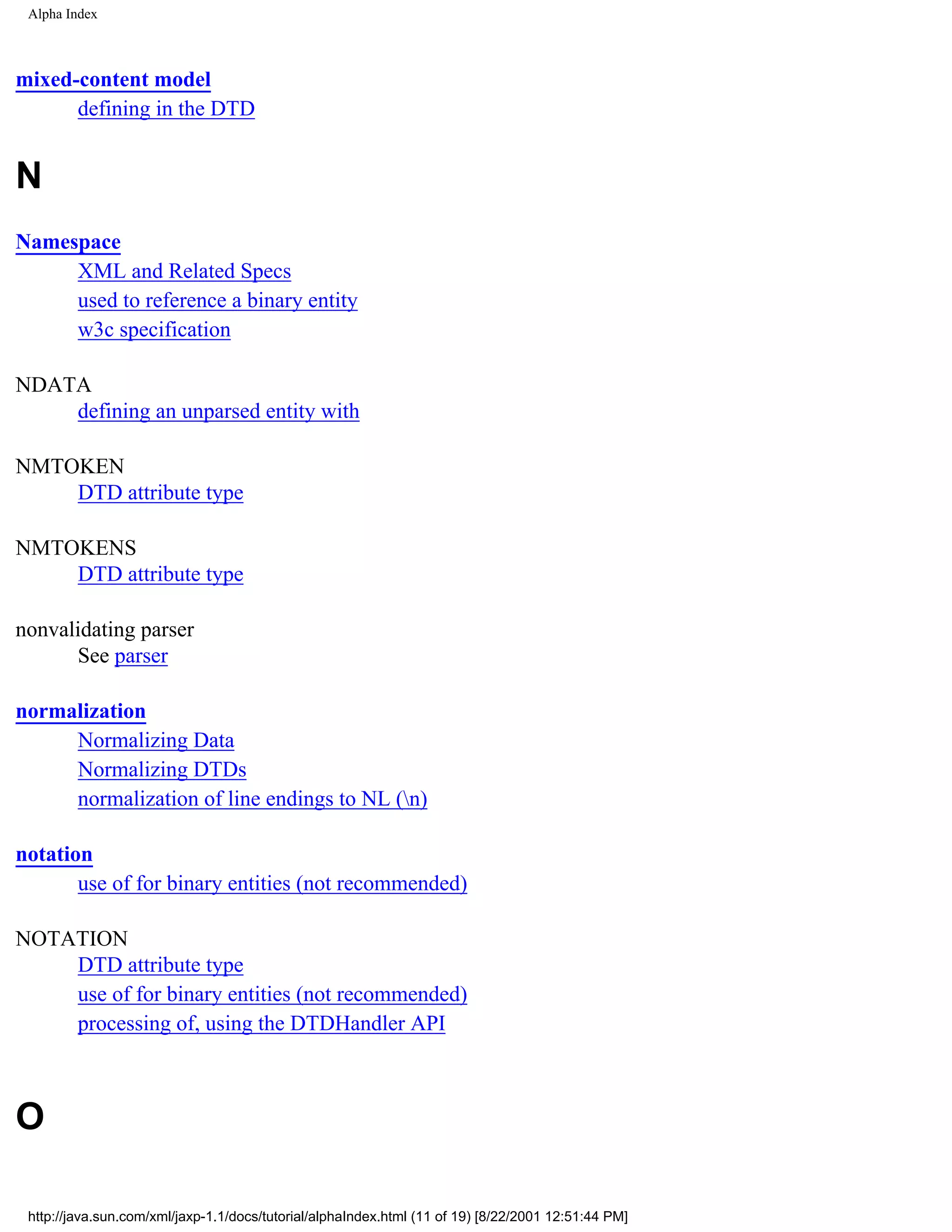 Alpha Index



mixed-content model
      defining in the DTD


N
Namespace
     XML and Related Specs
     used to reference a binary entity
     w3c specification

NDATA
    defining an unparsed entity with

NMTOKEN
    DTD attribute type

NMTOKENS
    DTD attribute type

nonvalidating parser
      See parser

normalization
     Normalizing Data
     Normalizing DTDs
     normalization of line endings to NL (n)

notation
       use of for binary entities (not recommended)

NOTATION
    DTD attribute type
    use of for binary entities (not recommended)
    processing of, using the DTDHandler API



O

 http://java.sun.com/xml/jaxp-1.1/docs/tutorial/alphaIndex.html (11 of 19) [8/22/2001 12:51:44 PM]
 