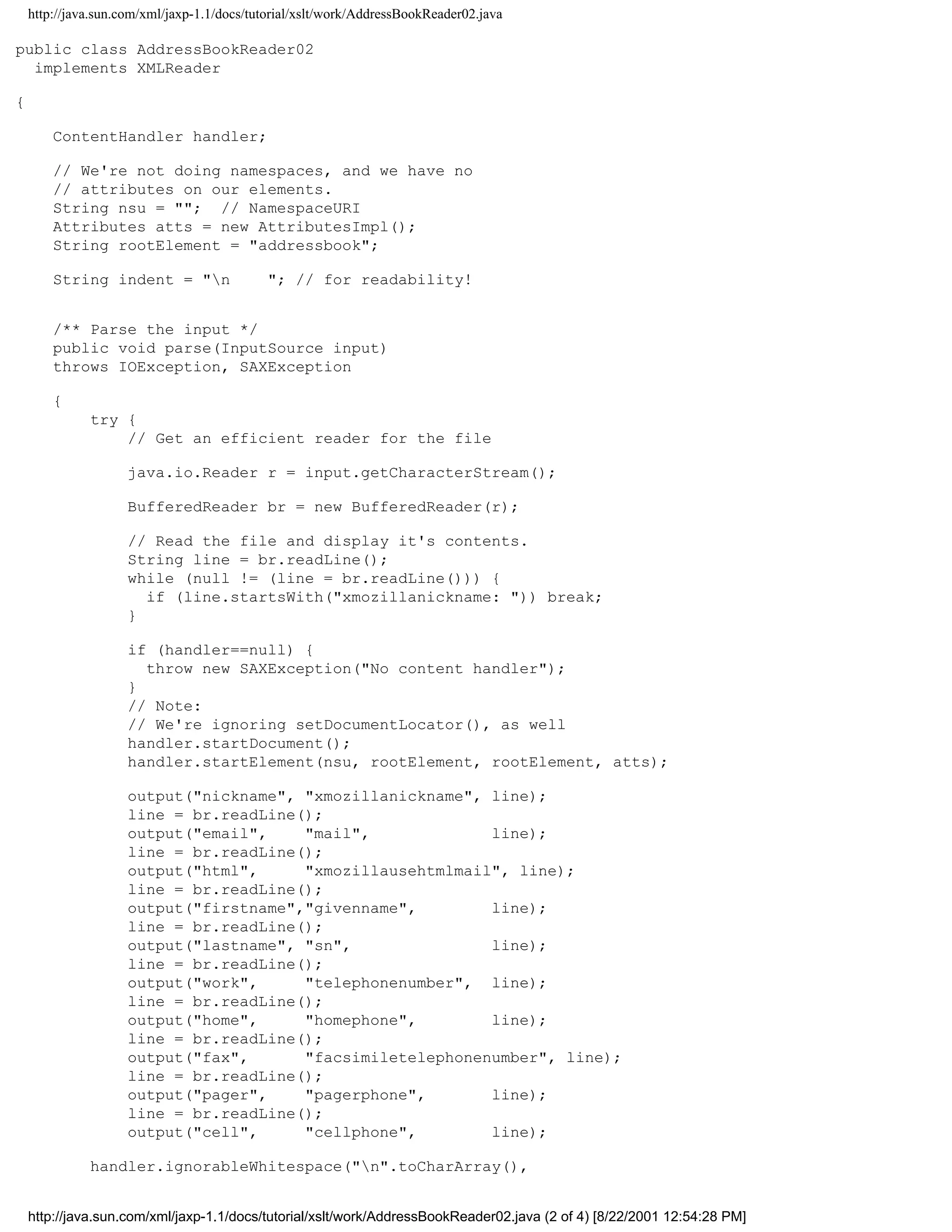 http://java.sun.com/xml/jaxp-1.1/docs/tutorial/xslt/work/AddressBookReader02.java

public class AddressBookReader02
  implements XMLReader

{

        ContentHandler handler;

        // We're not doing namespaces, and we have no
        // attributes on our elements.
        String nsu = ""; // NamespaceURI
        Attributes atts = new AttributesImpl();
        String rootElement = "addressbook";

        String indent = "n                 "; // for readability!


        /** Parse the input */
        public void parse(InputSource input)
        throws IOException, SAXException

        {
              try {
                  // Get an efficient reader for the file

                    java.io.Reader r = input.getCharacterStream();

                    BufferedReader br = new BufferedReader(r);

                    // Read the file and display it's contents.
                    String line = br.readLine();
                    while (null != (line = br.readLine())) {
                      if (line.startsWith("xmozillanickname: ")) break;
                    }

                    if (handler==null) {
                      throw new SAXException("No content handler");
                    }
                    // Note:
                    // We're ignoring setDocumentLocator(), as well
                    handler.startDocument();
                    handler.startElement(nsu, rootElement, rootElement, atts);

                    output("nickname", "xmozillanickname", line);
                    line = br.readLine();
                    output("email",    "mail",             line);
                    line = br.readLine();
                    output("html",     "xmozillausehtmlmail", line);
                    line = br.readLine();
                    output("firstname","givenname",        line);
                    line = br.readLine();
                    output("lastname", "sn",               line);
                    line = br.readLine();
                    output("work",     "telephonenumber", line);
                    line = br.readLine();
                    output("home",     "homephone",        line);
                    line = br.readLine();
                    output("fax",      "facsimiletelephonenumber", line);
                    line = br.readLine();
                    output("pager",    "pagerphone",       line);
                    line = br.readLine();
                    output("cell",     "cellphone",        line);

              handler.ignorableWhitespace("n".toCharArray(),


    http://java.sun.com/xml/jaxp-1.1/docs/tutorial/xslt/work/AddressBookReader02.java (2 of 4) [8/22/2001 12:54:28 PM]
 