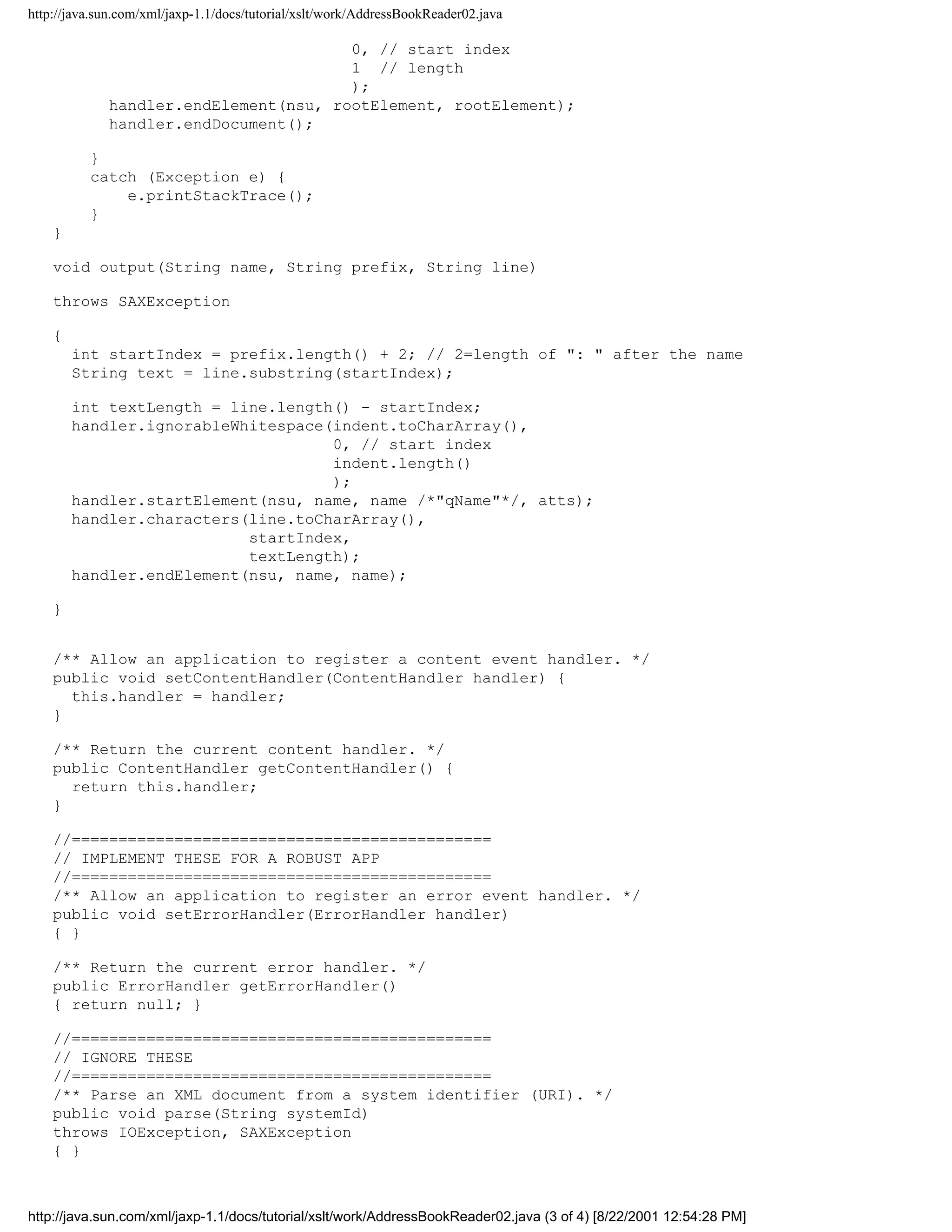 http://java.sun.com/xml/jaxp-1.1/docs/tutorial/xslt/work/AddressBookReader02.java

                                       0, // start index
                                       1 // length
                                       );
             handler.endElement(nsu, rootElement, rootElement);
             handler.endDocument();

          }
          catch (Exception e) {
              e.printStackTrace();
          }
    }

    void output(String name, String prefix, String line)

    throws SAXException

    {
        int startIndex = prefix.length() + 2; // 2=length of ": " after the name
        String text = line.substring(startIndex);

        int textLength = line.length() - startIndex;
        handler.ignorableWhitespace(indent.toCharArray(),
                                    0, // start index
                                    indent.length()
                                    );
        handler.startElement(nsu, name, name /*"qName"*/, atts);
        handler.characters(line.toCharArray(),
                           startIndex,
                           textLength);
        handler.endElement(nsu, name, name);

    }


    /** Allow an application to register a content event handler. */
    public void setContentHandler(ContentHandler handler) {
      this.handler = handler;
    }

    /** Return the current content handler. */
    public ContentHandler getContentHandler() {
      return this.handler;
    }

    //=============================================
    // IMPLEMENT THESE FOR A ROBUST APP
    //=============================================
    /** Allow an application to register an error event handler. */
    public void setErrorHandler(ErrorHandler handler)
    { }

    /** Return the current error handler. */
    public ErrorHandler getErrorHandler()
    { return null; }

    //=============================================
    // IGNORE THESE
    //=============================================
    /** Parse an XML document from a system identifier (URI). */
    public void parse(String systemId)
    throws IOException, SAXException
    { }



http://java.sun.com/xml/jaxp-1.1/docs/tutorial/xslt/work/AddressBookReader02.java (3 of 4) [8/22/2001 12:54:28 PM]
 