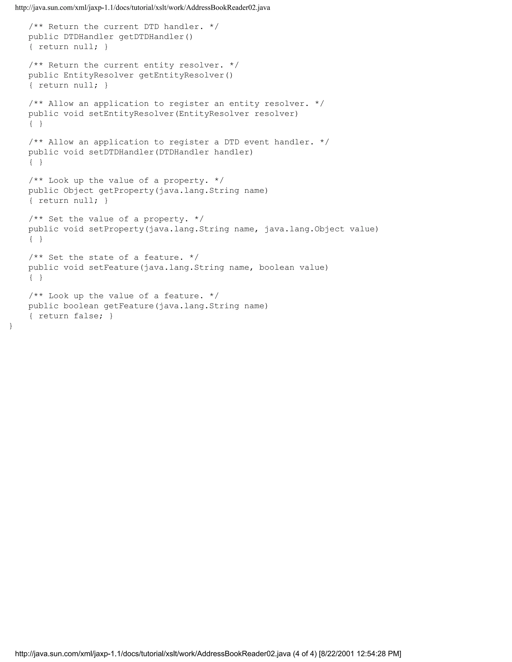 http://java.sun.com/xml/jaxp-1.1/docs/tutorial/xslt/work/AddressBookReader02.java

        /** Return the current DTD handler. */
        public DTDHandler getDTDHandler()
        { return null; }

        /** Return the current entity resolver. */
        public EntityResolver getEntityResolver()
        { return null; }

        /** Allow an application to register an entity resolver. */
        public void setEntityResolver(EntityResolver resolver)
        { }

        /** Allow an application to register a DTD event handler. */
        public void setDTDHandler(DTDHandler handler)
        { }

        /** Look up the value of a property. */
        public Object getProperty(java.lang.String name)
        { return null; }

        /** Set the value of a property. */
        public void setProperty(java.lang.String name, java.lang.Object value)
        { }

        /** Set the state of a feature. */
        public void setFeature(java.lang.String name, boolean value)
        { }

        /** Look up the value of a feature. */
        public boolean getFeature(java.lang.String name)
        { return false; }
}




    http://java.sun.com/xml/jaxp-1.1/docs/tutorial/xslt/work/AddressBookReader02.java (4 of 4) [8/22/2001 12:54:28 PM]
 